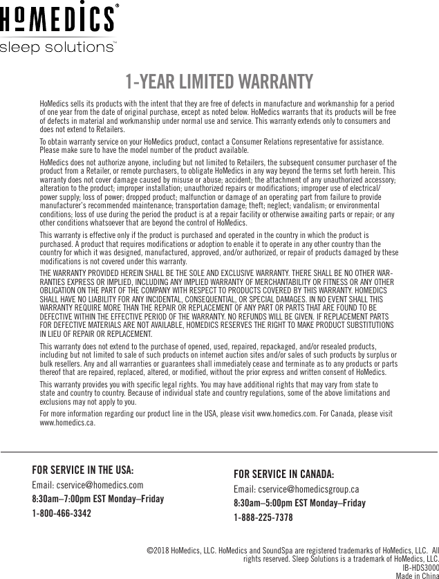 HoMedics sells its products with the intent that they are free of defects in manufacture and workmanship for a period of one year from the date of original purchase, except as noted below. HoMedics warrants that its products will be free of defects in material and workmanship under normal use and service. This warranty extends only to consumers and does not extend to Retailers. To obtain warranty service on your HoMedics product, contact a Consumer Relations representative for assistance. Please make sure to have the model number of the product available. HoMedics does not authorize anyone, including but not limited to Retailers, the subsequent consumer purchaser of the product from a Retailer, or remote purchasers, to obligate HoMedics in any way beyond the terms set forth herein. This warranty does not cover damage caused by misuse or abuse; accident; the attachment of any unauthorized accessory; alteration to the product; improper installation; unauthorized repairs or modifications; improper use of electrical/power supply; loss of power; dropped product; malfunction or damage of an operating part from failure to provide manufacturer’s recommended maintenance; transportation damage; theft; neglect; vandalism; or environmental conditions; loss of use during the period the product is at a repair facility or otherwise awaiting parts or repair; or any other conditions whatsoever that are beyond the control of HoMedics. This warranty is effective only if the product is purchased and operated in the country in which the product is purchased. A product that requires modifications or adoption to enable it to operate in any other country than the country for which it was designed, manufactured, approved, and/or authorized, or repair of products damaged by these modifications is not covered under this warranty. THE WARRANTY PROVIDED HEREIN SHALL BE THE SOLE AND EXCLUSIVE WARRANTY. THERE SHALL BE NO OTHER WAR-RANTIES EXPRESS OR IMPLIED, INCLUDING ANY IMPLIED WARRANTY OF MERCHANTABILITY OR FITNESS OR ANY OTHER OBLIGATION ON THE PART OF THE COMPANY WITH RESPECT TO PRODUCTS COVERED BY THIS WARRANTY. HOMEDICS SHALL HAVE NO LIABILITY FOR ANY INCIDENTAL, CONSEQUENTIAL, OR SPECIAL DAMAGES. IN NO EVENT SHALL THIS WARRANTY REQUIRE MORE THAN THE REPAIR OR REPLACEMENT OF ANY PART OR PARTS THAT ARE FOUND TO BE DEFECTIVE WITHIN THE EFFECTIVE PERIOD OF THE WARRANTY. NO REFUNDS WILL BE GIVEN. IF REPLACEMENT PARTS FOR DEFECTIVE MATERIALS ARE NOT AVAILABLE, HOMEDICS RESERVES THE RIGHT TO MAKE PRODUCT SUBSTITUTIONS IN LIEU OF REPAIR OR REPLACEMENT. This warranty does not extend to the purchase of opened, used, repaired, repackaged, and/or resealed products, including but not limited to sale of such products on internet auction sites and/or sales of such products by surplus or bulk resellers. Any and all warranties or guarantees shall immediately cease and terminate as to any products or parts thereof that are repaired, replaced, altered, or modified, without the prior express and written consent of HoMedics. This warranty provides you with specific legal rights. You may have additional rights that may vary from state to state and country to country. Because of individual state and country regulations, some of the above limitations and exclusions may not apply to you. For more information regarding our product line in the USA, please visit www.homedics.com. For Canada, please visit www.homedics.ca.1-YEAR LIMITED WARRANTYFOR SERVICE IN THE USA:Email: cservice@homedics.com8:30am–7:00pm EST Monday–Friday1-800-466-3342FOR SERVICE IN CANADA:Email: cservice@homedicsgroup.ca8:30am–5:00pm EST Monday–Friday1-888-225-7378©2018 HoMedics, LLC. HoMedics and SoundSpa are registered trademarks of HoMedics, LLC.  All rights reserved. Sleep Solutions is a trademark of HoMedics, LLC.IB-HDS3000 Made in China