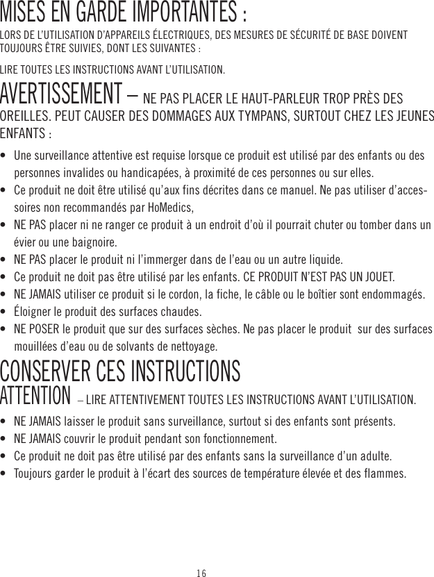 16MISES EN GARDE IMPORTANTES :LORS DE L’UTILISATION D’APPAREILS ÉLECTRIQUES, DES MESURES DE SÉCURITÉ DE BASE DOIVENT TOUJOURS ÊTRE SUIVIES, DONT LES SUIVANTES :LIRE TOUTES LES INSTRUCTIONS AVANT L’UTILISATION.AVERTISSEMENT – NE PAS PLACER LE HAUT-PARLEUR TROP PRÈS DES OREILLES. PEUT CAUSER DES DOMMAGES AUX TYMPANS, SURTOUT CHEZ LES JEUNES ENFANTS :•   Une surveillance attentive est requise lorsque ce produit est utilisé par des enfants ou des personnes invalides ou handicapées, à proximité de ces personnes ou sur elles. •   Ce produit ne doit être utilisé qu’aux fins décrites dans ce manuel. Ne pas utiliser d’acces-soires non recommandés par HoMedics, •   NE PAS placer ni ne ranger ce produit à un endroit d’où il pourrait chuter ou tomber dans un évier ou une baignoire. •   NE PAS placer le produit ni l’immerger dans de l’eau ou un autre liquide. •   Ce produit ne doit pas être utilisé par les enfants. CE PRODUIT N’EST PAS UN JOUET. •   NE JAMAIS utiliser ce produit si le cordon, la fiche, le câble ou le boîtier sont endommagés.•   Éloigner le produit des surfaces chaudes.•   NE POSER le produit que sur des surfaces sèches. Ne pas placer le produit  sur des surfaces mouillées d’eau ou de solvants de nettoyage.CONSERVER CES INSTRUCTIONS ATTENTION  – LIRE ATTENTIVEMENT TOUTES LES INSTRUCTIONS AVANT L’UTILISATION.•   NE JAMAIS laisser le produit sans surveillance, surtout si des enfants sont présents. •   NE JAMAIS couvrir le produit pendant son fonctionnement.•   Ce produit ne doit pas être utilisé par des enfants sans la surveillance d’un adulte. •   Toujours garder le produit à l’écart des sources de température élevée et des flammes.