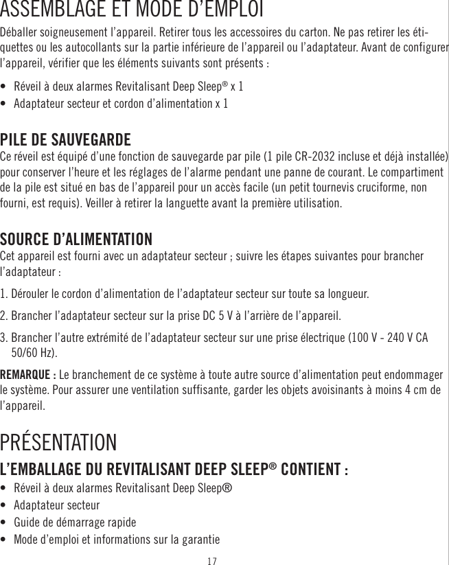 17ASSEMBLAGE ET MODE D’EMPLOIDéballer soigneusement l’appareil. Retirer tous les accessoires du carton. Ne pas retirer les éti-quettes ou les autocollants sur la partie inférieure de l’appareil ou l’adaptateur. Avant de configurer l’appareil, vérifier que les éléments suivants sont présents : •  Réveil à deux alarmes Revitalisant Deep Sleep® x 1 •  Adaptateur secteur et cordon d’alimentation x 1PILE DE SAUVEGARDE Ce réveil est équipé d’une fonction de sauvegarde par pile (1 pile CR-2032 incluse et déjà installée) pour conserver l’heure et les réglages de l’alarme pendant une panne de courant. Le compartiment de la pile est situé en bas de l’appareil pour un accès facile (un petit tournevis cruciforme, non fourni, est requis). Veiller à retirer la languette avant la première utilisation. SOURCE D’ALIMENTATION Cet appareil est fourni avec un adaptateur secteur ; suivre les étapes suivantes pour brancher l’adaptateur : 1. Dérouler le cordon d’alimentation de l’adaptateur secteur sur toute sa longueur. 2. Brancher l’adaptateur secteur sur la prise DC 5 V à l’arrière de l’appareil. 3.  Brancher l’autre extrémité de l’adaptateur secteur sur une prise électrique (100 V - 240 V CA 50/60 Hz). REMARQUE : Le branchement de ce système à toute autre source d’alimentation peut endommager le système. Pour assurer une ventilation suffisante, garder les objets avoisinants à moins 4 cm de l’appareil.PRÉSENTATIONL’EMBALLAGE DU REVITALISANT DEEP SLEEP® CONTIENT :•  Réveil à deux alarmes Revitalisant Deep Sleep®•  Adaptateur secteur•  Guide de démarrage rapide•  Mode d’emploi et informations sur la garantie