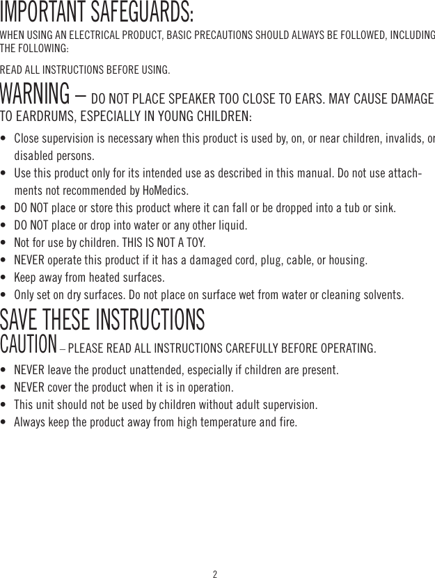 2IMPORTANT SAFEGUARDS:WHEN USING AN ELECTRICAL PRODUCT, BASIC PRECAUTIONS SHOULD ALWAYS BE FOLLOWED, INCLUDING THE FOLLOWING:READ ALL INSTRUCTIONS BEFORE USING.WARNING – DO NOT PLACE SPEAKER TOO CLOSE TO EARS. MAY CAUSE DAMAGE TO EARDRUMS, ESPECIALLY IN YOUNG CHILDREN:•   Close supervision is necessary when this product is used by, on, or near children, invalids, or  disabled persons. •   Use this product only for its intended use as described in this manual. Do not use attach-ments not recommended by HoMedics. •   DO NOT place or store this product where it can fall or be dropped into a tub or sink. •   DO NOT place or drop into water or any other liquid. •   Not for use by children. THIS IS NOT A TOY. •   NEVER operate this product if it has a damaged cord, plug, cable, or housing. •   Keep away from heated surfaces. •   Only set on dry surfaces. Do not place on surface wet from water or cleaning solvents. SAVE THESE INSTRUCTIONS CAUTION – PLEASE READ ALL INSTRUCTIONS CAREFULLY BEFORE OPERATING.•   NEVER leave the product unattended, especially if children are present. •   NEVER cover the product when it is in operation.•   This unit should not be used by children without adult supervision. •   Always keep the product away from high temperature and fire.