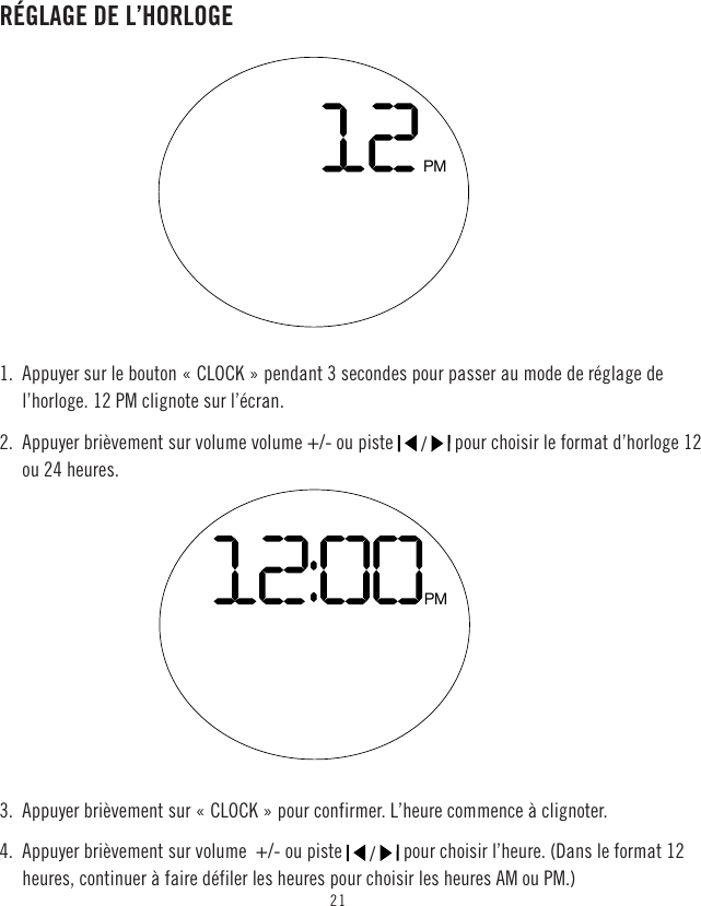 21RÉGLAGE DE L’HORLOGE1.  Appuyer sur le bouton « CLOCK » pendant 3 secondes pour passer au mode de réglage de l’horloge. 12 PM clignote sur l’écran.2.  Appuyer brièvement sur volume volume +/- ou piste   /   pour choisir le format d’horloge 12 ou 24 heures.3.  Appuyer brièvement sur « CLOCK » pour confirmer. L’heure commence à clignoter.4.  Appuyer brièvement sur volume  +/- ou piste   /   pour choisir l’heure. (Dans le format 12 heures, continuer à faire défiler les heures pour choisir les heures AM ou PM.)PMPM