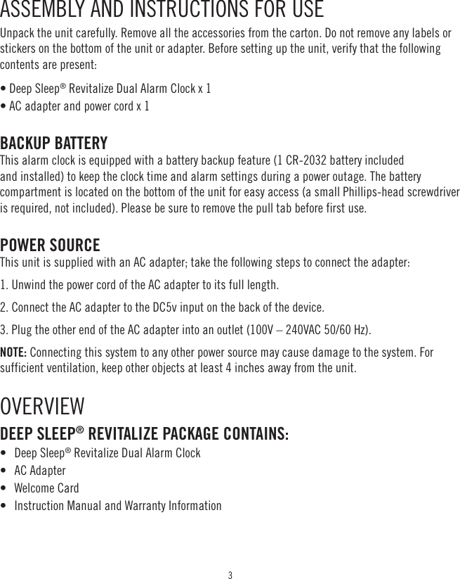 3ASSEMBLY AND INSTRUCTIONS FOR USE Unpack the unit carefully. Remove all the accessories from the carton. Do not remove any labels or stickers on the bottom of the unit or adapter. Before setting up the unit, verify that the following contents are present: • Deep Sleep® Revitalize Dual Alarm Clock x 1 • AC adapter and power cord x 1BACKUP BATTERY This alarm clock is equipped with a battery backup feature (1 CR-2032 battery included and installed) to keep the clock time and alarm settings during a power outage. The battery compartment is located on the bottom of the unit for easy access (a small Phillips-head screwdriver is required, not included). Please be sure to remove the pull tab before first use. POWER SOURCE This unit is supplied with an AC adapter; take the following steps to connect the adapter: 1. Unwind the power cord of the AC adapter to its full length. 2. Connect the AC adapter to the DC5v input on the back of the device. 3. Plug the other end of the AC adapter into an outlet (100V – 240VAC 50/60 Hz). NOTE: Connecting this system to any other power source may cause damage to the system. For sufficient ventilation, keep other objects at least 4 inches away from the unit.OVERVIEWDEEP SLEEP® REVITALIZE PACKAGE CONTAINS:•  Deep Sleep® Revitalize Dual Alarm Clock•  AC Adapter•  Welcome Card•  Instruction Manual and Warranty Information