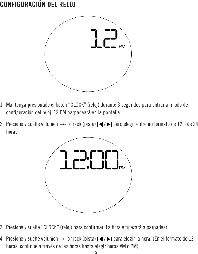 35CONFIGURACIÓN DEL RELOJ1.  Mantenga presionado el botón “CLOCK” (reloj) durante 3 segundos para entrar al modo de configuración del reloj. 12 PM parpadeará en la pantalla.2.  Presione y suelte volumen +/- o track (pista)   /   para elegir entre un formato de 12 o de 24 horas.3.  Presione y suelte “CLOCK” (reloj) para confirmar. La hora empezará a parpadear.4.  Presione y suelte volumen +/- o track (pista)   /   para elegir la hora. (En el formato de 12 horas, continúe a través de las horas hasta elegir horas AM o PM).PMPM