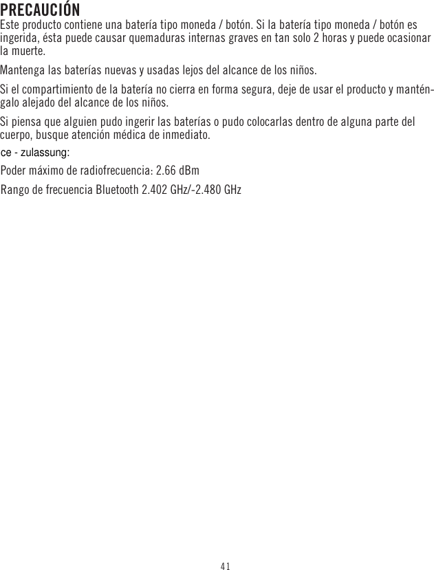 41PRECAUCIÓNEste producto contiene una batería tipo moneda / botón. Si la batería tipo moneda / botón es ingerida, ésta puede causar quemaduras internas graves en tan solo 2 horas y puede ocasionar la muerte. Mantenga las baterías nuevas y usadas lejos del alcance de los niños.Si el compartimiento de la batería no cierra en forma segura, deje de usar el producto y mantén-galo alejado del alcance de los niños.Si piensa que alguien pudo ingerir las baterías o pudo colocarlas dentro de alguna parte del cuerpo, busque atención médica de inmediato.Poder máximo de radiofrecuencia: 2.66 dBm Rango de frecuencia Bluetooth 2.402 GHz/-2.480 GHzce - zulassung: