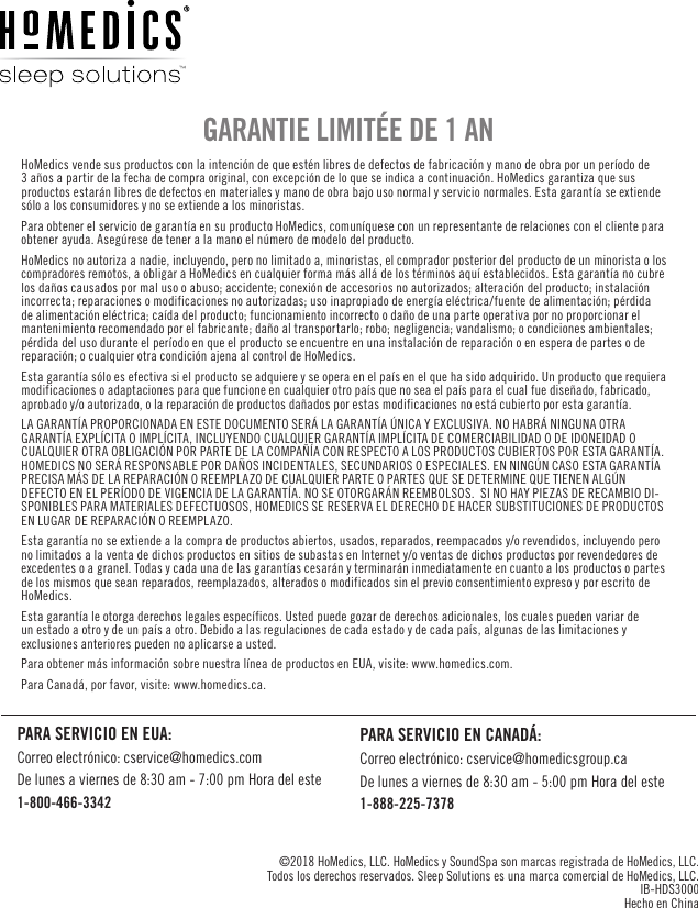 HoMedics vende sus productos con la intención de que estén libres de defectos de fabricación y mano de obra por un período de 3 años a partir de la fecha de compra original, con excepción de lo que se indica a continuación. HoMedics garantiza que sus productos estarán libres de defectos en materiales y mano de obra bajo uso normal y servicio normales. Esta garantía se extiende sólo a los consumidores y no se extiende a los minoristas.Para obtener el servicio de garantía en su producto HoMedics, comuníquese con un representante de relaciones con el cliente para obtener ayuda. Asegúrese de tener a la mano el número de modelo del producto.HoMedics no autoriza a nadie, incluyendo, pero no limitado a, minoristas, el comprador posterior del producto de un minorista o los compradores remotos, a obligar a HoMedics en cualquier forma más allá de los términos aquí establecidos. Esta garantía no cubre los daños causados por mal uso o abuso; accidente; conexión de accesorios no autorizados; alteración del producto; instalación incorrecta; reparaciones o modificaciones no autorizadas; uso inapropiado de energía eléctrica/fuente de alimentación; pérdida de alimentación eléctrica; caída del producto; funcionamiento incorrecto o daño de una parte operativa por no proporcionar el mantenimiento recomendado por el fabricante; daño al transportarlo; robo; negligencia; vandalismo; o condiciones ambientales; pérdida del uso durante el período en que el producto se encuentre en una instalación de reparación o en espera de partes o de reparación; o cualquier otra condición ajena al control de HoMedics.Esta garantía sólo es efectiva si el producto se adquiere y se opera en el país en el que ha sido adquirido. Un producto que requiera modificaciones o adaptaciones para que funcione en cualquier otro país que no sea el país para el cual fue diseñado, fabricado, aprobado y/o autorizado, o la reparación de productos dañados por estas modificaciones no está cubierto por esta garantía.LA GARANTÍA PROPORCIONADA EN ESTE DOCUMENTO SERÁ LA GARANTÍA ÚNICA Y EXCLUSIVA. NO HABRÁ NINGUNA OTRA GARANTÍA EXPLÍCITA O IMPLÍCITA, INCLUYENDO CUALQUIER GARANTÍA IMPLÍCITA DE COMERCIABILIDAD O DE IDONEIDAD O CUALQUIER OTRA OBLIGACIÓN POR PARTE DE LA COMPAÑÍA CON RESPECTO A LOS PRODUCTOS CUBIERTOS POR ESTA GARANTÍA. HOMEDICS NO SERÁ RESPONSABLE POR DAÑOS INCIDENTALES, SECUNDARIOS O ESPECIALES. EN NINGÚN CASO ESTA GARANTÍA PRECISA MÁS DE LA REPARACIÓN O REEMPLAZO DE CUALQUIER PARTE O PARTES QUE SE DETERMINE QUE TIENEN ALGÚN DEFECTO EN EL PERÍODO DE VIGENCIA DE LA GARANTÍA. NO SE OTORGARÁN REEMBOLSOS.  SI NO HAY PIEZAS DE RECAMBIO DI-SPONIBLES PARA MATERIALES DEFECTUOSOS, HOMEDICS SE RESERVA EL DERECHO DE HACER SUBSTITUCIONES DE PRODUCTOS EN LUGAR DE REPARACIÓN O REEMPLAZO.Esta garantía no se extiende a la compra de productos abiertos, usados, reparados, reempacados y/o revendidos, incluyendo pero no limitados a la venta de dichos productos en sitios de subastas en Internet y/o ventas de dichos productos por revendedores de excedentes o a granel. Todas y cada una de las garantías cesarán y terminarán inmediatamente en cuanto a los productos o partes de los mismos que sean reparados, reemplazados, alterados o modificados sin el previo consentimiento expreso y por escrito de HoMedics.Esta garantía le otorga derechos legales específicos. Usted puede gozar de derechos adicionales, los cuales pueden variar de un estado a otro y de un país a otro. Debido a las regulaciones de cada estado y de cada país, algunas de las limitaciones y exclusiones anteriores pueden no aplicarse a usted.Para obtener más información sobre nuestra línea de productos en EUA, visite: www.homedics.com.  Para Canadá, por favor, visite: www.homedics.ca.GARANTIE LIMITÉE DE 1 AN©2018 HoMedics, LLC. HoMedics y SoundSpa son marcas registrada de HoMedics, LLC.   Todos los derechos reservados. Sleep Solutions es una marca comercial de HoMedics, LLC. IB-HDS3000 Hecho en ChinaPARA SERVICIO EN EUA:Correo electrónico: cservice@homedics.comDe lunes a viernes de 8:30 am - 7:00 pm Hora del este1-800-466-3342PARA SERVICIO EN CANADÁ:Correo electrónico: cservice@homedicsgroup.caDe lunes a viernes de 8:30 am - 5:00 pm Hora del este1-888-225-7378