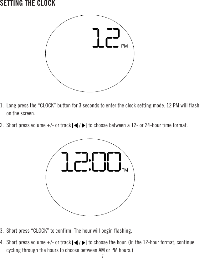 7SETTING THE CLOCK1.  Long press the “CLOCK” button for 3 seconds to enter the clock setting mode. 12 PM will flash on the screen.2.  Short press volume +/- or track   /   to choose between a 12- or 24-hour time format.3.  Short press “CLOCK” to confirm. The hour will begin flashing.4.  Short press volume +/- or track   /   to choose the hour. (In the 12-hour format, continue cycling through the hours to choose between AM or PM hours.)PMPM