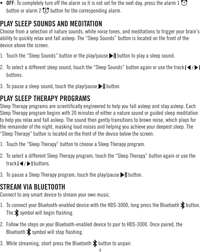 9•  OFF: To completely turn off the alarm so it is not set for the next day, press the alarm 1   button or alarm 2   button for the corresponding alarm.PLAY SLEEP SOUNDS AND MEDITATIONChoose from a selection of nature sounds, white noise tones, and meditations to trigger your brain’s ability to quickly relax and fall asleep. The “Sleep Sounds” button is located on the front of the device above the screen.1.  Touch the “Sleep Sounds” button or the play/pause   button to play a sleep sound.2.  To select a different sleep sound, touch the “Sleep Sounds” button again or use the track   /   buttons.3.  To pause a sleep sound, touch the play/pause   button.PLAY SLEEP THERAPY PROGRAMSSleep Therapy programs are scientifically engineered to help you fall asleep and stay asleep. Each Sleep Therapy program begins with 20 minutes of either a nature sound or guided sleep meditation to help you relax and fall asleep. The sound then gently transitions to brown noise, which plays for the remainder of the night, masking loud noises and helping you achieve your deepest sleep. The “Sleep Therapy” button is located on the front of the device below the screen.1.  Touch the “Sleep Therapy” button to choose a Sleep Therapy program.2.  To select a different Sleep Therapy program, touch the “Sleep Therapy” button again or use the track   /   buttons.3.  To pause a Sleep Therapy program, touch the play/pause   button.STREAM VIA BLUETOOTHConnect to any smart device to stream your own music.1.  To connect your Bluetooth-enabled device with the HDS-3000, long press the Bluetooth   button. The   symbol will begin flashing.2.  Follow the steps on your Bluetooth-enabled device to pair to HDS-3000. Once paired, the Bluetooth   symbol will stop flashing.3.  While streaming, short press the Bluetooth   button to unpair.