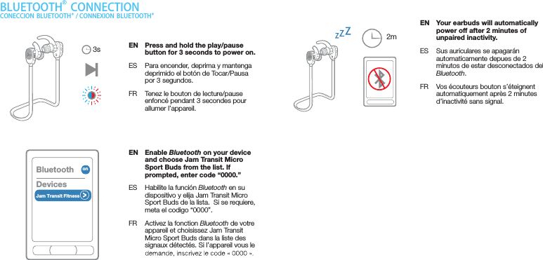 EN  Enable Bluetooth on your device and choose Jam Transit Micro Sport Buds from the list. If prompted, enter code “0000.”ES  Habilite la función Bluetooth en su dispositivo y elija Jam Transit Micro Sport Buds de la lista.  Si se requiere, meta el codigo “0000”.FR  Activez la fonction Bluetooth de votre appareil et choisissez Jam Transit Micro Sport Buds dans la liste des signaux détectés. Si l’appareil vous le 2mBLUETOOTH  CONNECTIONCONECCION  BLUETOOTH  / CONNEXION  BLUETOOTHEN  Press and hold the play/pause button for 3 seconds to power on.ES  Para encender, deprima y mantenga deprimido el botón de Tocar/Pausa por 3 segundos.FR  Tenez le bouton de lecture/pause enfoncé pendant 3 secondes pour allumer l’appareil.EN  Your earbuds will automatically power off after 2 minutes of unpaired inactivity.ES  Sus auriculares se apagarán automaticamente depues de 2 minutos de estar desconectados del Bluetooth.FR  Vos écouteurs bouton s’éteignent automatiquement après 2 minutes d’inactivité sans signal.3sBluetoothDevicesJam Transit Fitnesson