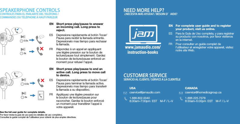 SPEAKERPHONE CONTROLS NEED MORE HELP?CUSTOMER SERVICECONTROLES PARA EL PARLANTE DEL TELEFONO / COMMANDES DU TELEPHONE A HAUT-PARLEUR    NECESITA MAS AYUDA? / BESOIN D’AIDE??SERVICIO AL CLIENTE / SERVICE A LA CLIENTELEEN  Short press play/pause to answer an incoming call. Long press to reject.ES  Depresione rapidamente el botón Tocar/Pausa para recibir la llamada entrante.  Depresionelo mas tiempo para rechasar la llamada.FR  Répondez à un appel en appliquant une légère pression sur le bouton de lecture/pause tout simplement. Gardez le bouton de lecture/pause enfoncé un moment pour refuser l’appel.EN  Short press play/pause to end an active call. Long press to move call to device.ES  Depresione rapidamente el botón Tocar/Pausa para terminar la llamada activa. Depresionelo mas tiempo para transferir la llamada a su dispositivo.FR  Appliquez une légère pression sur le bouton de lecture/pause pour raccrocher. Gardez le bouton enfoncé un moment pour transférer l’appel à votre appareil.See the full user guide for complete details.Por favor revise la guía de uso para los detalles de uso completos.Consultez le guide complet de l’utilisateur pour obtenir de plus amples directives.www.jamaudio.com/instruction-booksEN  For complete user guide and to register your product, visit us online.ES  Para la Guía de Uso completa, y para registrar su producto con nosotros, por favor visitenos en la internet.FR  Pour consulter un guide complet de l’utilisateur et enregistrer votre appareil, visitez notre site Web.USAcservice@jamaudio.com1.888.802.00408:30am–7:00pm  EST  M–F / L–VCANADAcservice@homedicsgroup.ca1.888.225.73788:30am–5:00pm  EST  M–F / L–V0.5s3s0.5s3s