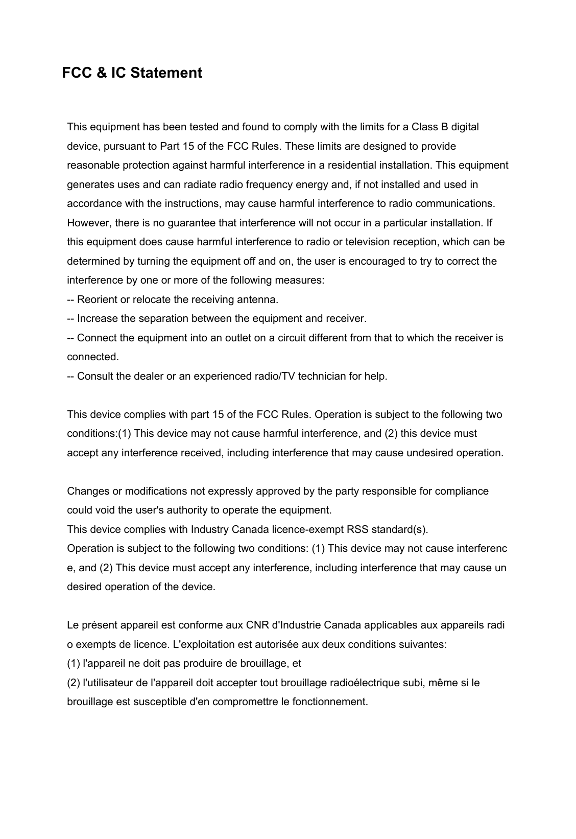                               FCC &amp; IC Statement This equipment has been tested and found to comply with the limits for a Class B digital device, pursuant to Part 15 of the FCC Rules. These limits are designed to provide reasonable protection against harmful interference in a residential installation. This equipment generates uses and can radiate radio frequency energy and, if not installed and used in accordance with the instructions, may cause harmful interference to radio communications. However, there is no guarantee that interference will not occur in a particular installation. If this equipment does cause harmful interference to radio or television reception, which can be determined by turning the equipment off and on, the user is encouraged to try to correct the interference by one or more of the following measures: -- Reorient or relocate the receiving antenna.     -- Increase the separation between the equipment and receiver.     -- Connect the equipment into an outlet on a circuit different from that to which the receiver is connected.     -- Consult the dealer or an experienced radio/TV technician for help.  This device complies with part 15 of the FCC Rules. Operation is subject to the following two conditions:(1) This device may not cause harmful interference, and (2) this device must accept any interference received, including interference that may cause undesired operation.  Changes or modifications not expressly approved by the party responsible for compliance could void the user&apos;s authority to operate the equipment. This device complies with Industry Canada licence-exempt RSS standard(s).  Operation is subject to the following two conditions: (1) This device may not cause interference, and (2) This device must accept any interference, including interference that may cause undesired operation of the device.  Le présent appareil est conforme aux CNR d&apos;Industrie Canada applicables aux appareils radio exempts de licence. L&apos;exploitation est autorisée aux deux conditions suivantes:   (1) l&apos;appareil ne doit pas produire de brouillage, et  (2) l&apos;utilisateur de l&apos;appareil doit accepter tout brouillage radioélectrique subi, même si le  brouillage est susceptible d&apos;en compromettre le fonctionnement. 