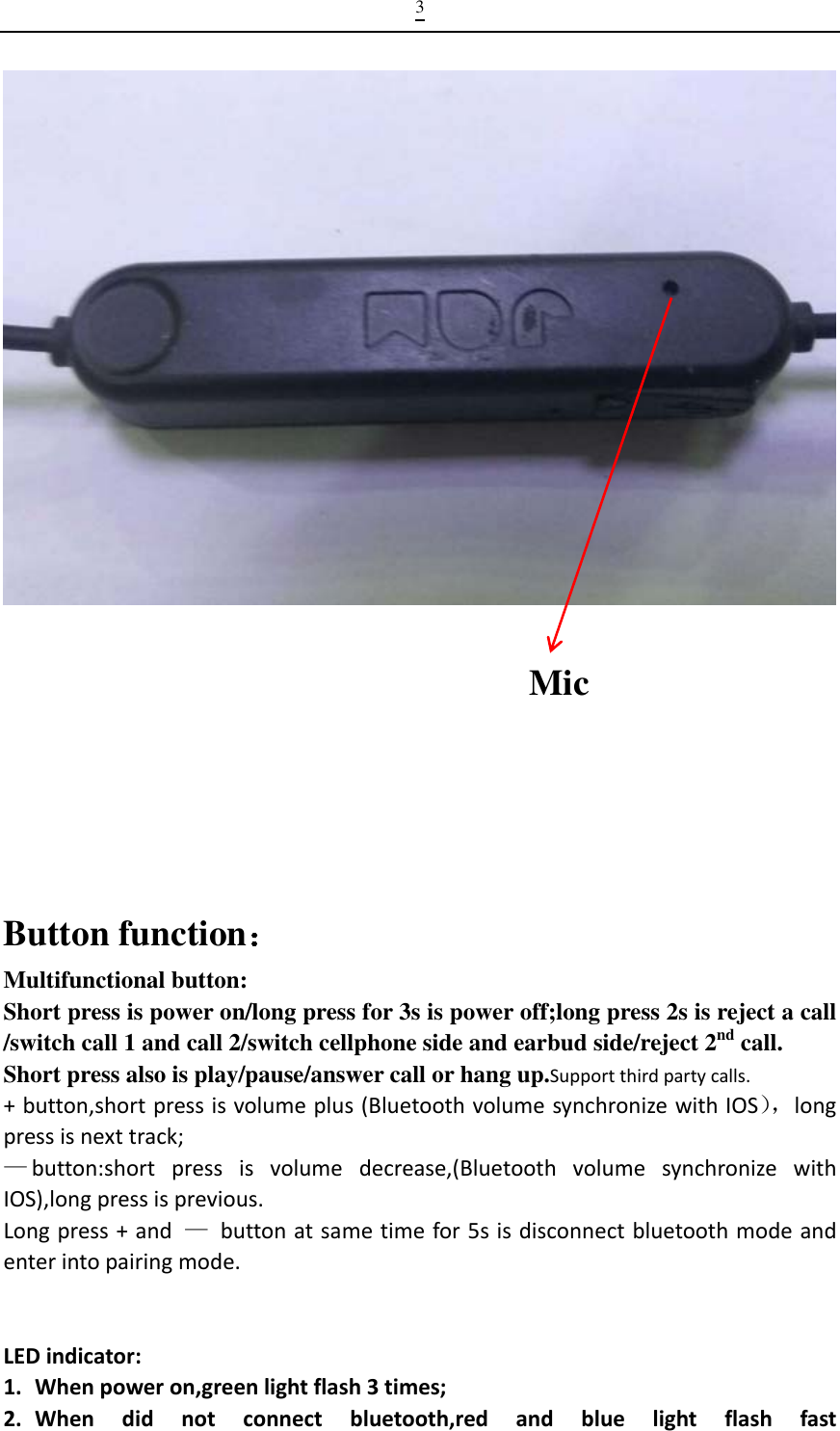 3   Mic    Button function： Multifunctional button: Short press is power on/long press for 3s is power off;long press 2s is reject a call /switch call 1 and call 2/switch cellphone side and earbud side/reject 2nd call. Short press also is play/pause/answer call or hang up.Supportthirdpartycalls. +button,shortpressisvolumeplus(BluetoothvolumesynchronizewithIOS），longpressisnexttrack;—button:shortpressisvolumedecrease,(BluetoothvolumesynchronizewithIOS),longpressisprevious.Longpress+and—buttonatsametimefor5sisdisconnectbluetoothmodeandenterintopairingmode.                                                                                     LEDindicator:1. Whenpoweron,greenlightflash3times;2. Whendidnotconnectbluetooth,redandbluelightflashfast