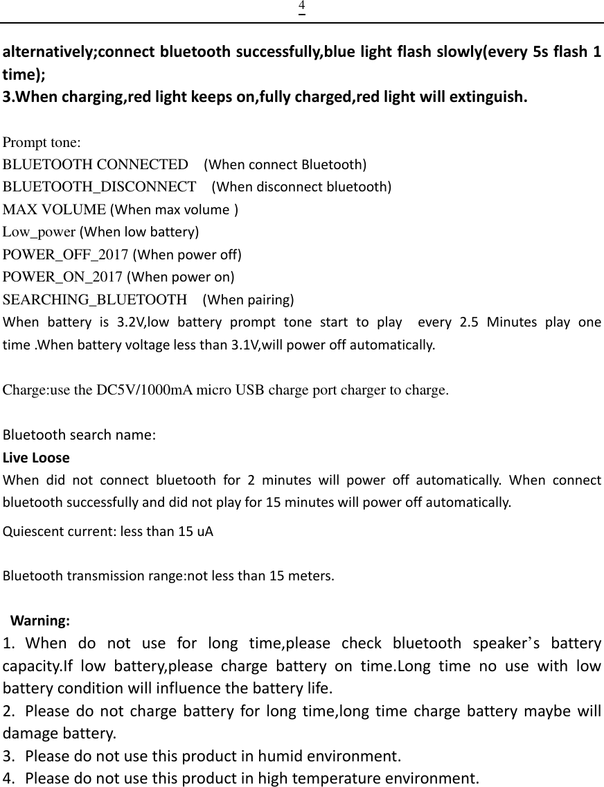  4alternatively;connectbluetoothsuccessfully,bluelightflashslowly(every5sflash1time);3.Whencharging,redlightkeepson,fullycharged,redlightwillextinguish. Prompt tone: BLUETOOTH CONNECTED    (WhenconnectBluetooth)BLUETOOTH_DISCONNECT  (Whendisconnectbluetooth) MAX VOLUME (Whenmaxvolume ) Low_power (Whenlowbattery)POWER_OFF_2017 (Whenpoweroff) POWER_ON_2017 (Whenpoweron)SEARCHING_BLUETOOTH  (Whenpairing)Whenbatteryis3.2V,lowbatteryprompttonestarttoplayevery2.5Minutesplayonetime.Whenbatteryvoltagelessthan3.1V,willpoweroffautomatically.Charge:use the DC5V/1000mA micro USB charge port charger to charge.  Bluetoothsearchname:LiveLooseWhendidnotconnectbluetoothfor2minuteswillpoweroffautomatically.Whenconnectbluetoothsuccessfullyanddidnotplayfor15minuteswillpoweroffautomatically.Quiescentcurrent:lessthan15uABluetoothtransmissionrange:notlessthan15meters.   Warning:1. Whendonotuseforlongtime,pleasecheckbluetoothspeaker’sbatterycapacity.Iflowbattery,pleasechargebatteryontime.Longtimenousewithlowbatteryconditionwillinfluencethebatterylife.2. Pleasedonotchargebatteryforlongtime,longtimechargebatterymaybewilldamagebattery.3. Pleasedonotusethisproductinhumidenvironment.4. Pleasedonotusethisproductinhightemperatureenvironment.