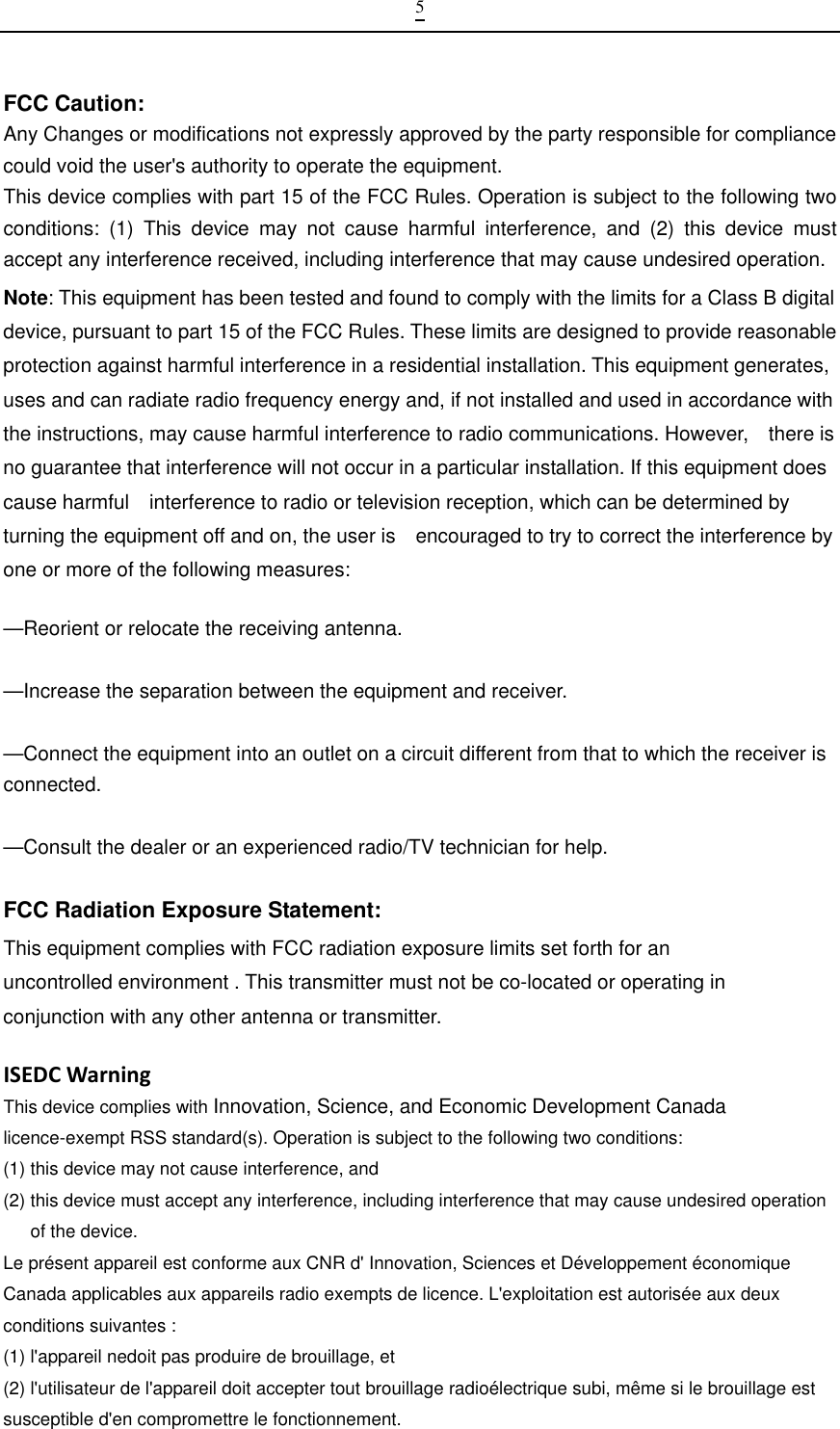  5FCC Caution: Any Changes or modifications not expressly approved by the party responsible for compliance could void the user&apos;s authority to operate the equipment.This device complies with part 15 of the FCC Rules. Operation is subject to the following two conditions: (1) This device may not cause harmful interference, and (2) this device must accept any interference received, including interference that may cause undesired operation.Note: This equipment has been tested and found to comply with the limits for a Class B digital device, pursuant to part 15 of the FCC Rules. These limits are designed to provide reasonable protection against harmful interference in a residential installation. This equipment generates, uses and can radiate radio frequency energy and, if not installed and used in accordance with the instructions, may cause harmful interference to radio communications. However,    there is no guarantee that interference will not occur in a particular installation. If this equipment does cause harmful    interference to radio or television reception, which can be determined by turning the equipment off and on, the user is    encouraged to try to correct the interference by one or more of the following measures:      —Reorient or relocate the receiving antenna.      —Increase the separation between the equipment and receiver.      —Connect the equipment into an outlet on a circuit different from that to which the receiver is connected.    —Consult the dealer or an experienced radio/TV technician for help.   FCC Radiation Exposure Statement:     This equipment complies with FCC radiation exposure limits set forth for an uncontrolled environment . This transmitter must not be co-located or operating in conjunction with any other antenna or transmitter. ISEDCWarningThis device complies with Innovation, Science, and Economic Development Canada licence-exempt RSS standard(s). Operation is subject to the following two conditions:   (1) this device may not cause interference, and (2) this device must accept any interference, including interference that may cause undesired operation of the device. Le présent appareil est conforme aux CNR d&apos; Innovation, Sciences et Développement économique Canada applicables aux appareils radio exempts de licence. L&apos;exploitation est autorisée aux deux conditions suivantes : (1) l&apos;appareil nedoit pas produire de brouillage, et (2) l&apos;utilisateur de l&apos;appareil doit accepter tout brouillage radioélectrique subi, même si le brouillage est susceptible d&apos;en compromettre le fonctionnement. 