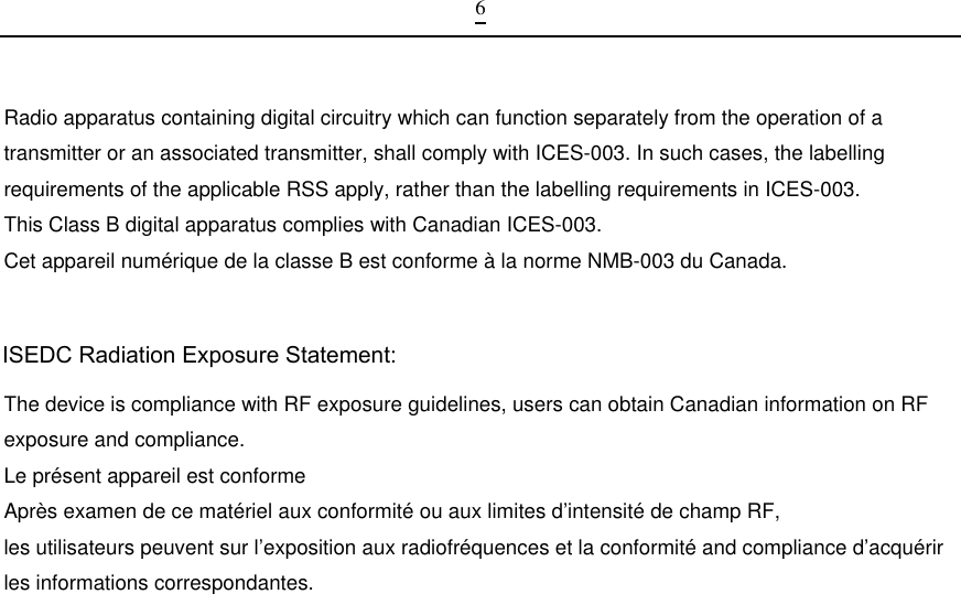  6Radio apparatus containing digital circuitry which can function separately from the operation of a transmitter or an associated transmitter, shall comply with ICES-003. In such cases, the labelling requirements of the applicable RSS apply, rather than the labelling requirements in ICES-003. This Class B digital apparatus complies with Canadian ICES-003. Cet appareil numérique de la classe B est conforme à la norme NMB-003 du Canada. The device is compliance with RF exposure guidelines, users can obtain Canadian information on RF exposure and compliance. Le présent appareil est conforme Après examen de ce matériel aux conformité ou aux limites d’intensité de champ RF, les utilisateurs peuvent sur l’exposition aux radiofréquences et la conformité and compliance d’acquérir les informations correspondantes.                                                                                            ISEDC Radiation Exposure Statement: