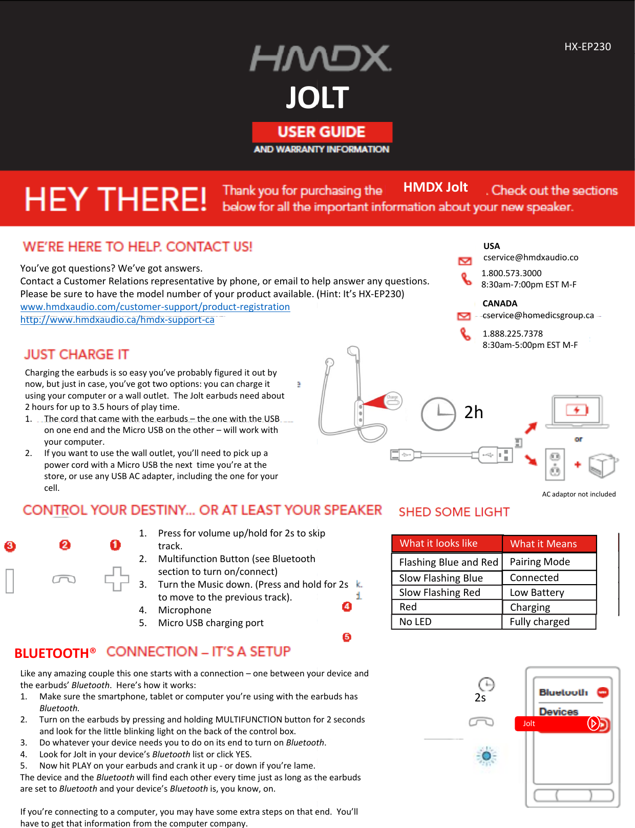 JOJOYou’vegotquestions?We’vegotanswers.ContactaCustomerRelationsrepresentativebyphone,oremailtohPleasebesuretohavethemodelnumberofyourproductavailable.(www.hmdxaudio.com/customer‐support/product‐registrationh// hddi /hdhttp://www.hmdxaudio.ca/hmdx‐support‐caChargingtheearbudsissoeasyyou’veprobablyfigureditoutbynow,butjustincase,you’vegottwooptions:youcanchargeitusingyourcomputerorawalloutlet.TheJoltearbudsneedabout2hoursforupto3.5hoursofplaytime.1. Thecordthatcamewiththeearbuds–theonewiththeUSBononeendandtheMicroUSBontheother– willworkwithyourcomputer.2. Ifyouwanttousethewalloutlet,you’llneedtopickupapowercordwithaMicroUSBthenexttimeyou’reatthestore,oruseanyUSBACadapter,includingtheoneforyourcell.1. Pressforvolumeup/holdfor2stosktrack.2. MultifunctionButton(seeBluetoothsectiontoturnon/connect)3. TurntheMusicdown.(Pressandholdtomovetotheprevioustrack).4. Microphone5. MicroUSBchargingportLikeanyamazingcouplethisonestartswithaconnection–onebetweenyoutheearbuds’Bluetooth.Here’showitworks:1. Makesurethesmartphone,tabletorcomputeryou’reusingwiththeeaBluetooth.2. TurnontheearbudsbypressingandholdingMULTIFUNCTIONbuttonfoandlookforthelittleblinkinglightonthebackofthecontrolbox.BLUETOOTH®3. DowhateveryourdeviceneedsyoutodoonitsendtoturnonBluetoot4. LookforJoltinyourdevice’sBluetoothlistorclickYES.5. NowhitPLAYonyourearbudsandcrankitup‐ ordownifyou’relame.ThedeviceandtheBluetoothwillfindeachothereverytimejustaslongastaresettoBluetoothandyourdevice’sBluetooth is,youknow,on.Ifyou’reconnectingtoacomputer,youmayhavesomeextrastepsonthatehavetogetthatinformationfromthecomputercompany.OLTHX‐EP230OLTHMDXJoltelpansweranyquestions.(Hint:It’sHX‐EP230)USAcservice@hmdxaudio.com1.800.573.30008:30am‐7:00pmESTM‐FCANADAcservice@homedicsgroup ca2hcservice@homedicsgroup.ca1.888.225.73788:30am‐5:00pmESTM‐FACadaptornotincludedFlashingBlueandRedSlowFlashingBlue ConnectedPairingModeLowBatterySlowFlashingRedWhatitlookslike WhatitMeansipdfor2sRed ChargingNoLED Fullychargedurdeviceandarbudshasor2seconds2sJoltth.heearbudsend.You’ll