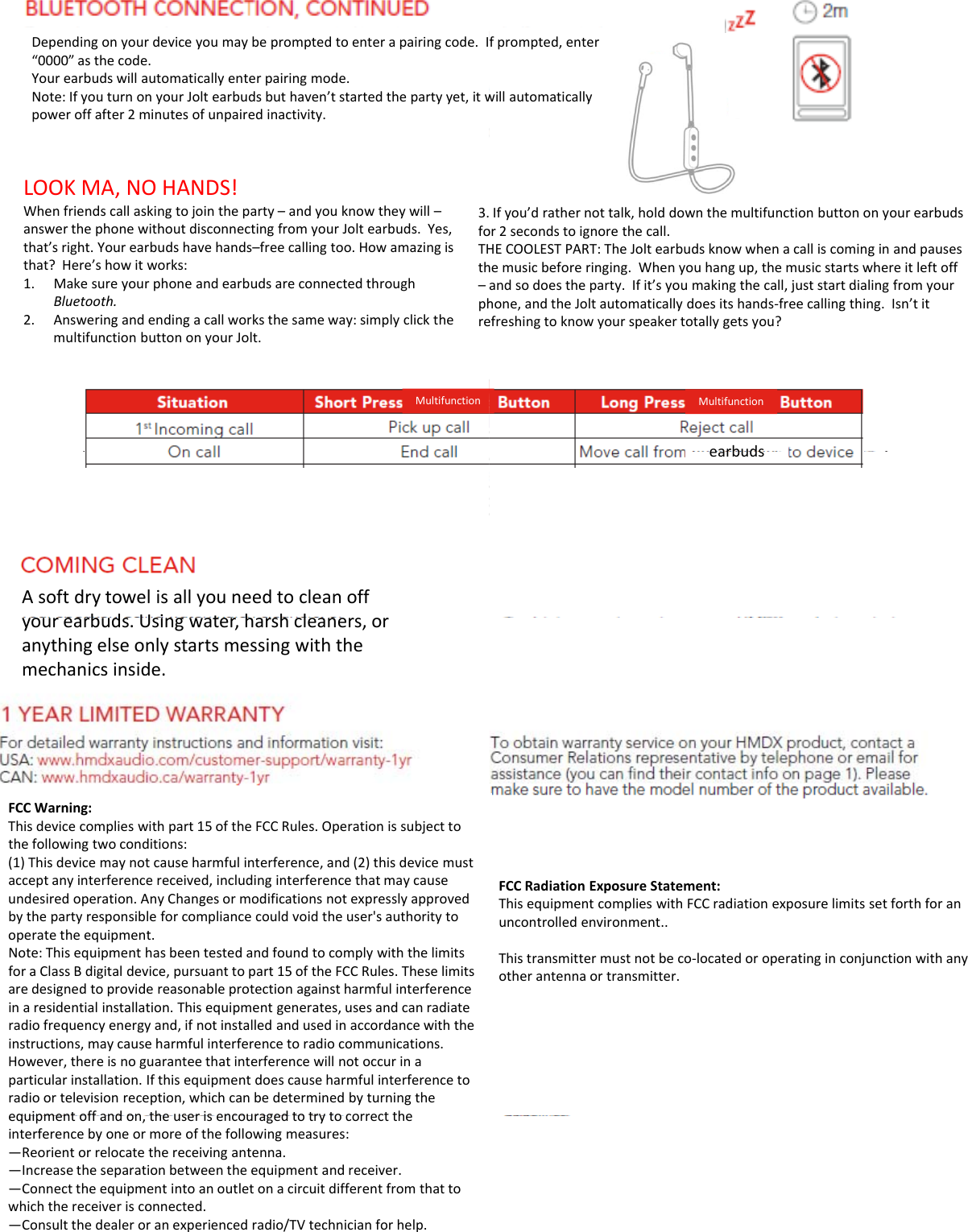 Dependingonyourdeviceyoumaybepromptedtoenterapairingcode.I“0000”asthecode.Yourearbudswillautomaticallyenterpairingmode.Note:IfyouturnonyourJoltearbudsbuthaven’tstartedthepartyyet,itwpower off after 2minutes of unpaired inactivity.poweroffafter2minutesofunpairedinactivity.LOOKMA,NOHANDS!Whenfriendscallaskingtojointheparty–andyouknowtheywill–answerthephonewithoutdisconnectingfromyourJoltearbuds.Yes,that’sright.Yourearbudshavehands–freecallingtoo.Howamazingisthat?Here’showitworks:1Make sure your phone and earbuds are connected through3.foTHth1.MakesureyourphoneandearbudsareconnectedthroughBluetooth.2. Answeringandendingacallworksthesameway:simplyclickthemultifunctionbuttononyourJolt.–phreMultifunctionAsoftdrytowelisallyouneedtocleanoffbd Ui thhlyourearbuds.Usingwater,harshcleaners,oranythingelseonlystartsmessingwiththemechanicsinside.FCCWarning:Thisdevicecomplieswithpart15oftheFCCRules.Operationissubjecttothefollowingtwoconditions:(1)Thisdevicemaynotcauseharmfulinterference,and(2)thisdevicemustacceptanyinterferencereceived,includinginterferencethatmaycauseundesiredoperation.AnyChangesormodificationsnotexpresslyapprovedbythepartyresponsibleforcompliancecouldvoidtheuser&apos;sauthoritytooperatetheequipment.Nt Thi ith b ttd dfdt l ith th li itNote:ThisequipmenthasbeentestedandfoundtocomplywiththelimitsforaClassBdigitaldevice,pursuanttopart15oftheFCCRules.Theselimitsaredesignedtoprovidereasonableprotectionagainstharmfulinterferenceinaresidentialinstallation.Thisequipmentgenerates,usesandcanradiateradiofrequencyenergyand,ifnotinstalledandusedinaccordancewiththeinstructions,maycauseharmfulinterferencetoradiocommunications.However,thereisnoguaranteethatinterferencewillnotoccurinaparticularinstallation.Ifthisequipmentdoescauseharmfulinterferencetoradioortelevisionreception,whichcanbedeterminedbyturningtheequipment off and on the user is encouraged to try to correct theequipmentoffandon,theuserisencouragedtotrytocorrecttheinterferencebyoneormoreofthefollowingmeasures:—Reorientorrelocatethereceivingantenna.—Increasetheseparationbetweentheequipmentandreceiver.—Connecttheequipmentintoanoutletonacircuitdifferentfromthattowhichthereceiverisconnected.—Consultthedealeroranexperiencedradio/TVtechnicianforhelp.fprompted,enterwillautomaticallyIfyou’drathernottalk,holddownthemultifunctionbuttononyourearbudsor2secondstoignorethecall.HECOOLESTPART:TheJoltearbudsknowwhenacalliscominginandpauseshemusicbeforeringing.Whenyouhangup,themusicstartswhereitleftoffand so does the party If it’s you making the call just start dialing from yourandsodoestheparty.Ifit syoumakingthecall,juststartdialingfromyourhone,andtheJoltautomaticallydoesitshands‐freecallingthing.Isn’titefreshingtoknowyourspeakertotallygetsyou?MultifunctionearbudsearbudsFCCRadiationExposureStatement:ThisequipmentcomplieswithFCCradiationexposurelimitssetforthforanuncontrolledenvironment..Thistransmittermustnotbeco‐locatedoroperatinginconjunctionwithanyotherantennaortransmitter.