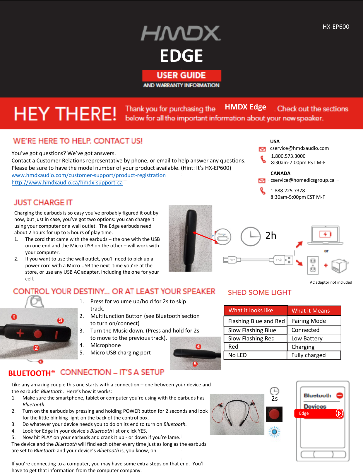 EDEDYou’vegotquestions?We’vegotanswers.ContactaCustomerRelationsrepresentativebyphone,oremailtohPleasebesuretohavethemodelnumberofyourproductavailable.(www.hmdxaudio.com/customer‐support/product‐registrationh// hddi /hdhttp://www.hmdxaudio.ca/hmdx‐support‐caChargingtheearbudsissoeasyyou’veprobablyfigureditoutbynow,butjustincase,you’vegottwooptions:youcanchargeitusingyourcomputerorawalloutlet.TheEdgeearbudsneedabout2hoursforupto5hoursofplaytime.1. Thecordthatcamewiththeearbuds–theonewiththeUSBononeendandtheMicroUSBontheother– willworkwithyourcomputer.2. Ifyouwanttousethewalloutlet,you’llneedtopickupapowercordwithaMicroUSBthenexttimeyou’reatthestore,oruseanyUSBACadapter,includingtheoneforyourcell.1Press for volume up/hold for 2s to sk1.Pressforvolumeup/holdfor2stosktrack.2. MultifunctionButton(seeBluetoothtoturnon/connect)3. TurntheMusicdown.(Pressandholdtomovetotheprevioustrack).4. Microphone5. MicroUSBchargingportLikeanyamazingcouplethisonestartswithaconnection–onebetweenyoutheearbuds’Bluetooth.Here’showitworks:1. Makesurethesmartphone,tabletorcomputeryou’reusingwiththeeaBluetooth.2. TurnontheearbudsbypressingandholdingPOWERbuttonfor2seconforthelittleblinkinglightonthebackofthecontrolbox.BLUETOOTH®3. DowhateveryourdeviceneedsyoutodoonitsendtoturnonBluetoot4. LookforEdgeinyourdevice’sBluetoothlistorclickYES.5. NowhitPLAYonyourearbudsandcrankitup‐ ordownifyou’relame.ThedeviceandtheBluetoothwillfindeachothereverytimejustaslongastaresettoBluetoothandyourdevice’sBluetooth is,youknow,on.Ifyou’reconnectingtoacomputer,youmayhavesomeextrastepsonthatehavetogetthatinformationfromthecomputercompany.GEHX‐EP600GEHMDXEdgeelpansweranyquestions.(Hint:It’sHX‐EP600)USAcservice@hmdxaudio.com1.800.573.30008:30am‐7:00pmESTM‐FCANADAcservice@homedicsgroup ca2hcservice@homedicsgroup.ca1.888.225.73788:30am‐5:00pmESTM‐FACadaptornotincludedipFlashingBlueandRedSlowFlashingBlue ConnectedPairingModeLowBatterySlowFlashingRedWhatitlookslike WhatitMeansipsectiondfor2sRed ChargingNoLED Fullychargedurdeviceandarbudshasndsandlook2sEdgeth.heearbudsend.You’ll