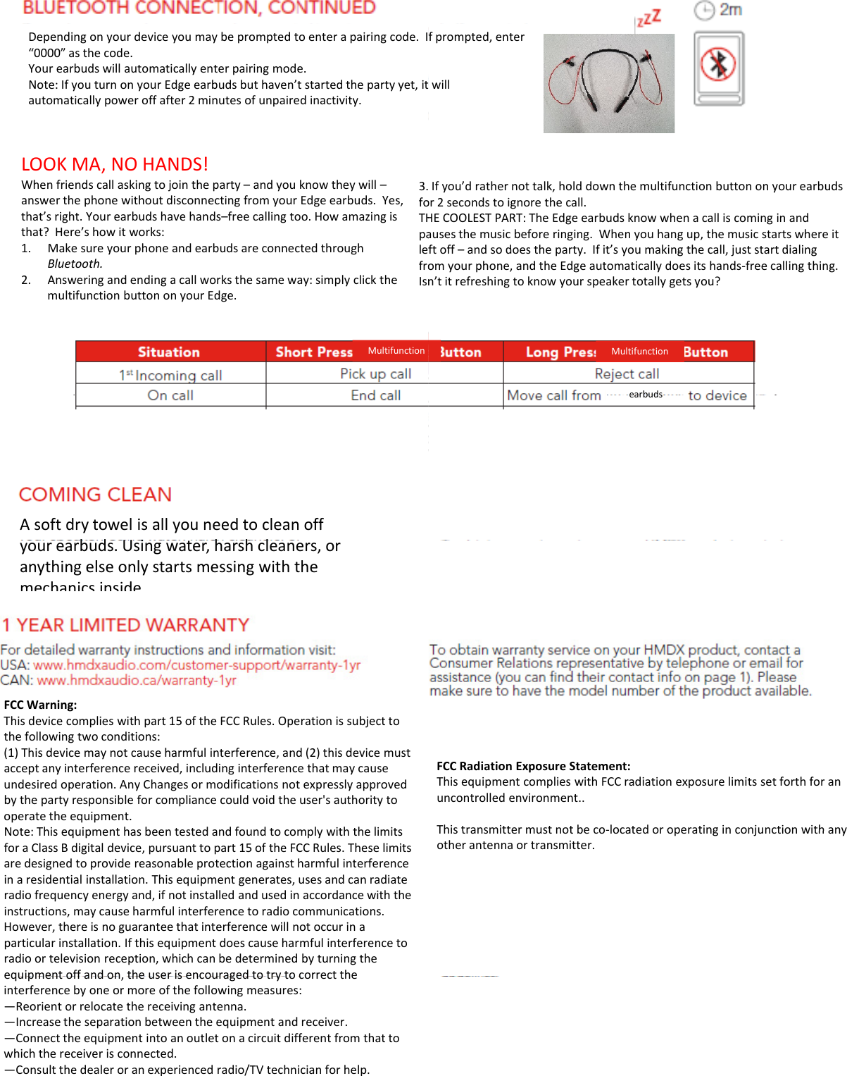 Dependingonyourdeviceyoumaybepromptedtoenterapairingcode.I“0000”asthecode.Yourearbudswillautomaticallyenterpairingmode.Note:IfyouturnonyourEdgeearbudsbuthaven’tstartedthepartyyet,itautomatically power off after 2minutes of unpaired inactivity.automaticallypoweroffafter2minutesofunpairedinactivity.LOOKMA,NOHANDS!Whenfriendscallaskingtojointheparty–andyouknowtheywill–answerthephonewithoutdisconnectingfromyourEdgeearbuds.Yes,that’sright.Yourearbudshavehands–freecallingtoo.Howamazingisthat?Here’showitworks:1Make sure your phone and earbuds are connected through3.foTHpalef1.MakesureyourphoneandearbudsareconnectedthroughBluetooth.2. Answeringandendingacallworksthesameway:simplyclickthemultifunctionbuttononyourEdge.leffroIsnMultifunctionAsoftdrytowelisallyouneedtocleanoffbd Ui hhlyourearbuds.Usingwater,harshcleaners,oranythingelseonlystartsmessingwiththemechanicsinside.FCCWarning:Thisdevicecomplieswithpart15oftheFCCRules.Operationissubjecttothefollowingtwoconditions:(1)Thisdevicemaynotcauseharmfulinterference,and(2)thisdevicemustacceptanyinterferencereceived,includinginterferencethatmaycauseundesiredoperation.AnyChangesormodificationsnotexpresslyapprovedbythepartyresponsibleforcompliancecouldvoidtheuser&apos;sauthoritytooperatetheequipment.Note: This equipment has been tested and found to comply with the limitsNote:ThisequipmenthasbeentestedandfoundtocomplywiththelimitsforaClassBdigitaldevice,pursuanttopart15oftheFCCRules.Theselimitsaredesignedtoprovidereasonableprotectionagainstharmfulinterferenceinaresidentialinstallation.Thisequipmentgenerates,usesandcanradiateradiofrequencyenergyand,ifnotinstalledandusedinaccordancewiththeinstructions,maycauseharmfulinterferencetoradiocommunications.However,thereisnoguaranteethatinterferencewillnotoccurinaparticularinstallation.Ifthisequipmentdoescauseharmfulinterferencetoradioortelevisionreception,whichcanbedeterminedbyturningtheequipment off and on the user is encouraged to try to correct theequipmentoffandon,theuserisencouragedtotrytocorrecttheinterferencebyoneormoreofthefollowingmeasures:—Reorientorrelocatethereceivingantenna.—Increasetheseparationbetweentheequipmentandreceiver.—Connecttheequipmentintoanoutletonacircuitdifferentfromthattowhichthereceiverisconnected.—Consultthedealeroranexperiencedradio/TVtechnicianforhelp.fprompted,enterwillIfyou’drathernottalk,holddownthemultifunctionbuttononyourearbudsor2secondstoignorethecall.HECOOLESTPART:TheEdgeearbudsknowwhenacalliscominginandausesthemusicbeforeringing.Whenyouhangup,themusicstartswhereitft offand so does the party If it’s you making the call just start dialingftoff–andsodoestheparty.Ifit syoumakingthecall,juststartdialingomyourphone,andtheEdgeautomaticallydoesitshands‐freecallingthing.n’titrefreshingtoknowyourspeakertotallygetsyou?MultifunctionearbudsearbudsFCCRadiationExposureStatement:ThisequipmentcomplieswithFCCradiationexposurelimitssetforthforanuncontrolledenvironment..This transmitter must not be co‐located or operating in conjunction with anyThistransmittermustnotbecolocatedoroperatinginconjunctionwithanyotherantennaortransmitter.