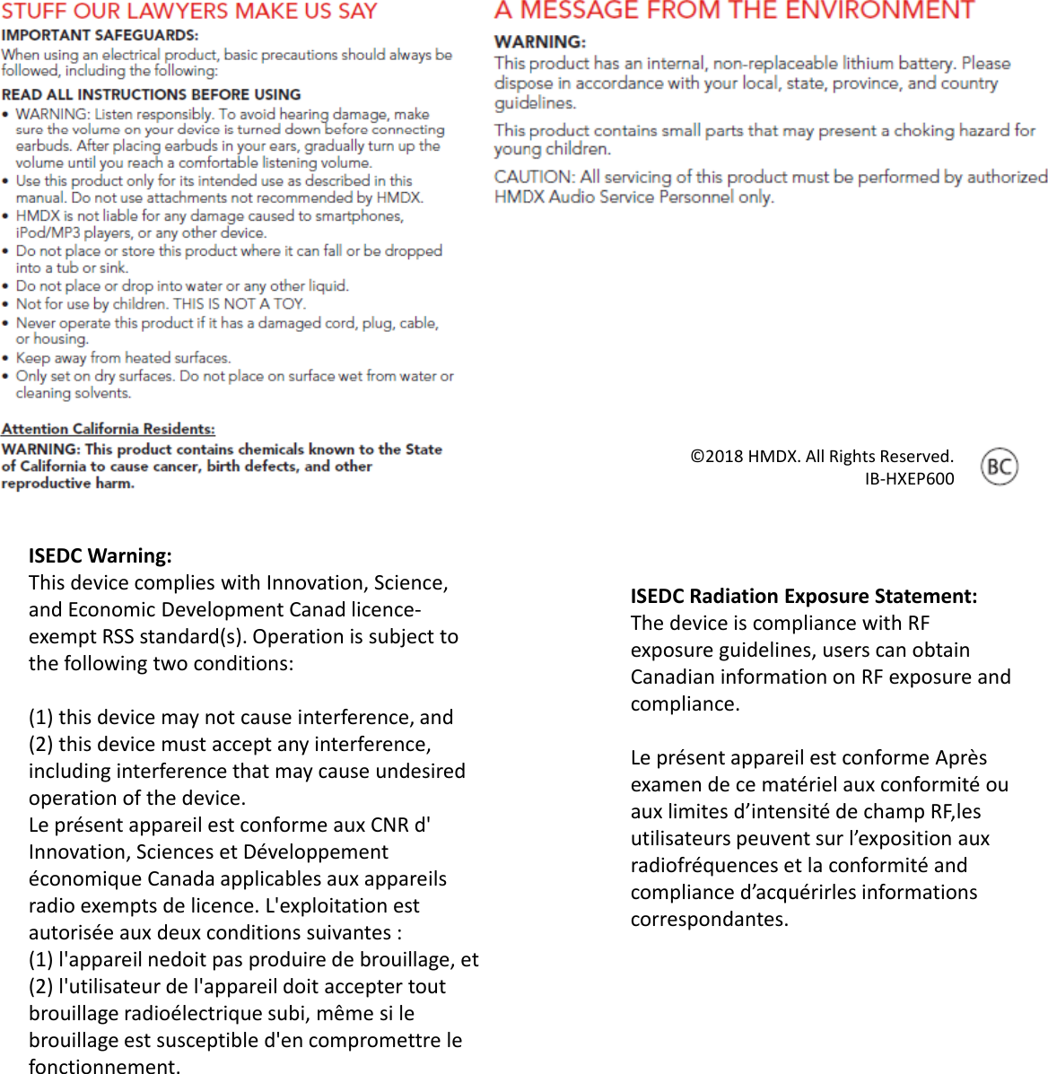ISEDCWarning:ThisdevicecomplieswithInnovation,Science,andEconomicDevelopmentCanad licence‐exemptRSSstandard(s).Operationissubjecttothefollowingtwoconditions:(1)thisdevicemaynotcauseinterference,and(2)thisdevicemustacceptanyinterference,includinginterferencethatmaycauseundesiredoperationofthedevice.Leprésent appareil est conforme auxCNRd&apos;Innovation,SciencesetDéveloppementédlblléconomique Canadaapplicables auxappareilsradioexemptsdelicence.L&apos;exploitation estautorisée auxdeux conditionssuivantes :(1)l&apos;appareil nedoit pasproduire debrouillage,et(2)l&apos;utilisateur del&apos;appareil doit acceptertoutbrouillage radioélectrique subi,même si lebrouillage est susceptibled&apos;en compromettre lefonctionnement.©2018HMDX.AllRightsReserved.IB‐HXEP600ISEDCRadiationExposureStatement:ThedeviceiscompliancewithRFexposureguidelines,userscanobtainCanadianinformationonRFexposureandpcompliance.Leprésent appareil est conforme Aprèsexamen dece matériel auxconformité ouauxlimites d’intensité dechampRF,lesutilisateurs peuvent sur l’exposition auxradiofréquenceset laconformitéandradiofréquencesetlaconformitéandcomplianced’acquérirles informationscorrespondantes.
