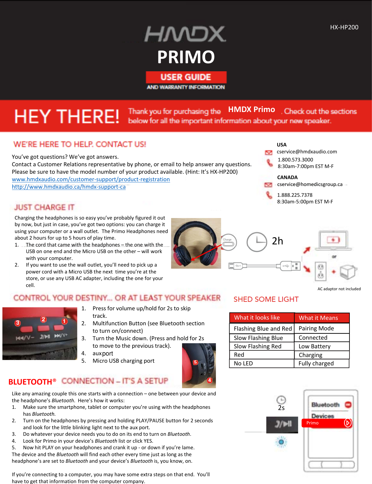 PRIMPRIMYou’vegotquestions?We’vegotanswers.ContactaCustomerRelationsrepresentativebyphone,oremailtohPleasebesuretohavethemodelnumberofyourproductavailable.(www.hmdxaudio.com/customer‐support/product‐registrationh// hddi /hdhttp://www.hmdxaudio.ca/hmdx‐support‐caChargingtheheadphonesissoeasyyou’veprobablyfigureditoutbynow,butjustincase,you’vegottwooptions:youcanchargeitusingyourcomputerorawalloutlet.ThePrimoHeadphonesneedabout2hoursforupto5hoursofplaytime.1. Thecordthatcamewiththeheadphones–theonewiththepUSBononeendandtheMicroUSBontheother– willworkwithyourcomputer.2. Ifyouwanttousethewalloutlet,you’llneedtopickupapowercordwithaMicroUSBthenexttimeyou’reatthestore,oruseanyUSBACadapter,includingtheoneforyourcell.1Press for volume up/hold for 2s to sk1.Pressforvolumeup/holdfor2stosktrack.2. MultifunctionButton(seeBluetoothtoturnon/connect)3. TurntheMusicdown.(Pressandholdtomovetotheprevioustrack).4. aux5. MicroUSBchargingportLikeanyamazingcouplethisonestartswithaconnection–onebetweenyoutheheadphone’sBluetooth.Here’showitworks:1. Makesurethesmartphone,tabletorcomputeryou’reusingwiththehehasBluetooth.2. TurnontheheadphonesbypressingandholdingPLAY/PAUSEbuttonfoandlookforthelittleblinkinglightnexttotheauxport.BLUETOOTH®3. DowhateveryourdeviceneedsyoutodoonitsendtoturnonBluetoot4. LookforPrimoinyourdevice’sBluetoothlistorclickYES.5. NowhitPLAYonyourheadphonesandcrankitup‐ ordownifyou’relaThedeviceandtheBluetoothwillfindeachothereverytimejustaslongastheadphone’saresettoBluetoothandyourdevice’sBluetooth is,youknow,oIfyou’reconnectingtoacomputer,youmayhavesomeextrastepsonthatehavetogetthatinformationfromthecomputercompany.MOHX‐HP200MOHMDXPrimoelpansweranyquestions.(Hint:It’sHX‐HP200)USAcservice@hmdxaudio.com1.800.573.30008:30am‐7:00pmESTM‐FCANADAcservice@homedicsgroup ca2hcservice@homedicsgroup.ca1.888.225.73788:30am‐5:00pmESTM‐FACadaptornotincludedipFlashingBlueandRedSlowFlashingBlue ConnectedPairingModeLowBatterySlowFlashingRedWhatitlookslike WhatitMeansipsectiondfor2sRed ChargingNoLED Fullychargedurdeviceandeadphonesor2seconds2sPrimoth.me.heon.end.You’llport