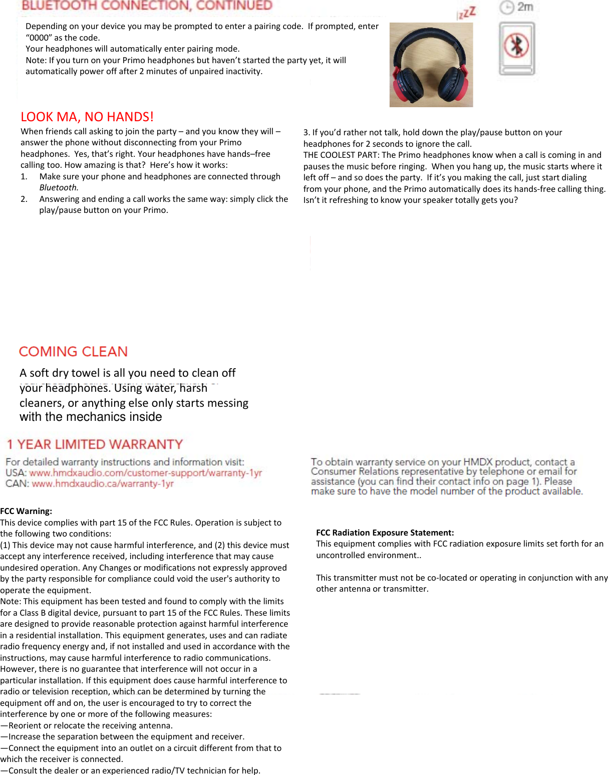Dependingonyourdeviceyoumaybepromptedtoenterapairingcode.I“0000”asthecode.Yourheadphoneswillautomaticallyenterpairingmode.Note:IfyouturnonyourPrimoheadphonesbuthaven’tstartedthepartyyautomatically power off after 2minutes of unpaired inactivity.automaticallypoweroffafter2minutesofunpairedinactivity.LOOKMA,NOHANDS!Whenfriendscallaskingtojointheparty–andyouknowtheywill–answerthephonewithoutdisconnectingfromyourPrimoheadphones.Yes,that’sright.Yourheadphoneshavehands–freecallingtoo.Howamazingisthat?Here’showitworks:1Make sure your phone and headphones are connected through3.heTHpalef1.MakesureyourphoneandheadphonesareconnectedthroughBluetooth.2. Answeringandendingacallworksthesameway:simplyclicktheplay/pausebuttononyourPrimo.leffroIsnAsoftdrytowelisallyouneedtocleanoffhdh Ui hhyourheadphones.Usingwater,harshcleaners,oranythingelseonlystartsmessing   FCCWarning:Thisdevicecomplieswithpart15oftheFCCRules.Operationissubjecttothefollowingtwoconditions:(1)Thisdevicemaynotcauseharmfulinterference,and(2)thisdevicemustacceptanyinterferencereceived,includinginterferencethatmaycauseundesiredoperation.AnyChangesormodificationsnotexpresslyapprovedbythepartyresponsibleforcompliancecouldvoidtheuser&apos;sauthoritytooperate the equipmentoperatetheequipment.Note:ThisequipmenthasbeentestedandfoundtocomplywiththelimitsforaClassBdigitaldevice,pursuanttopart15oftheFCCRules.Theselimitsaredesignedtoprovidereasonableprotectionagainstharmfulinterferenceinaresidentialinstallation.Thisequipmentgenerates,usesandcanradiateradiofrequencyenergyand,ifnotinstalledandusedinaccordancewiththeinstructions,maycauseharmfulinterferencetoradiocommunications.However,thereisnoguaranteethatinterferencewillnotoccurinaparticularinstallation.Ifthisequipmentdoescauseharmfulinterferencetoradio or television reception, which can be determined by turning theradioortelevisionreception,whichcanbedeterminedbyturningtheequipmentoffandon,theuserisencouragedtotrytocorrecttheinterferencebyoneormoreofthefollowingmeasures:—Reorientorrelocatethereceivingantenna.—Increasetheseparationbetweentheequipmentandreceiver.—Connecttheequipmentintoanoutletonacircuitdifferentfromthattowhichthereceiverisconnected.—Consultthedealeroranexperiencedradio/TVtechnicianforhelp.fprompted,enteryet,itwillIfyou’drathernottalk,holddowntheplay/pausebuttononyoureadphonesfor2secondstoignorethecall.HECOOLESTPART:ThePrimoheadphonesknowwhenacalliscominginandausesthemusicbeforeringing.Whenyouhangup,themusicstartswhereitft offand so does the party If it’s you making the call just start dialingftoff–andsodoestheparty.Ifit syoumakingthecall,juststartdialingomyourphone,andthePrimoautomaticallydoesitshands‐freecallingthing.n’titrefreshingtoknowyourspeakertotallygetsyou?FCCRadiationExposureStatement:ThisequipmentcomplieswithFCCradiationexposurelimitssetforthforanuncontrolledenvironment..Thistransmittermustnotbeco‐locatedoroperatinginconjunctionwithanyother antenna or transmitterotherantennaortransmitter.with the mechanics inside