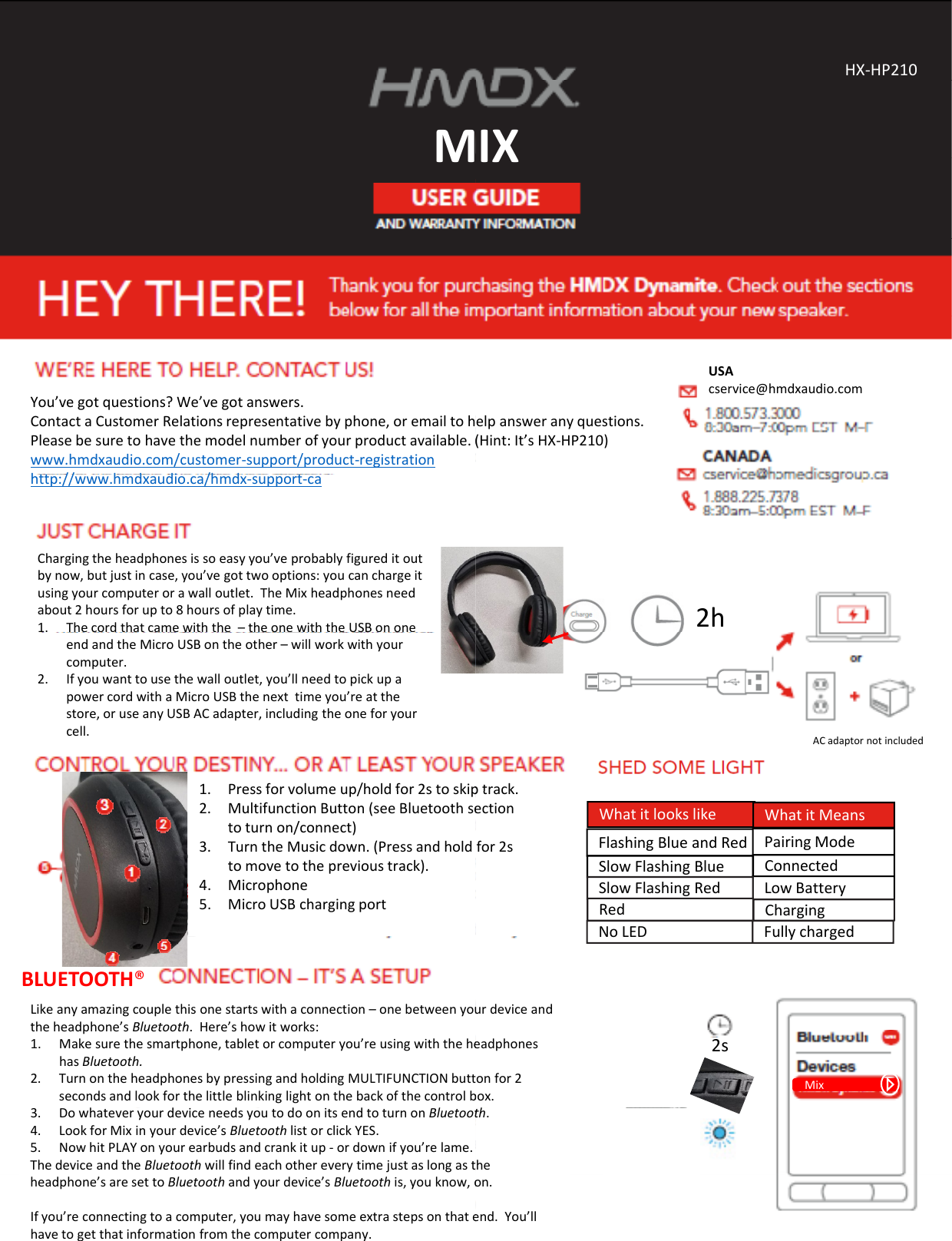 MMYou’vegotquestions?We’vegotanswers.ContactaCustomerRelationsrepresentativebyphone,oremailtohPleasebesuretohavethemodelnumberofyourproductavailable.(www.hmdxaudio.com/customer‐support/product‐registrationh// hddi /hdhttp://www.hmdxaudio.ca/hmdx‐support‐caChargingtheheadphonesissoeasyyou’veprobablyfigureditoutbynow,butjustincase,you’vegottwooptions:youcanchargeitusingyourcomputerorawalloutlet.TheMixheadphonesneedabout2hoursforupto8hoursofplaytime.1. Thecordthatcamewiththe–theonewiththeUSBononeendandtheMicroUSBontheother–willworkwithyourcomputer.2. Ifyouwanttousethewalloutlet,you’llneedtopickupapowercordwithaMicroUSBthenexttimeyou’reatthestore,oruseanyUSBACadapter,includingtheoneforyourcell.1Press for volume up/hold for 2s to skip1.Pressforvolumeup/holdfor2stoskip2. MultifunctionButton(seeBluetoothsetoturnon/connect)3. TurntheMusicdown.(Pressandholdtomovetotheprevioustrack).4. Microphone5. MicroUSBchargingportLikeanyamazingcouplethisonestartswithaconnection–onebetweenyoutheheadphone’sBluetooth.Here’showitworks:1. Makesurethesmartphone,tabletorcomputeryou’reusingwiththehehasBluetooth.2. TurnontheheadphonesbypressingandholdingMULTIFUNCTIONbuttsecondsandlookforthelittleblinkinglightonthebackofthecontrolbBLUETOOTH®3. DowhateveryourdeviceneedsyoutodoonitsendtoturnonBluetoot4. LookforMixinyourdevice’sBluetoothlistorclickYES.5. NowhitPLAYonyourearbudsandcrankitup‐ ordownifyou’relame.ThedeviceandtheBluetoothwillfindeachothereverytimejustaslongastheadphone’saresettoBluetoothandyourdevice’sBluetooth is,youknow,oIfyou’reconnectingtoacomputer,youmayhavesomeextrastepsonthatehavetogetthatinformationfromthecomputercompany.IXHX‐HP210IXelpansweranyquestions.(Hint:It’sHX‐HP210)USAcservice@hmdxaudio.com2hACadaptornotincludedptrackFlashingBlueandRedSlowFlashingBlue ConnectedPairingModeLowBatterySlowFlashingRedWhatitlookslike WhatitMeansptrack.ectionfor2sRed ChargingNoLED Fullychargedurdeviceandeadphonesonfor2box.2sMixth.heon.end.You’ll