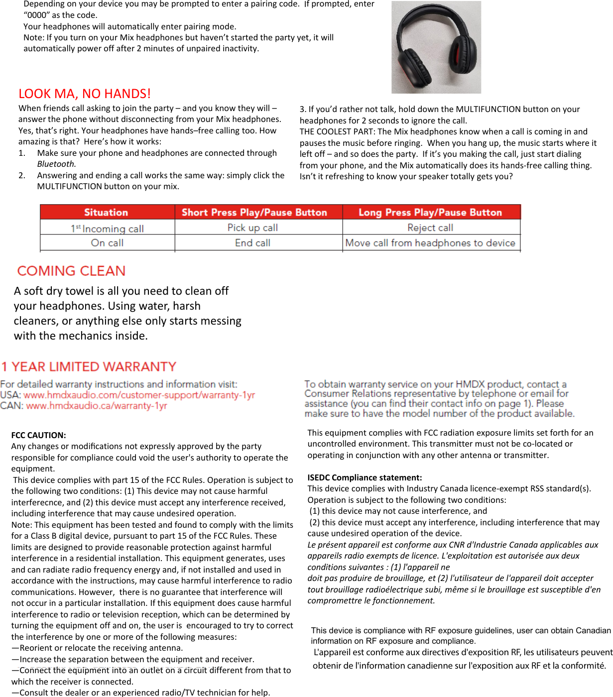 Dependingonyourdeviceyoumaybepromptedtoenterapairingcode.I“0000”asthecode.Yourheadphoneswillautomaticallyenterpairingmode.Note:IfyouturnonyourMixheadphonesbuthaven’tstartedthepartyyetautomatically power off after 2minutes of unpaired inactivity.automaticallypoweroffafter2minutesofunpairedinactivity.LOOKMA,NOHANDS!Whenfriendscallaskingtojointheparty–andyouknowtheywill–answerthephonewithoutdisconnectingfromyourMixheadphones.Yes,that’sright.Yourheadphoneshavehands–freecallingtoo.Howamazingisthat?Here’showitworks:1Make sure your phone and headphones are connectedthrough3.heTHpalef1.MakesureyourphoneandheadphonesareconnectedthroughBluetooth.2. Answeringandendingacallworksthesameway:simplyclicktheMULTIFUNCTIONbuttononyourmix.leffroIsnAsoftdrytowelisallyouneedtocleanoffyourheadphones.Usingwater,harshcleaners,oranythingelseonlystartsmessingwiththemechanicsinside.FCCCAUTION:Anychangesormodiﬁcationsnotexpresslyapprovedbythepartyresponsibleforcompliancecouldvoidtheuser&apos;sauthoritytooperatethep p y pequipment.Thisdevicecomplieswithpart15oftheFCCRules.Operationissubjecttothefollowingtwoconditions:(1)Thisdevicemaynotcauseharmfulinterferecnce,and(2)thisdevicemustacceptanyinterferencereceived,includinginterferencethatmaycauseundesiredoperation.Note:ThisequipmenthasbeentestedandfoundtocomplywiththelimitsforaClassBdigitaldevice,pursuanttopart15oftheFCCRules.Theselimitsaredesignedtoprovidereasonableprotectionagainstharmfulinterferenceinaresidentialinstallation.Thisequipmentgenerates,usesandcanradiateradiofrequencyenergyand,ifnotinstalledandusedinaccordancewiththeinstructions,maycauseharmfulinterferencetoradiocommunications.However,thereisnoguaranteethatinterferencewillnotoccurinaparticularinstallation.Ifthisequipmentdoescauseharmfulinterferencetoradioortelevisionreception,whichcanbedeterminedbyturningtheequipmentoffandon,theuserisencouragedtotrytocorrecttheinterferencebyoneormoreofthefollowingmeasures:—Reorientorrelocatethereceivingantenna.—Increasetheseparationbetweentheequipmentandreceiver.h i i l iidiff f h—Connecttheequipmentintoanoutletonacircuitdifferentfromthattowhichthereceiverisconnected.—Consultthedealeroranexperiencedradio/TVtechnicianforhelp.fprompted,entert,itwillIfyou’drathernottalk,holddowntheMULTIFUNCTIONbuttononyoureadphonesfor2secondstoignorethecall.HECOOLESTPART:TheMixheadphonesknowwhenacalliscominginandausesthemusicbeforeringing.Whenyouhangup,themusicstartswhereitft offand so does the party If it’s you making the call just start dialingftoff–andsodoestheparty.Ifit syoumakingthecall,juststartdialingomyourphone,andtheMixautomaticallydoesitshands‐freecallingthing.n’titrefreshingtoknowyourspeakertotallygetsyou?ThisequipmentcomplieswithFCCradiationexposurelimitssetforthforanuncontrolledenvironment.Thistransmittermustnotbeco‐locatedoroperatinginconjunctionwithanyotherantennaortransmitter.ISEDCCompliancestatement:ThisdevicecomplieswithIndustryCanadalicence‐exemptRSSstandard(s).Operationissubjecttothefollowingtwoconditions:(1)thisdevicemaynotcauseinterference,and(2)thisdevicemustacceptanyinterference,includinginterferencethatmaycauseundesiredoperationofthedevice.LeprésentappareilestconformeauxCNRd&apos;IndustrieCanadaapplicablesauxappareilsradioexemptsdelicence.L&apos;exploitationestautoriséeauxdeuxditi it (1) l&apos; ilconditionssuivantes:(1)l&apos;appareilnedoitpasproduiredebrouillage,et(2)l&apos;utilisateurdel&apos;appareildoitacceptertoutbrouillageradioélectriquesubi,mêmesilebrouillageestsusceptibled&apos;encompromettrelefonctionnement.This device is compliance with RF exposure guidelines, user can obtain Canadian information on RF exposure and compliance.L&apos;appareil est conforme aux directives d&apos;exposition RF, les utilisateurs peuvent obtenir de l&apos;information canadienne sur l&apos;exposition aux RF et la conformité.