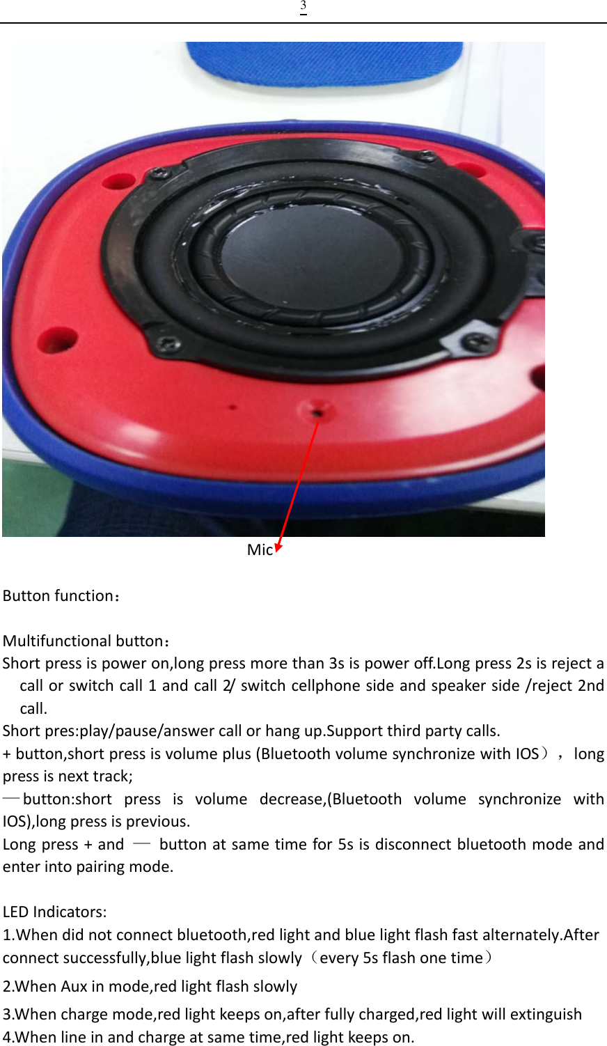 3MicButtonfunction：Multifunctionalbutton：Shortpressispoweron,longpressmorethan3sispoweroff.Longpress2sisrejectacallorswitchcall1andcall2/ switchcellphonesideandspeakerside/reject2ndcall.Shortpres:play/pause/answercallorhangup.Supportthirdpartycalls.+button,shortpressisvolumeplus(BluetoothvolumesynchronizewithIOS），longpressisnexttrack;—button:shortpressisvolumedecrease,(BluetoothvolumesynchronizewithIOS),longpressisprevious.Longpress+and—buttonatsametimefor5sisdisconnectbluetoothmodeandenterintopairingmode.LEDIndicators:1.Whendidnotconnectbluetooth,redlightandbluelightflashfastalternately.Afterconnectsuccessfully,bluelightflashslowly（every5sflashonetime）2.WhenAuxinmode,redlightflashslowly3.Whenchargemode,redlightkeepson,afterfullycharged,redlightwillextinguish4.Whenlineinandchargeatsametime,redlightkeepson.