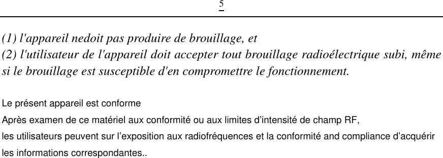 5(1) l&apos;appareil nedoit pas produire de brouillage, et(2) l&apos;utilisateur de l&apos;appareil doit accepter tout brouillage radioélectrique subi, même si le brouillage est susceptible d&apos;en compromettre le fonctionnement.  Le présent appareil est conforme Après examen de ce matériel aux conformité ou aux limites d’intensité de champ RF, les utilisateurs peuvent sur l’exposition aux radiofréquences et la conformité and compliance d’acquérir les informations correspondantes..                                                                                    