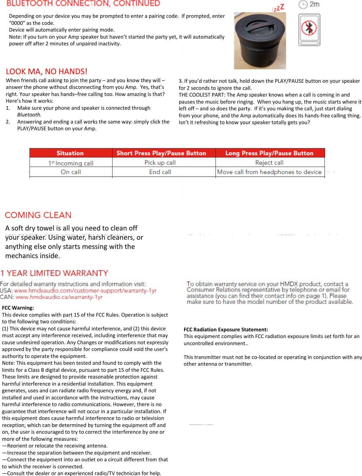 Dependingonyourdeviceyoumaybepromptedtoenterapairingcode.I“0000”asthecode.Devicewillautomaticallyenterpairingmode.Note:IfyouturnonyourAmpspeakerbuthaven’tstartedthepartyyet,itpower off after 2minutes of unpaired inactivity.poweroffafter2minutesofunpairedinactivity.LOOKMA,NOHANDS!Whenfriendscallaskingtojointheparty–andyouknowtheywill–answerthephonewithoutdisconnectingfromyouAmp.Yes,that’sright.Yourspeakerhashands–freecallingtoo.Howamazingisthat?Here’showitworks:1Make sure your phone and speaker is connected through3.foTHpalef1.MakesureyourphoneandspeakerisconnectedthroughBluetooth.2. Answeringandendingacallworksthesameway:simplyclickthePLAY/PAUSEbuttononyourAmp.leffroIsnAsoftdrytowelisallyouneedtocleanoffkUi hhlyourspeaker.Usingwater,harshcleaners,oranythingelseonlystartsmessingwiththemechanicsinside.FCCWarning:Thisdevicecomplieswithpart15oftheFCCRules.Operationissubjecttothefollowingtwoconditions:(1)Thisdevicemaynotcauseharmfulinterference,and(2)thisdevicemustacceptanyinterferencereceived,includinginterferencethatmaycauseundesiredoperation.AnyChangesormodificationsnotexpresslyapprovedbythepartyresponsibleforcompliancecouldvoidtheuser&apos;sauthoritytooperatetheequipment.NThi i h b d d fd lih hNote:ThisequipmenthasbeentestedandfoundtocomplywiththelimitsforaClassBdigitaldevice,pursuanttopart15oftheFCCRules.Theselimitsaredesignedtoprovidereasonableprotectionagainstharmfulinterferenceinaresidentialinstallation.Thisequipmentgenerates,usesandcanradiateradiofrequencyenergyand,ifnotinstalledandusedinaccordancewiththeinstructions,maycauseharmfulinterferencetoradiocommunications.However,thereisnoguaranteethatinterferencewillnotoccurinaparticularinstallation.Ifthisequipmentdoescauseharmfulinterferencetoradioortelevisionreception which can be determined by turning the equipment off andreception,whichcanbedeterminedbyturningtheequipmentoffandon,theuserisencouragedtotrytocorrecttheinterferencebyoneormoreofthefollowingmeasures:—Reorientorrelocatethereceivingantenna.—Increasetheseparationbetweentheequipmentandreceiver.—Connecttheequipmentintoanoutletonacircuitdifferentfromthattowhichthereceiverisconnected.—Consultthedealeroranexperiencedradio/TVtechnicianforhelp.fprompted,enterwillautomaticallyIfyou’drathernottalk,holddownthePLAY/PAUSEbuttononyourspeakeror2secondstoignorethecall.HECOOLESTPART:TheAmpspeakerknowswhenacalliscominginandausesthemusicbeforeringing.Whenyouhangup,themusicstartswhereitft offand so does the party If it’s you making the call just start dialingftoff–andsodoestheparty.Ifit syoumakingthecall,juststartdialingomyourphone,andtheAmpautomaticallydoesitshands‐freecallingthing.n’titrefreshingtoknowyourspeakertotallygetsyou?FCCRadiationExposureStatement:ThisequipmentcomplieswithFCCradiationexposurelimitssetforthforanuncontrolledenvironment..Thistransmittermustnotbeco‐locatedoroperatinginconjunctionwithanyotherantennaortransmitter.