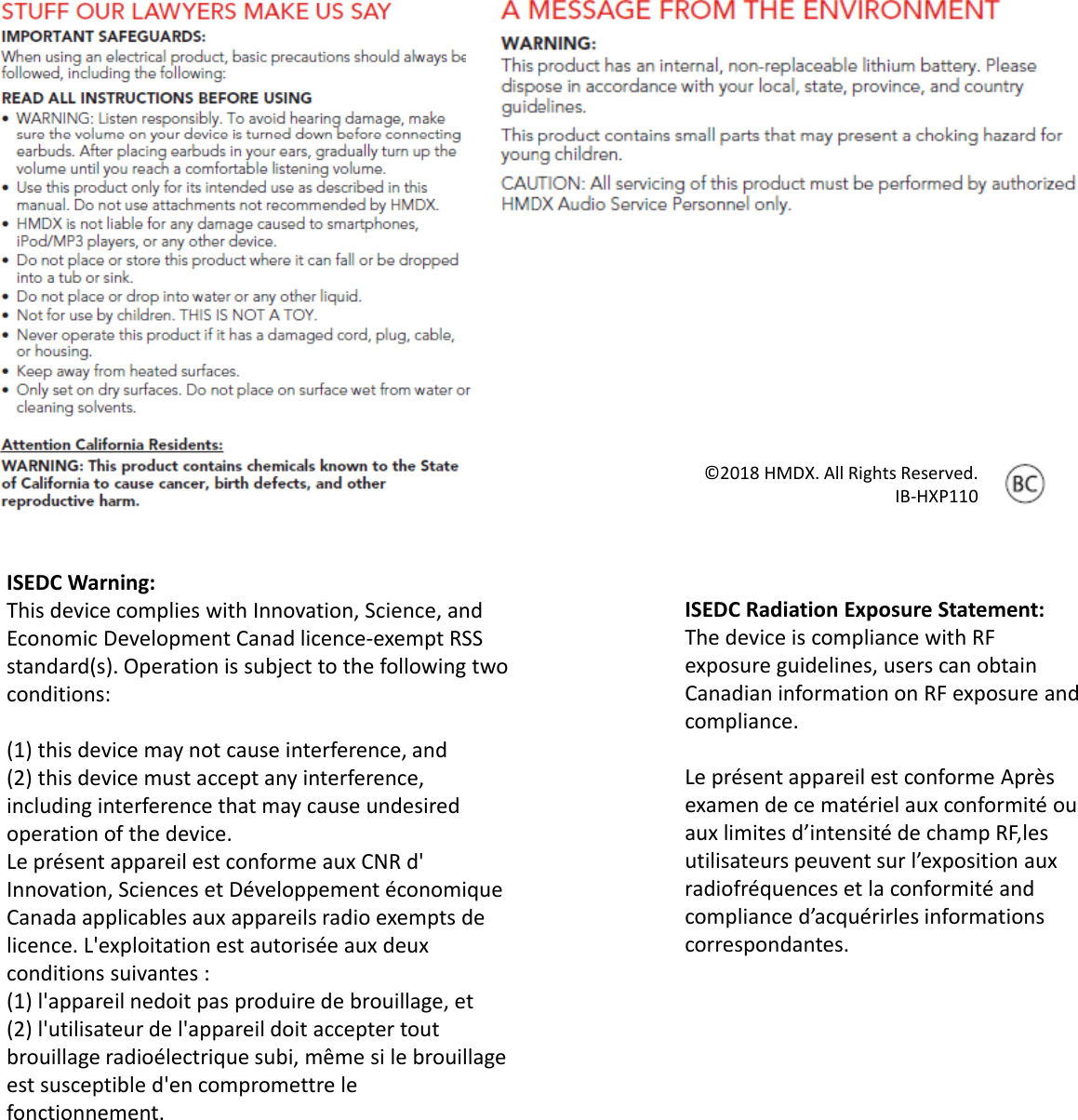 ISEDCWarning:ThisdevicecomplieswithInnovation,Science,andEconomicDevelopmentCanad licence‐exemptRSSstandard(s).Operationissubjecttothefollowingtwoconditions:(1)thisdevicemaynotcauseinterference,and(2)thisdevicemustacceptanyinterference,includinginterferencethatmaycauseundesiredoperationofthedevice.Leprésent appareil est conforme auxCNRd&apos;Innovation,SciencesetDéveloppement économiqueCanadaapplicables auxappareils radioexemptsdelicence.L&apos;exploitation est autorisée auxdeuxconditionssuivantes :(1)l&apos;appareil nedoit pasproduire debrouillage,et(2)l&apos;utilisateur del&apos;appareil doit acceptertoutbrouillage radioélectrique subi,même si lebrouillageest susceptibled&apos;en compromettre leppfonctionnement.©2018HMDX.AllRightsReserved.IB‐HXP110ISEDCRadiationExposureStatement:ThedeviceiscompliancewithRFexposureguidelines,userscanobtainCanadianinformationonRFexposureandcompliance.Leprésent appareil est conforme Aprèsexamen dece matériel auxconformité ouauxlimites d’intensité dechampRF,lesutilisateurs peuvent sur l’exposition auxradiofréquences etlaconformité andcomplianced’acquérirles informationscorrespondantes.