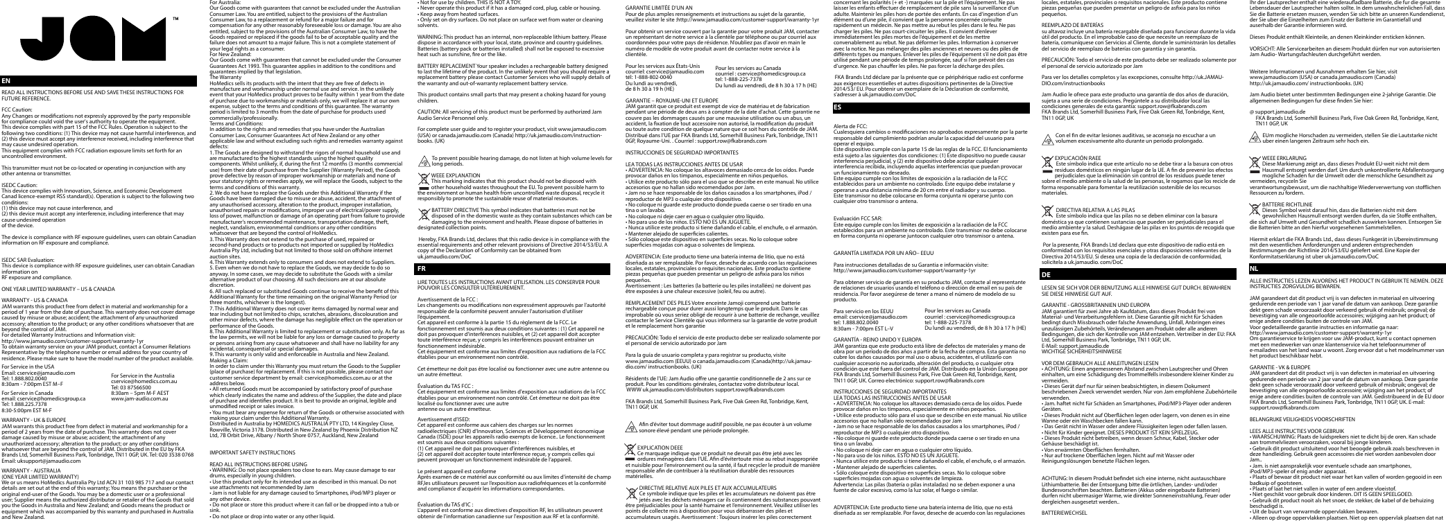 ENREAD ALL INSTRUCTIONS BEFORE USE AND SAVE THESE INSTRUCTIONS FOR FUTURE REFERENCE.FCC Caution:Any Changes or modications not expressly approved by the party responsible for compliance could void the user&apos;s authority to operate the equipment.This device complies with part 15 of the FCC Rules. Operation is subject to the following two conditions: (1) This device may not cause harmful interference, and (2) this device must accept any interference received, including interference that may cause undesired operation.This equipment complies with FCC radiation exposure limits set forth for an uncontrolled environment.This transmitter must not be co-located or operating in conjunction with any other antenna or transmitter.ISEDC Caution:This device complies with Innovation, Science, and Economic Development Canad licence-exempt RSS standard(s). Operation is subject to the following two conditions:(1) this device may not cause interference, and (2) this device must accept any interference, including interference that may cause undesired operationof the device.The device is compliance with RF exposure guidelines, users can obtain Canadian information on RF exposure and compliance.ISEDC SAR Evaluation:This device is compliance with RF exposure guidelines, user can obtain Canadian information onRF exposure and compliance.ONE YEAR LIMITED WARRANTY – US &amp; CANADAWARRANTY - US &amp; CANADAJAM warrants this product free from defect in material and workmanship for a period of 1 year from the date of purchase. This warranty does not cover damage caused by misuse or abuse; accident; the attachment of any unauthorized accessory; alteration to the product; or any other conditions whatsoever that are beyond the control of JAM.For detailed Warranty Instructions and Information visit:http://www.jamaudio.com/customer-support/warranty-1yrTo obtain warranty service on your JAM product, contact a Consumer Relations Representative by the telephone number or email address for your country of residence. Please make sure to have the model number of the product available.For Service in the USAEmail: cservice@jamaudio.comTel: 1.888.802.00408:30am - 7:00pm EST M–FFor Service in Canadaemail: cservice@homedicsgroup.caTel: 1.888.225.73788:30-5:00pm EST M-FWARRANTY - UK &amp; EUROPEJAM warrants this product free from defect in material and workmanship for a period of 2 years from the date of purchase. This warranty does not cover damage caused by misuse or abuse; accident; the attachment of any unauthorized accessory; alteration to the product; or any other conditions whatsoever that are beyond the control of JAM. Distributed in the EU by FKA Brands Ltd, Somerhill Business Park, Tonbridge, TN11 0GP, UK. Tel: 020 3538 0768 Email: uksupport@jamaudio.comWARRANTY - AUSTRALIA(ONE YEAR LIMITED WARRANTY)We or us means HoMedics Australia Pty Ltd ACN 31 103 985 717 and our contact details are set out at the end of this warranty; You means the purchaser or the original end-user of the Goods. You may be a domestic user or a professional user; Supplier means the authorized distributor or retailer of the Goods that sold you the Goods in Australia and New Zealand; and Goods means the product or equipment which was accompanied by this warranty and purchased in Australia and New Zealand.For Australia:Our Goods come with guarantees that cannot be excluded under the Australian Consumer Law. You are entitled, subject to the provisions of the Australian Consumer Law, to a replacement or refund for a major failure and for compensation for any other reasonably foreseeable loss or damage. You are also entitled, subject to the provisions of the Australian Consumer Law, to have the Goods repaired or replaced if the goods fail to be of acceptable quality and the failure does not amount to a major failure. This is not a complete statement of your legal rights as a consumer.For New Zealand:Our Goods come with guarantees that cannot be excluded under the Consumer Guarantees Act 1993. This guarantee applies in addition to the conditions and guarantees implied by that legislation.The WarrantyHoMedics sells its products with the intent that they are free of defects in manufacture and workmanship under normal use and service. In the unlikely event that your HoMedics product proves to be faulty within 1 year from the date of purchase due to workmanship or materials only, we will replace it at our own expense, subject to the terms and conditions of this guarantee. The warranty period is limited to 3 months from the date of purchase for products used commercially/professionally.Terms and Conditions:In addition to the rights and remedies that you have under the Australian Consumer Law, Consumer Guarantees Act of New Zealand or any other applicable law and without excluding such rights and remedies warranty against defects:1. The Goods are designed to withstand the rigors of normal household use and are manufactured to the highest standards using the highest quality components. Whilst unlikely, if, during the rst 12 months (3 months commercial use) from their date of purchase from the Supplier (Warranty Period), the Goods prove defective by reason of improper workmanship or materials and none of your statutory rights or remedies apply, we will replace the Goods, subject to the terms and conditions of this warranty.2. We do not have to replace the Goods under this Additional Warranty if the Goods have been damaged due to misuse or abuse, accident, the attachment of any unauthorised accessory, alteration to the product, improper installation, unauthorised repairs or modications, improper use of electrical/power supply, loss of power, malfunction or damage of an operating part from failure to provide manufacturer’s recommended maintenance, transportation damage, theft, neglect, vandalism, environmental conditions or any other conditions whatsoever that are beyond the control of HoMedics.3. This Warranty does not extend to the purchase of used, repaired or second-hand products or to products not imported or supplied by HoMedics Australia Pty Ltd, including but not limited to those sold on oshore internet auction sites.4. This Warranty extends only to consumers and does not extend to Suppliers.5. Even when we do not have to replace the Goods, we may decide to do so anyway. In some cases, we may decide to substitute the Goods with a similar alternative product of our choosing. All such decisions are at our absolute discretion.6. All such replaced or substituted Goods continue to receive the benet of this Additional Warranty for the time remaining on the original Warranty Period (or three months, whichever is the longest).7. This Additional Warranty does not cover items damaged by normal wear and tear including but not limited to chips, scratches, abrasions, discolouration and other minor defects, where the damage has negligible eect on the operation or performance of the Goods.8. This Additional Warranty is limited to replacement or substitution only. As far as the law permits, we will not be liable for any loss or damage caused to property or persons arising from any cause whatsoever and shall have no liability for any incidental, consequential or special damages.9. This warranty is only valid and enforceable in Australia and New Zealand.Making a Claim:In order to claim under this Warranty you must return the Goods to the Supplier (place of purchase) for replacement. If this is not possible, please contact our customer service department by email: cservice@homedics.com.au or at the address below.• All returned Goods must be accompanied by satisfactory proof of purchase which clearly indicates the name and address of the Supplier, the date and place of purchase and identies product. It is best to provide an original, legible and unmodied receipt or sales invoice.• You must bear any expense for return of the Goods or otherwise associated with making your claim under this Additional Warranty.Distributed in Australia by HOMEDICS AUSTRALIA PTY LTD, 14 Kingsley Close, Rowville, Victoria 3178. Distributed in New Zealand by Phoenix Distribution NZ Ltd, 7B Orbit Drive, Albany / North Shore 0757, Auckland, New ZealandIMPORTANT SAFETY INSTRUCTIONSREAD ALL INSTRUCTIONS BEFORE USING• WARNING: Do not place speakers too close to ears. May cause damage to ear drums, especially in young children.• Use this product only for its intended use as described in this manual. Do not use attachments not recommended by Jam• Jam is not liable for any damage caused to Smartphones, iPod/MP3 player or any other device.• Do not place or store this product where it can fall or be dropped into a tub or sink.• Do not place or drop into water or any other liquid.• Not for use by children. THIS IS NOT A TOY.• Never operate this product if it has a damaged cord, plug, cable or housing.• Keep away from heated surfaces.• Only set on dry surfaces. Do not place on surface wet from water or cleaning solvents.WARNING: This product has an internal, non-replaceable lithium battery. Please dispose in accordance with your local, state, province and country guidelines. Batteries (battery pack or batteries installed) shall not be exposed to excessive heat such as sunshine, re or the like.BATTERY REPLACEMENT Your speaker includes a rechargeable battery designed to last the lifetime of the product. In the unlikely event that you should require a replacement battery please contact Customer Services who will supply details of the warranty and out-of-warranty replacement battery service.This product contains small parts that may present a choking hazard for young children.CAUTION: All servicing of this product must be performed by authorized Jam Audio Service Personnel only.For complete user guide and to register your product, visit www.jamaudio.com (USA) or canada.jamaudio.com (Canada) http://uk.jamaudio.com/instruction-books. (UK)  To prevent possible hearing damage, do not listen at high volume levels for long periods.WEEE EXPLANATIONThis marking indicates that this product should not be disposed with        other household wastes throughout the EU. To prevent possible harm to the environment or human health from uncontrolled waste disposal, recycle it responsibly to promote the sustainable reuse of material resources.              BATTERY DIRECTIVE This symbol indicates that batteries must not be disposed of in the domestic waste as they contain substances which can be damaging to the environment and health. Please dispose of batteries in designated collection points.  Hereby, FKA Brands Ltd, declares that this radio device is in compliance with the essential requirements and other relevant provisions of Directive 2014/53/EU. A copy of the Declaration of Conformity can be obtained from uk.jamaudio.com/DoCFRLIRE TOUTES LES INSTRUCTIONS AVANT UTILISATION. LES CONSERVER POUR POUVOIR LES CONSULTER ULTÉRIEUREMENT.Avertissement de la FCC :Les changements ou modications non expressément approuvés par l’autorité responsable de la conformité peuvent annuler l&apos;autorisation d&apos;utiliser l’équipement.Cet appareil est conforme à la partie 15 du règlement de la FCC. Le fonctionnement est soumis aux deux conditions suivantes : (1) Cet appareil ne doit pas provoquer d&apos;interférences nuisibles, et (2) cet appareil doit accepter toute interférence reçue, y compris les interférences pouvant entraîner un fonctionnement indésirable.Cet équipement est conforme aux limites d&apos;exposition aux radiations de la FCC établies pour un environnement non contrôlé. Cet émetteur ne doit pas être localisé ou fonctionner avec une autre antenne ou un autre émetteur.Évaluation du TAS FCC :Cet équipement est conforme aux limites d&apos;exposition aux radiations de la FCC établies pour un environnement non contrôlé. Cet émetteur ne doit pas être localisé ou fonctionner avec une autreantenne ou un autre émetteur.Avertissement d’ISED:Cet appareil est conforme aux cahiers des charges sur les normes radioélectriques (CNR) d’Innovation, Sciences et Développement économique Canada (ISDE) pour les appareils radio exempts de licence.. Le fonctionnement est soumis aux deux conditions suivantes :(1) Cet appareil ne doit pas provoquer d&apos;interférences nuisibles, et (2) cet appareil doit accepter toute interférence reçue, y compris celles qui peuvent provoquer un fonctionnement indésirable de l’appareil.Le présent appareil est conformeAprès examen de ce matériel aux conformité ou aux limites d’intensité de champ RF,les utilisateurs peuvent sur l’exposition aux radiofréquences et la conformité and compliance d’acquérir les informations correspondantes. Évaluation du TAS d’IC :L&apos;appareil est conforme aux directives d&apos;exposition RF, les utilisateurs peuvent obtenir de l&apos;information canadienne sur l&apos;exposition aux RF et la conformité.GARANTIE LIMITÉE D’UN ANPour de plus amples renseignements et instructions au sujet de la garantie, veuillez visiter le site :http://www.jamaudio.com/customer-support/warranty-1yrPour obtenir un service couvert par la garantie pour votre produit JAM, contacter un représentant de notre service à la clientèle par téléphone ou par courriel aux coordonnées pour votre pays de résidence. N’oubliez pas d’avoir en main le numéro de modèle de votre produit avant de contacter notre service à la clientèle.Pour les services aux États-Uniscourriel: cservice@jamaudio.comtél: 1-888-802-0040Du lundi au vendredi, de 8 h 30 à 19 h (HE)GARANTIE – ROYAUME-UNI ET EUROPEJAM garantit que ce produit est exempt de vice de matériau et de fabrication pendant une période de deux ans à compter de la date d&apos;achat. Cette garantie ne couvre pas les dommages causés par une mauvaise utilisation ou un abus, un accident, la xation de tout accessoire non autorisé, la modication du produit ou toute autre condition de quelque nature que ce soit hors du contrôle de JAM. Distribué dans l’UE par FKA Brands Ltd, Somerhill Business Park, Tonbridge, TN11 0GP, Royaume-Uni. . Courriel : support.row@fkabrands.comINSTRUCCIONES DE SEGURIDAD IMPORTANTESLEA TODAS LAS INSTRUCCIONES ANTES DE USAR• ADVERTENCIA: No coloque los altavoces demasiado cerca de los oídos. Puede provocar daños en los tímpanos, especialmente en niños pequeños.• Utilice este producto sólo para el uso que se describe en este manual. No utilice accesorios que no hallan sido recomendados por Jam.• Jam no se hace responsable de los daños causados a los smartphones, iPod / reproductor de MP3 o cualquier otro dispositivo.• No coloque ni guarde este producto donde pueda caerse o ser tirado en una tina o un lavabo.• No coloque ni deje caer en agua o cualquier otro líquido.• No para uso de los niños. ESTO NO ES UN JUGUETE.• Nunca utilice este producto si tiene dañando el cable, el enchufe, o el armazón.• Mantener alejado de supercies calientes.• Sólo coloque este dispositivo en supercies secas. No lo coloque sobre supercies mojadas con agua o solventes de limpieza.ADVERTENCIA: Este producto tiene una batería interna de litio, que no está diseñada as ser remplazable. Por favor, deseche de acuerdo con las regulaciones locales, estatales, provinciales o requisites nacionales. Este producto contiene piezas pequeñas que pueden presentar un peligro de asxia para los niños pequeños. Avertissement : Les batteries (la batterie ou les piles installées) ne doivent pas être exposées à une chaleur excessive (soleil, feu ou autre). REMPLACEMENT DES PILES Votre enceinte Jamoji comprend une batterie rechargeable conçue pour durer aussi longtemps que le produit. Dans le cas improbable où vous seriez obligé de recourir à une batterie de rechange, veuillez contacter le Service Clientèle qui vous informera sur la garantie de votre produit et le remplacement hors garantiePRECAUCIÓN: Todo el servicio de este producto debe ser realizado solamente por el personal de servicio autorizado por JamPara la guía de usuario completa y para registrar su producto, visite www.jamaudio.com (EEUU) o canada.jamaudio.com (Canada)http://uk.jamau-dio.com/ instructionbooks. (UK) Résidents de l&apos;UE: Jam Audio ore une garantie conditionnelle de 2 ans sur ce produit. Pour les conditions générales, contactez votre distributeur local. WWW uk.jamaudio.com/distributors support.row@fkabrands.com FKA Brands Ltd, Somerhill Business Park, Five Oak Green Rd, Tonbridge, Kent, TN11 0GP, UKAn d’éviter tout dommage auditif possible, ne pas écouter à un volume sonore élevé pendant une période prolongée.   EXPLICATION DEEE Ce marquage indique que ce produit ne devrait pas être jeté avec les ordures ménagères dans l’UE. An d’évitertoute mise au rebut inappropriée et nuisible pour l’environnement ou la santé, il faut recycler le produit de manière responsable an de contribuer à la réutilisation durable des ressources matérielles.   DIRECTIVE RELATIVE AUX PILES ET AUX ACCUMULATEURS Ce symbole indique que les piles et les accumulateurs ne doivent pas être jetés avec les déchets ménagers car ils contiennent des substances pouvant être préjudiciables pour la santé humaine et l’environnement. Veuillez utiliser les points de collecte mis à disposition pour vous débarrasser des piles et accumulateurs usagés. Avertissement : Toujours insérer les piles correctement concernant les polarités (+ et -) marquées sur la pile et l’équipement. Ne pas laisser les enfants eectuer de remplacement de pile sans la surveillance d’un adulte. Maintenir les piles hors de portée des enfants. En cas d’ingestion d’un élément ou d’une pile, il convient que la personne concernée consulte rapidement un médecin. Ne pas mettre au rebut les piles dans le feu. Ne pas charger les piles. Ne pas court-circuiter les piles. Il convient d’enlever immédiatement les piles mortes de l’équipement et de les mettre convenablement au rebut. Ne pas déformer les piles. Information à conserver avec la notice. Ne pas mélanger des piles anciennes et neuves ou des piles de diérents types ou marques. Enlever les piles de l’équipement s’il ne doit pas être utilisé pendant une période de temps prolongée, sauf si l’on prévoit des cas d’urgence. Ne pas chauer les piles. Ne pas forcer la décharge des piles. FKA Brands Ltd déclare par la présente que ce périphérique radio est conforme aux exigences essentielles et autres dispositions pertinentes de la Directive 2014/53/ EU. Pour obtenir un exemplaire de la Déclaration de conformité, s’adresser à uk.jamaudio.com/DoCESAlerta de FCC:Cualesquiera cambios o modicaciones no aprobados expresamente por la parte responsable del cumplimiento podrían anular la capacidad del usuario para operar el equipo.Este dispositivo cumple con la parte 15 de las reglas de la FCC. El funcionamiento está sujeto a las siguientes dos condiciones: (1) Este dispositivo no puede causar interferencia perjudicial, y (2) este dispositivo debe aceptar cualquier interferencia recibida, incluyendo aquellas interferencias que puedan provocar un funcionamiento no deseado.Este equipo cumple con los límites de exposición a la radiación de la FCC establecidos para un ambiente no controlado. Este equipo debe instalarse y operarse a una distancia mínima de 20 cm entre el radiador y su cuerpo.Este transmisor no debe colocarse en forma conjunta ni operarse junto con cualquier otro transmisor o antena.Evaluación FCC SAR:Este equipo cumple con los límites de exposición a la radiación de la FCC establecidos para un ambiente no controlado. Este transmisor no debe colocarse en forma conjunta ni operarse juntocon cualquier otro transmisor o antena.GARANTÍA LIMITADA POR UN AÑO– EEUUPara instrucciones detalladas de su Garantia e información visite: http://www.jamaudio.com/customer-support/warranty-1yrPara obtener servicio de garantía en su producto JAM, contacte al representante de relaciones de usuarios usando el teléfono o dirección de email en su país de residencia. Por favor asegúrese de tener a mano el número de modelo de su producto.Para servicio en los EEUUemail: cservice@jamaudio.comtel: 1.888.802.00408:30am - 7:00pm EST L–VGARANTÍA - REINO UNIDO Y EUROPAJAM garantiza que este producto está libre de defectos de materiales y mano de obra por un período de dos años a partir de la fecha de compra. Esta garantía no cubre los daños causados por mal uso o abuso, accidentes, el utilizarlo con cualquier accesorio no autorizado, alteración del producto, o cualquier otra condición que esté fuera del control de JAM. Distribuido en la Unión Europea por FKA Brands Ltd, Somerhill Business Park, Five Oak Green Rd, Tonbridge, Kent, TN11 0GP, UK. Correo electrónico: support.row@fkabrands.comINSTRUCCIONES DE SEGURIDAD IMPORTANTESLEA TODAS LAS INSTRUCCIONES ANTES DE USAR• ADVERTENCIA: No coloque los altavoces demasiado cerca de los oídos. Puede provocar daños en los tímpanos, especialmente en niños pequeños.• Utilice este producto sólo para el uso que se describe en este manual. No utilice accesorios que no hallan sido recomendados por Jam• Jam no se hace responsable de los daños causados a los smartphones, iPod / reproductor de MP3 o cualquier otro dispositivo.• No coloque ni guarde este producto donde pueda caerse o ser tirado en una tina o un lavabo.• No coloque ni deje caer en agua o cualquier otro líquido.• No para uso de los niños. ESTO NO ES UN JUGUETE.• Nunca utilice este producto si tiene dañando el cable, el enchufe, o el armazón.• Mantener alejado de supercies calientes.• Sólo coloque este dispositivo en supercies secas. No lo coloque sobre supercies mojadas con agua o solventes de limpieza.Advertencia: Las pilas (batería o pilas instaladas) no se deben exponer a una fuente de calor excesivo, como la luz solar, el fuego o similar.ADVERTENCIA: Este producto tiene una batería interna de litio, que no está diseñada as ser remplazable. Por favor, deseche de acuerdo con las regulaciones locales, estatales, provinciales o requisitos nacionales. Este producto contiene piezas pequeñas que pueden presentar un peligro de asxia para los niños pequeños.REEMPLAZO DE BATERÍAS su altavoz incluye una batería recargable diseñada para funcionar durante la vida útil del producto. En el improbable caso de que necesite un reemplazo de batería, comuníquese con Servicios al Cliente, donde le suministrarán los detalles del servicio de reemplazo de baterías con garantía y sin garantía.PRECAUCIÓN: Todo el servicio de este producto debe ser realizado solamente por el personal de servicio autorizado por JamPara ver los detalles completos y las excepciones, consulte http://uk.JAMAU-DIO.com/instructionbooksJam Audio le ofrece para este producto una garantía de dos años de duración, sujeta a una serie de condiciones. Pregúntele a su distribuidor local las condiciones generales de esta garantía: support.row@fkabrands.com FKA Brands Ltd, Somerhill Business Park, Five Oak Green Rd, Tonbridge, Kent, TN11 0GP, UKCon el n de evitar lesiones auditivas, se aconseja no escuchar a un volumen excesivamente alto durante un periodo prolongado.EXPLICACIÓN RAEE Este símbolo indica que este artículo no se debe tirar a la basura con otros residuos domésticos en ningún lugar de la UE. A n de prevenir los efectos perjudiciales que la eliminación sin control de los residuos puede tener sobre el medio ambiente o la salud de las personas, le rogamos que los recicle de forma responsable para fomentar la reutilización sostenible de los recursos materiales. DIRECTIVA RELATIVA A LAS PILAS Este símbolo indica que las pilas no se deben eliminar con la basura doméstica ya que contienen sustancias que pueden ser perjudiciales para el medio ambiente y la salud. Deshágase de las pilas en los puntos de recogida que existen para ese n. Por la presente, FKA Brands Ltd declara que este dispositivo de radio está en conformidad con los requisitos esenciales y otras disposiciones relevantes de la Directiva 2014/53/EU. Si desea una copia de la declaración de conformidad, solicítela a uk.jamaudio. com/DoCDELESEN SIE SICH VOR DER BENUTZUNG ALLE HINWEISE GUT DURCH. BEWAHREN SIE DIESE HINWEISE GUT AUF.GARANTIE - GROSSBRITANNIEN UND EUROPAJAM garantiert für zwei Jahre ab Kaufdatum, dass dieses Produkt frei von Material- und Verarbeitungsfehlern ist. Diese Garantie gilt nicht für Schäden bedingt durch Missbrauch oder falsche Anwendung, Unfall, Anbringen eines unzulässigen Zubehörteils, Veränderungen am Produkt oder alle anderen Bedingungen, die sich der Kontrolle von JAM entziehen. Vertreiber in der EU: FKA Ltd, Somerhill Business Park, Tonbridge, TN11 0GP, UK. E-Mail: support.jamaudio.deWICHTIGE SICHERHEITSHINWEISEVOR DEM GEBRAUCH ALLE ANLEITUNGEN LESEN• ACHTUNG: Einen angemessenen Abstand zwischen Lautsprecher und Ohren einhalten, um eine Schädigung des Trommelfells insbesondere kleiner Kinder zu vermeiden.• Dieses Gerät darf nur für seinen beabsichtigten, in diesem Dokument beschriebenen Zweck verwendet werden. Nur von Jam empfohlene Zubehörteile verwenden.• Jam. haftet nicht für Schäden an Smartphones, iPod/MP3-Player oder anderen Geräten.• Dieses Produkt nicht auf Oberächen legen oder lagern, von denen es in eine Wanne oder ein Waschbecken fallen kann.• Das Gerät nicht in Wasser oder andere Flüssigkeiten legen oder fallen lassen.• Nicht für Kinder geeignet. DIESES PRODUKT IST KEIN SPIELZEUG.• Dieses Produkt nicht betreiben, wenn dessen Schnur, Kabel, Stecker oder Gehäuse beschädigt ist.• Von erwärmten Oberächen fernhalten.• Nur auf trockene Oberächen legen. Nicht auf mit Wasser oder Reinigungslösungen benetzte Flächen legen.ACHTUNG: In diesem Produkt bendet sich eine interne, nicht austauschbare Lithiumbatterie. Bei der Entsorgung bitte die örtlichen, Landes- und/oder Bundesvorschriften beachten. Batterien (Akkus oder eingebaute Batterien) durfen nicht ubermasiger Warme, wie direkter Sonneneinstrahlung, Feuer oder dergleichen ausgesetzt werden..BATTERIEWECHSELIhr der Lautsprecher enthalt eine wiederauadbare Batterie, die fur die gesamte Lebensdauer der Lautsprecher halten sollte. In dem unwahrscheinlichen Fall, dass Sie die Batterie ersetzen mussen, wenden Sie sich bitte an unseren Kundendienst, der Sie uber die Einzelheiten zum Ersatz der Batterie im Garantiefall und auserhalb der Garantie informieren wird.Dieses Produkt enthält Kleinteile, an denen Kleinkinder ersticken können.VORSICHT: Alle Servicearbeiten an diesem Produkt dürfen nur von autorisierten Jam Audio- Wartungsfachleuten durchgeführt werden.Weitere Informationen und Ausnahmen erhalten Sie hier, visit www.jamaudio.com (USA) or canada.jamaudio.com (Canada) http://uk.jamaudio.com/ instructionbooks. (UK) Jam Audio bietet unter bestimmten Bedingungen eine 2-jahrige Garantie. Die allgemeinen Bedingungen fur diese nden Sie hier: @ support.jamaudio.de      FKA Brands Ltd, Somerhill Business Park, Five Oak Green Rd, Tonbridge, Kent,        TN11 0GP, UK EUm mogliche Horschaden zu vermeiden, stellen Sie die Lautstarke nicht uber einen langeren Zeitraum sehr hoch ein.WEEE ERKLARUNGDiese Markierung zeigt an, dass dieses Produkt EU-weit nicht mit dem Hausmull entsorgt werden darf. Um durch unkontrollierte Abfallentsorgung mogliche Schaden fur die Umwelt oder die menschliche Gesundheit zu vermeiden, recyceln Sieverantwortungsbewusst, um die nachhaltige Wiederverwertung von stoichen Ressourcen zu fordern. BATTERIE RICHTLINIEDieses Symbol weist darauf hin, dass die Batterien nicht mit dem gewohnlichen Hausmull entsorgt werden durfen, da sie Stoe enthalten, die sich auf Umwelt und Gesundheit schadlich auswirken konnen. Entsorgen Sie die Batterien bitte an den hierfur vorgesehenen Sammelstellen.Hiermit erklart die FKA Brands Ltd., dass dieses Funkgerät in Ubereinstimmung mit den wesentlichen Anforderungen und anderen entsprechenden Bestimmungen der Richtlinie 2014/53/EU geliefert wird. Eine Kopie der Konformitatserklarung ist uber uk.jamaudio.com/DoCNLALLE INSTRUCTIES LEZEN ALVORENS HET PRODUCT IN GEBRUIK TE NEMEN. DEZE INSTRUCTIES ZORGVULDIG BEWAREN.JAM garandeert dat dit product vrij is van defecten in materiaal en uitvoering gedurende een periode van 1 jaar vanaf de datum van aankoop. Deze garantie dekt geen schade veroorzaakt door verkeerd gebruik of misbruik; ongeval; de bevestiging van alle ongeoorloofde accessoires; wijziging aan het product; of enige andere condities buiten de controle van JAM.Voor gedetailleerde garantie instructies en informatie ga naar:http://www.jamaudio.com/customer-support/warranty-1yrOm garantieservice te krijgen voor uw JAM-product, kunt u contact opnemen met een medewerker van onze klantenservice via het telefoonnummer of e-mailadres van het land waar u woont. Zorg ervoor dat u het modelnummer van het product beschikbaar hebt.GARANTIE - VK &amp; EUROPEJAM garandeert dat dit product vrij is van defecten in materiaal en uitvoering gedurende een periode van 2 jaar vanaf de datum van aankoop. Deze garantie dekt geen schade veroorzaakt door verkeerd gebruik of misbruik; ongeval; de bevestiging van alle ongeoorloofde accessoire; wijziging aan het product; of enige andere condities buiten de controle van JAM. Gedistribueerd in de EU door FKA Brands Ltd, Somerhill Business Park, Tonbridge, TN11 0GP, UK. E-mail:  support.row@fkabrands.comBELANGRIJKE VEILIGHEIDS VOORSCHRIFTENLEES ALLE INSTRUCTIES VOOR GEBRUIK• WAARSCHUWING: Plaats de luidsprekers niet te dicht bij de oren. Kan schade aan trommelvliezen veroorzaken, vooral bij jonge kinderen.• Gebruik dit product uitsluitend voor het beoogde gebruik zoals beschreven in deze handleiding. Gebruik geen accessoires die niet worden aanbevolen door Jam..• Jam. is niet aansprakelijk voor eventuele schade aan smartphones, iPod/MP3-speler of enig ander apparaat.• Plaats of bewaar dit product niet waar het kan vallen of worden gegooid in een badkuip of gootsteen.• Plaats of laat het niet vallen in water of een andere vloeistof.• Niet geschikt voor gebruik door kinderen. DIT IS GEEN SPEELGOED.• Gebruik dit product nooit als het snoer, de stekker, de kabel of de behuizing beschadigd is.• Uit de buurt van verwarmde oppervlakken bewaren.• Alleen op droge oppervlakken plaatsen. Niet op een oppervlak plaatsen dat nat is van water of schoonmaakmiddelen.WAARSCHUWING: Dit product heeft een interne, niet-vervangbare lithium batterij. Gelieve weg te gooien in overeenstemming met uw lokale, provinciale en landelijke richtlijnen. Batterijen (accu of geinstalleerde batterijen) mogen niet worden blootgesteld aan overmatige warmte, zoals zonlicht, vuur of soortgelijke dingen.WAARSCHUWING: Dit product heeft een interne, niet-vervangbare lithium batterij. Gelieve weg te gooien in overeenstemming met uw lokale, provinciale en landelijke richtlijnen. Batterijen (accu of geinstalleerde batterijen) mogen niet worden blootgesteld aan overmatige warmte, zoals zonlicht, vuur of soortgelijke dingen.BATTERIJEN VERVANGENDe luidsprekers komt met een oplaadbare batterij die is ontworpen om net zolang als het product zelf mee te gaan. In het onwaarschijnlijke geval dat u een nieuwe batterij nodig hebt, kunt u contact opnemen met de klantendienst. De medewerkers van de klantendienst zullen u dan informatie geven over het vervangen van batterijen, al dan niet uit hoofde van garantie.Dit product bevat kleine onderdelen die verstikkingsgevaar kunnen veroorzaken bij jonge kinderen.VOORZICHTIG: Alle onderhoud van dit product moet alleen worden uitgevoerd door geautoriseerd Jam Audio. onderhoudspersoneel.De volledige handleiding en garantiegegevens kunnen hier worden gevonden:http://uk.jamaudio.com/ instructionbooks. (UK) Jam Audio biedt een voorwaardelijke garantie van 2 jaar op dit product. Neem voor de volledige algemene voorwaarden contact op met uw lokale distributeur@ support.row@fkabrands.com     FKA Brands Ltd, Somerhill Business Park, Five Oak Green Rd, Tonbridge, Kent,         TN11 0GP, UK  NLLuister niet te lang naar geluid met een hoog volume om mogelijke gehoorschade te voorkomen.UITLEG OVER AEEADeze markering geeft aan dat dit product binnen de EU niet met ander huisvuil mag worden weggeworpen. Om eventuele schade aan het milieu of de menselijke gezondheid door het ongecontroleerd wegwerpen van afval te voorkomen, dient dit apparaat op verantwoorde wijze gerecycled te worden om duurzaam hergebruik van materiaalbronnen te bevorderen.RICHTLIJN INZAKE BATTERIJENDit symbool betekent dat batterijen niet met het huisvuil weggeworpen mogen worden, omdat ze stoen bevatten die schadelijk kunnen zijn voor het milieu en de gezondheid. Lever batterijen op een aangewezen inzamelpunt in.FKA Brands Ltd verklaart hierbij dat dit  radio-apparaat voldoet aan de essentiele vereisten en andere relevante bepalingen van Richtlijn 2014/53/EU. Een kopie van de conformiteitsverklaring kan worden verkregen via uk.jamaudio.com/DoCDKLÆS HELE VEJLEDNINGEN IGENNEM FØR BRUG. GEM DENNE VEJLEDNING TIL SENERE BRUG.GARANTI - STORBRITANNIEN OG EUROPAJAM garanterer, at dette produkt er frit for fejl i materialer og udførelse i en periode på 2 år fra købsdatoen. Denne garanti dækker ikke skade forårsaget af forkert brug, ulykker, fastgørelse af uautoriseret tilbehør, ændring af produktet eller andre forhold, som ikke er under JAMs kontrol.Distribueret i EU af FKA Brands Ltd, Somerhill Business Park, Tonbridge, TN11 0GP, UK. E-mail: support.row@fkabrands.comKomplette anvisninger og oplysninger om garanti kan ndes på: http://uk.jamaudio.com/ instructionbooks. (UK)VIGTIGE SIKKERHEDSINSTRUKTIONERLÆS ALLE INSTRUKTIONER FØR BRUG• ADVARSEL: Højttalerne må ikke placeres for tæt på ørene, da det kan forårsage skade på trommehinderne hos især små børn.• Dette produkt må kun anvendes til det tiltænkte formål som beskrevet i denne vejledning. Anvend ikke tilbehør, der ikke anbefales af Jam.• Jam er ikke ansvarlig for eventuel skade på smartphones, iPod/MP3-afspillere eller andre enheder.• Dette produkt må ikke placeres eller opbevares på steder, hvor det kan falde ned på gulvet eller ned i et badekar eller en vask.• Dette produkt må ikke placeres eller nedsænkes i vand eller anden væske.• Dette produkt er ikke egnet til børnebrug. DET ER IKKE ET LEGETØJ.• Dette produkt må aldrig tages i brug, hvis ledningen, stikket, kablet eller huset er beskadiget. • Produktet skal holdes væk fra opvarmede overader.• Produktet må kun anbringes på tørre overader. Det må ikke anbringes på overader, der er våde pga. vand eller rengøringsmidler.ADVARSEL: Dette produkt indeholder et internt, ikke-udskifteligt litiumbatteri, som skal bortskaes i overensstemmelse med lokale, regionale og kommunale retningslinjer. Batterier (batteripakke eller batterier installeret) må ikke udsættes for for høj varme som solskin, ild eller lignendeUDSKIFTNING AF BATTERIDin JAM indeholder et genopladeligt batteri, som er beregnet til at vare hele produktets levetid. Hvis det usandsynlige skulle ske, og du har brug for et nyt batteri, bedes du kontakte Kundeservice, som kan informere dig om udskiftning af batteri, både så længe garantien gælder og senere.Dette produkt indeholder små dele, der kan udgøre en kvælningsfare for små børn.FORSIGTIG: Serviceeftersyn af dette produkt må kun udføres af autoriseret Jam Audio-personale. WEEE FORKLARINGDenne afmærkning angiver, at dette product ikke må bortskaes med andet husholdningsaald inden for EU. For at forhindre mulig skade for miljøet eller menneskers sundhed på grund af ukontrolleret aaldsbortskaelse, skald et genanvendes på ansvarlig vis for at fremme den bæredygtige genanvendelse af materielle ressourcer BATTERIDIREKTIVDette symbol indikerer, at batterier ikke må bortskaes med husholdningsaald, da de indeholder stoer, der kan være miljø- og helbredsskadelige. Bortskaf venligst batterier på udpegede indsamlingssteder.FKA Brands LTD erklærer hermed, at dette radioudstyr efterlever de essentielle krav og andre relevante bestemmelser i Direktiv 2014/53/EU. En kopi af Overensstemmelseserklæringen kan fås hos uk.jamaudio.com/DoCITGARANZIA - RU ED EUROPAJAM garantisce questo prodotto come libero da difetti di materiale e fabbricazione per un periodo di 2 anni a partire dalla data dell’acquisto. Questa garanzia non copre i danni causati da uso improprio, maltrattamenti, incidenti, attacco di ogni accessorio non autorizzato, alterazione del prodotto o qualsiasi altra condizione prodotta da cause estranee alle possibilità di controllo della JAM. Distribuito nella UE dalla HoMedics Italy SRL, Via Carducci 125, 20099 Sesto San Giovanni, (MI), ITALY 064 521 2169 E-mail: support@jamaudio.it.IMPORTANTI ISTRUZIONI DI SICUREZZALEGGERE TUTTE LE ISTRUZIONI PRIMA DELL’USO:• AVVERTENZA: Non posizionare gli altoparlanti troppo vicino alla orecchie. Possono causare danni ai timpani, specialmente a quelli dei bambini.• Usare questo prodotto solo per l’uso destinato descritto in questo manuale.  Usare solo accessori raccomandati dalla Jam.• La Jam non è responsabile di eventuali danni causati agli smartphone, iPod/MP3 player od ogni altro dispositivo.• Non porre o conservare questo prodotto in punti dove possa cadere in una vasca da bagno o in un lavandino.• NON immergere o lasciar cadere l’apparecchio nell’acqua o in altri liquidi.• Non farlo usare ai bambini. QUESTO NON È UN GIOCATTOLO.• Non usare mai questo prodotto con il lo, la presa, il cavo o la custodia danneggiati.• Mantenere il prodotto lontano da superci calde.• Posarlo solo su superci asciutte. Non posarlo su superci bagnate con acqua o detergenti.Questo prodotto contiene parti di piccola dimensione che possono rappresentare un pericolo di soocamento per i bambini.AVVERTENZA: Questo prodotto ha al suo interno una batteria al litio non sostituibile. Smaltirla rispettando le disposizioni locali, provinciali e statali. Non esporre le batterie (alimentatore o batterie installate) a calore eccessivo, come ad esempio luce solare, fuoco o simili fonti di calore.SOSTITUZIONE DELLA BATTERIA Il tuo sistema altoparlante include una batteria ricaricabile la cui durata corrisponde alla vita utile del prodotto. Nella remota eventualità che ti occorra una batteria di ricambio, contatta il Servizio Clienti che ti fornirà i dettagli del servizio relativo alla batteria sostitutiva in garanzia e non in garanziaATTENZIONE: Tutte le attività di manutenzione e riparazione di questo prodotto devono essere eseguite solo da personale di servizio autorizzato della Jam Audio.Per tutti i dettagli e le eccezioni, visitare il sito e http://uk.jamaudio.com/instruc-tionbooks.Jam Audio ore una garanzia condizionale di 2 anni su questo prodotto. Per i termini e condizioni completi: @ support@jamaudio.it HoMedics Italy SRL, Via Carducci 125, 20099 Sesto San Giovanni, (MI), ITALY 064 521 2169Per evitare possibili danni all’udito, non ascoltare audio a livelli elevati di volume per lunghi periodiSPIEGAZIONE DIRETTIVA RAEE Questo simbolo indica che il prodotto non deve essere smaltito insieme agli altri riuti domestici in tutti i Paesi UE. Per evitarepossibili danni all’ambiente o alla salute umana dovuti a smaltimento incontrollato dei riuti e per promuovere il riutilizzo sostenibile dei materiali, riciclare il prodotto in maniera responsabile. DIRETTIVA RELATIVA ALLE BATTERIE Questo simbolo indica che le batterie devono essere smaltite separatamente dai riuti domestici poiché contengono sostanze potenzialmente nocive per l’ambiente e la salute umana. Smaltire le batterie negli appositi centri di raccolta.Con la presente, FKA Brands Ltd, dichiara che questo dispositivo audio è conforme ai requisiti essenziali e ad altre norme rilevanti della Direttiva 2014/53/EU. È possibile richiedere una copia della Dichiarazione di conformità scrivendo all’indirizzo uk.jamaudio.com/DoCFITAKUU – UK JA EUROOPPAJAM takaa kahden vuoden ajan ostopäivästä lukien, että tässä tuotteessa ei ilmene materiaali- tai valmistusvikoja. Tämä takuu ei kata vaurioita, jotka johtuvat väärinkäytöstä, onnettomuudesta, hyväksymättömän lisävarusteen liittämisestä, tuotteen muokkauksesta tai mistään muusta sellaisesta syystä, joka ei ole JAMin hallinnassa. EU:n alueella jakelijana toimii FKA Brands Ltd, Somerhill Business Park, Tonbridge, TN11 0GP, UK. Sähköposti: support.row@fkabrands.comTÄRKEÄ TURVALLISUUSTIEDOTELUE KAIKKI OHJEET ENNEN KÄYTTÖÄ• VAROITUS: Älä sijoita kaiuttimia liian lähelle korvia. Voivat vahingoittaa erityisesti pienten lasten tärykalvoja.• Käytä tuotetta vain sen tässä käyttöohjeessa kuvattuun käyttötarkoitukseen. Älä käytä lisävarusteita, joita Jam ei suosittele.• Jam ei vastaa älypuhelimeen, iPod-/MP3-soittimeen tai mihinkään muuhun laitteeseen aiheutuneista vahingoista.• Älä aseta tätä tuotetta paikkaan tai säilytä paikassa, josta se voi pudota tai se voidaan pudottaa kylpyammeeseen tai pesualtaaseen.• Älä laita tai pudota veteen tai muuhun nesteeseen.• Ei lasten käyttöön. TÄMÄ EI OLE LELU.• Älä käytä tätä tuotetta, jos sen johto, pistoke tai kotelo on vahingoittunut.• Älä aseta kuumalle pinnalle.• Aseta vain kuivalle pinnalle. Älä aseta pinnalle, joka on märkä vedestä tai puhdistusaineesta.VAROITUS: Tässä tuotteessa on sisäinen litiumakku, jota ei voi vaihtaa. Hävitä paikallisten, paikkakunnallisten ja maan määräysten mukaisesti. Akkuja (akkuyksikko tai asennetut akut) ei saa altistaa liialliselle kuumuudelle, kuten auringonvalo, tulipalo, tms.AKUN VAIHTOJamoji -kaiuttimessa on ladattava akku, joka on suunniteltu kestamaan yhta pitkaan kuin itse kaiutin. Jos akku kuitenkin taytyy vaihtaa, ota yhteytta asiakaspalveluun, mista saat tiedot takuun piiriin kuuluvan akun ja takuun ulkopuolisen akun korvaavasta toimituspalvelusta.Tässä tuotteessa on pieniä osia, jotka voivat aiheuttaa tukehtumisvaaran pienille lapsille.HUOMIO: Vain valtuutettu Jam Audio -huoltohenkilöstö saa huoltaa tätä tuotetta.Taydelliset ohjeet ja takuu loytyvat osoitteesta http://uk.jamaudio.com/instruc-tionbooksJam Audio tarjoaa ehdollisen kahden vuoden takuun talle tuotteelle. Taydelliset ehdot saa paikalliselta jalleenmyyjalta:@   support.row@fkabrands.com       Valttaaksesi mahdolliset kuulovauriot, ala kuuntele korkealla aanenvoimakkuudella pitkia aikoja.   WEEE-SELITYSTama merkki tarkoittaa, etta tata tuotetta ei saa havittaa muiden talousjatteiden mukana missaan EUmaassa. Kontrolloimattomasta jatteiden havittamisesta mahdollisesti aiheutuvien ymparistohaittojen tai terveysvaarojen estamiseksi havita tama tuote vastuullisesti edistaaksesi materiaalivarojen uudelleenkayttoa. AKKUJA KOSKEVA DIREKTIIVITama symboli tarkoittaa, etta akkuja ei saa havittaa talousjatteiden mukana, koska ne sisaltavat aineita, jotka voivat olla vahingollisia ymparistolle ja terveydelle. Vie akut niille tarkoitettuihin kerayspisteisiin. FKA Brands Ltd. vakuuttaa, etta tama radiolaitteella on direktiivin 2014/53/EU vaatimusten ja muiden siihen liityvien saadosten mukainen. Kopion vaatimustenmukaisuusvakuutuksesta voi tilata lahettamalla sahkopostia osoitteeseen uk.jamaudio.com/DoCTRGARANTİ - BİRLEŞİK KRALLIK VE AVRUPAJAM, bu ürünün satın alma tarihinden itibaren 2 yıl süreyle malzeme ve işçilik açısından kusursuz olduğunu garanti eder. Bu garanti hatalı veya kötüye kullanım, kaza, lisanslı olmayan bir aksesuarın takılması, ürünün değiştirilmesi veya JAM’in kontrolü dışındaki diğer nedenlerden dolayı ortaya çıkan hasarı kapsamaz. AB’de FKA Brands Ltd, Somerhill Business Park, Tonbridge, TN11 0GP, Birleşik Krallık tarafından dağıtılmaktadır. E-Posta: support.row@fkabrands.comÖNEMLİ GÜVENLİK TALİMATLARIÜRÜNÜ KULLANMADAN ÖNCE TÜM TALİMATLARI OKUYUN• UYARI: Hoparlörleri kulaklarınızın çok yakınına yerleştirmeyin. Özellikle küçük çocuklarda kulak zarına zarar verebilir.• Bu ürünü sadece bu kılavuzda açıklanan kullanım amacı doğrultusunda kullanın. Jam. tarafından önerilmeyen bağlantı parçalarını kullanmayın.• Jam, Akıllı Telefonlar, iPod/MP3 çalar ya da başka bir cihazın neden olduğu hasardan dolayı sorumlu değildir.• Bu ürünü küvet ya da lavaboya düşebileceği ya da düşürülebileceği yerlere koymayın ya da bu tür yerlerde saklamayın.• Ürünü su ya da başka bir sıvının içine yerleştirmeyin ya da düşürmeyin.• Ürün çocuklar tarafından kullanılmamalıdır. BU ÜRÜN BİR OYUNCAK DEĞİLDİR.• Kordon, ş, kablo veya yuvanın hasarlı olması halinde bu ürünü çalıştırmayın.• Ürünü ısınan yüzeylerden uzak tutun.• Ürünü sadece kuru yüzeyler üzerine kurun. Su ya da temizlik çözücüleri ile ıslanan yüzeye yerleştirmeyin.UYARI: Bu ürün dahili, değiştirilemez bir lityum pil içermektedir. Lütfen ürünü yerel mevzuat, eyalet, il ve ülke yönetmeliklerine göre imha edin. Батериите (кутията с батерии или поставените батерии) не трябва да се излагат на прекалено затопляне като слънчева топлина, огън или други подобни.ЗАМЯНА НА БАТЕРИЯТА:Вашият Jamoji включва зареждащи се батерии, предназначени да издържат през целия живот на продукта. В малко вероятния случай, когато се наложи замяна на батерията, моля свържете се с отдела за клиентско обслужване, който ще Ви осигури информация за гаранцията и услугата за замяна на батерията извън гаранция.Bu ürün, küçük çocuklar için boğulma tehlikesine neden olabilecek küçük parçalar içermektedir.DİKKAT: Bu ürünün tüm servis işlemleri sadece yetkili bir Jam Audio. Servis Personeli tarafından gerçekleştirilmektedir.За пълна информация за продукта, вижте http://uk.jamaudio.com/instruction-books.Jam Audio предлага 2-годишна, подлежаща на определени условия гаранция за този продукт. Свържете се с Вашия местен дистрибутор за пълните условия и изисквания: @    support.row@fkabrands.com        За предотвратяване на възможно увреждане на слуха, не слушайте на високи равнища на звука за продължителни периоди   WEEE ACIKLAMASIBu işaret bu urunun AB genelinde diğer ev atıklarıyla birlikte atılmaması gerektiğini belirtir. Kontrolsuz atığın cevre veya insan sağlığına olası zararları engellemek icin sorumlu bir şekilde geri donuşturulmesini ve malzeme kaynaklarının surdurebilir şekilde yeniden kullanılmasını sağlayın.PIL DIREKTIFIBu sembol, cevreye ve sağlığa karşı zararlı olabilen maddeler icerebileceği icin pillerin ev atığıyla atılmaması gerektiği gosterir. lutfen, pilleri belirtilen toplama noktalarına atın. İş bu vesileyle, FKA Brands Ltd, bu ses telsiz cihazı 2014/53/EU Yonergesinin temel gereksinimleri ve diğer ilgili hukumleriyle uyumlu olduğunu beyan eder. Uygunluk Beyanı’nın bir kopyası uk.jamaudio.com/DoCSVGARANTI - STORBRITANNIEN OCH EUROPAJAM garanterar att denna produkt är fri från defekter i material och utförande under en period på 2 år efter inköpsdatumet. Denna garanti täcker inte skada orsakad av felaktigt användande eller missbruk; olycka; anslutandet av något icke auktoriserat tillbehör; ändring på produkten; eller några andra förhållanden vad de än är som är utom JAM:s kontroll. Distribueras inom EU av FKA Brands Ltd, Somerhill Business Park, Tonbridge, TN11 0GP, Storbritannien.  E-post: support.row@fkabrands.comVIKTIGA SÄKERHETSFÖRESKRIFTERLÄS ALLA INSTRUKTIONER INNAN ANVÄNDNING• VARNING! Placera inte högtalarna för nära öronen. Det kan orsaka skador på trumhinnorna, speciellt när det gäller småbarn.•  Denna produkt får endast användas för det den är ämnad för i enlighet med denna bruksanvisning. Använd inte tillbehör som inte är rekommenderade av Jam.• Jam ansvarar inte för någon skada orsakad av smarttelefon, iPod/MP3-spelare eller någon annan enhet.• Placera eller förvara inte denna produkt där den kan falla eller tappas i ett badkar eller tvättfat.• Placera inte i eller doppa i vatten eller annan vätska.• Får inte användas av barn. DETTA ÄR INTE EN LEKSAK.• Använd aldrig denna produkt om den har en skadad sladd, kontakt, kabel eller hölje.• Håll borta från uppvärmda ytor.• Placera endast på torra ytor. Placera inte på yta som är blöt från vatten eller rengöringsvätskor.VARNING! Denna produkt har ett internt, icke utbytbart litiumbatteri. Avyttra i VARNING! Denna produkt har ett internt, icke utbytbart litiumbatteri. Avyttra i enlighet med dina lokala, kommunala eller statliga riktlinjer. Batterier (natandel eller installerade batterier) inte far utsattas for overdriven varme sasom solsken, eld eller liknande.BYTE AV BATTERIDin Jamoji inkluderar ett ateruppladdningsbart batteri som ar designat att vara under produktens livslangd. Om du osannolikt skulle behova byta batteriet, kontakta kundtjanst som kommer att ge dig information om garantin och batteribytetjanst utanfor garantin.Denna produkt innehåller smådelar som kan vara en kvävningsrisk för småbarn.FÖRSIKTIGHET! All service av denna produkt får endast utföras av auktoriserad Jam Audio servicepersonal.Fullstandiga instruktioner och garantiinformation nns pa http://uk.jamau-dio.com/instructionbooks.Jam Audio erbjuder en villkorlig 2 ars garanti for denna produkt. For fullstandiga villkor, kontakta din lokala distributor:@    support.row@fkabrands.com For att forhindra mojlig horselskada, lyssna inte pa hogsta volym under langre perioder.WEEE-FORKLARINGDenna markering indikerar att denna produkt inte far avyttras med annat hushallsavfall inom EU. For att forhindra mojlig skada pa miljo eller person fran okontrollerat avfallsavyttrande, atervinn pa ansvarsfullt vis for att framja det fortsatta ateranvandandet av materialresurser.BATTERIFORESKRIFTDenna symbol indikerar att batterier inte far avyttras bland hushallssopor eftersom de innehaller substanser som kan skada miljon och halsan. Avyttra batterier endast vid designerade insamlingspunkter.Harmed deklarerar FKA Brands Ltd att radioenhetar forenlig med nodvandiga krav och andra relevanta bestammelser i direktiv 2014/53/EU. En kopia av forenlighetsdeklarationen kan erhallas fran uk.jamaudio.com/DoCRUГАРАНТИЯ – ВЕЛИКОБРИТАНИЯ И ЕВРОПАКомпания JAM гарантирует отсутствие дефектов с точки зрения качества материала и изготовления данного изделия в течение 2 лет со дня приобретения. Настоящая гарантия не распространяется на повреждения, возникшие в результате неправильной эксплуатации, аварии, подключения недопустимых устройств, внесения изменений в изделия или любых других условий, не зависящих от компании JAM. В Европейском Союзе дистрибьютором является компания FKA Brands Ltd, Somerhill Business Park, Tonbridge, TN11 0GP, Великобритания. . Эл. почта:  support.row@fkabrands.comПРАВИЛА БЕЗОПАСНОСТИПЕРЕЖДЕ ЧЕМ ИСПОЛЬЗОВАТЬ ИЗДЕЛИЕ, ОЗНАКОМЬТЕСЬ СО ВСЕМИ ИНСТРУКЦИЯМИ • ПРЕДУПРЕЖДЕНИЕ. Не подносите колонки слишком близко к ушам. Это может привести к повреждению барабанных перепонок, особенно у маленьких детей.• Используйте данное изделие только по прямому назначению согласно приведенному в настоящем руководстве описанию.  Не используйте с изделием устройства, которые не рекомендованы компанией Jam.• Компания Jam. не несет ответственности за повреждения смартфонов, плееров iPod, MP3-плееров и любых других устройств.• Не кладите и не храните данное изделие в местах, откуда его можно столкнуть или уронить в ванну или раковину.• Не кладите и не роняйте изделие в воду или любую другую жидкость.• Не давать детям! ЭТО НЕ ИГРУШКА.• Не используйте данное изделие, если у него поврежден шнур, вилка, кабель или корпус.• Не располагайте изделие вблизи нагретых поверхностей.• Изделие можно класть только на сухую поверхность.  Не помещайте изделие на мокрые от воды или моющего раствора поверхности.ПРЕДУПРЕЖДЕНИЕ. В данном изделии используется встроенная литиевая батарея, не подлежащая замене. Утилизируйте ее в соответствии с указаниями местных органов вашего региона и страны. Не допускайте воздействия на батареи (батарейный отсек или установленные батареи) источников избыточного нагрева: прямых солнечных лучей, огня и т. п.ЗАМЕНА БАТАРЕЙКИДинамик Jamoji содержит аккумулятор, срок службы которого соответствует сроку службы продукта. Если возникнет необходимость в замене аккумулятора, что маловероятно, обратитесь в службу поддержки. Ее персонал предоставляет гарантийное обслуживание и осуществляет замену аккумуляторов (на замену аккумуляторов действие гарантии не распространяется).Данное изделие содержит мелкие детали, которыми маленькие дети могут поперхнуться. ВНИМАНИЕ! Ремонт данного изделия производится только уполномоченным ремонтно-обслуживающим персоналом компании  Jam Audio.Правила и условия гарантии полностью изложены по адресу http://uk.JAMAUDIO.com/instructionbooks. почта support.row@fkabrands.comКомпания Jam Audio предоставляет на данное изделие условную двухлетнюю гарантию. Полную информацию о содержании и условиях гарантии можно получить у местного торгового представителя:@   support.row@fkabrands.comRUВо избежание повреждения органов слуха не рекомендуется прослушивание на большой громкости в течение долгого времени.ПОЯСНЕНИЕ WEEEДанная маркировка означает, что в странах Европы не допускается утилизировать прибор вместе с другими бытовыми отходами. Чтобы не нанести ущерба окружающей среде и здоровью населения в результате неверной утилизации отходов, прибор следует сдать на переработку, чтобы обеспечить экологичное повторное использование материальных ресурсов.  ИНСТРУКЦИИ К БАТАРЕЯМДанный символ означает, что батареи не следует утилизировать совместно с бытовым мусором, поскольку они содержат вещества, способные нанести вред окружающей среде и здоровью. Утилизируйте батареи в специально предназначенных для этого приемных пунктах. Настоящим компания FKA Brands Ltd заявляет, что радиоприемниксоответствует всем необходимым требованиям и другим условиям в соответствии с Директивой 2014/53/EU. Копия Декларации соответствия можно получить по электронному адресу: uk.jamaudio.com/DoCNOGARANTI – STORBRITANNIA OG EUROPAJAM garanterer at dette produktet er uten mangler i materialer eller utførelse i en periode på to år fra kjøpedatoen. Denne garantien dekker ikke skade som oppstår som følge av feilbruk eller misbruk, ulykke, tilkobling av uautorisert tilleggsutstyr, endring av produktet, eller andre forhold som JAM ikke har kontroll over. Distribueres i EU av FKA Brands Ltd, Somerhill Business Park, Tonbridge, TN11 0GP, UK. Telefon: 0442 1753 3881. E-post:support.row@fkabrands.comVIKTIGE SIKKERHETSANVISNINGERLES ALLE ANVISNINGENE FØR BRUK• ADVARSEL: Plasser ikke høyttalere for nær ørene. Dette kan være skadelig for trommehinnene, særlig hos små barn.• Bruk bare dette produktet slik det er tiltenkt, som beskrevet i denne bruksanvisningen. Bruk ikke tilleggsutstyr som ikke er anbefalt av Jam.• Jam er ikke erstatningsansvarlig for eventuell skade som måtte oppstå på smarttelefoner, iPod/MP3-spillere eller andre enheter.• Dette produktet skal ikke legges eller oppbevares slik at det kan falle ned i, eller mistes ned i, et badekar eller en vask.• Produktet skal ikke legges eller slippes ned i vann eller annen væske.• Skal ikke brukes av barn. DETTE ER IKKE ET LEKETØY.• Bruk ikke produktet hvis en/et ledning, støpsel, kabel eller deksel er skadet.• Holdes på god avstand fra varme ater.• Skal bare legges på tørre ater. Legg ikke produktet på en ate som er våt av vann eller rengjøringsmidler.ADVARSEL: Dette produktet inneholder et internt litiumbatteri som ikke kan skiftes ut. Kast produktet i samsvar med lokale, regionale og nasjonale retningslinjer. Batterier (batteripakke eller installerte batterier) skal ikke utsettes for sterk varme, slik som solskinn, brann eller lignende.SKIFTE BATTERIJamoji enheten din har et oppladbart batteri som er konstruert for a vare like lenge som produktet. Skulle det uforutsette skje at du trenger et nytt batteri, ta kontakt med kundetjenesten som vil gi deg informasjon om garantien og utskifting-service for batteri nar garantien har utgatt.Dette produktet inneholder små deler som kan utgjøre kvelningsfare for små barn.OBS! All service/reparasjon av dette produktet skal utføres av servicepersonell som er autorisert av Jam Audio.Fullstendige instruksjoner og garantidetaljer kan nnes pa  http://uk.jamau-dio.com/instructionbooks.Jam Audio tilbyr en betinget 2 ars garanti pa dette produktet. Kontakt din lokale distributor angaende vilkar og betingelser:@    support.row@fkabrands.com       FKA Brands Ltd, Somerhill Business Park, Five Oak Green Rd, Tonbridge, Kent,        TN11 0GP, UK  NOFor a hindre mulig horselsskade, ma du ikke lytte ved hoye volumnivaer i lengre perioder.WEEE FORKLARINGDenne merkingen indikerer at innen EU skal dette produktet ikke kastes sammen med annet husholdningssoppel. For a forebygge mulig skade pa miljoet eller menneskelig helse forarsaket av ukontrollert avfallstomming, skal produktet gjenvinnes ansvarlig for a stotte holdbar gjenbruk av materialressurser. BATTERIDIREKTIVDette symbolet indikerer at batteriene ikke ma kastes sammen med vanlig husholdningsavfall da de inneholder substanser som kan skade miljoet og helsen. Var vennlig a kaste batterier i angitte oppsamlingspunkter. FKA Brands Ltd erklarer hermed at denne radioienhet er i samsvar med nodvendige krav og andre relevante forskrifter ifolge direktiv 2014/53/EU. En kopi av konformitetserklaringen er tilgjengelig fra uk.jamaudio.com/DoCELΕΓΓΥΗΣΗ - ΗΝΩΜΕΝΟ ΒΑΣΙΛΕΙΟ &amp; ΕΥΡΩΠΗΗ JAM εγγυάται ότι για μία περίοδο 2 ετών από την ημερομηνία αγοράς, αυτό το προϊόν δεν θα παρουσιάσει ελαττώματα στο υλικό και την κατασκευή του. Αυτή η εγγύηση δεν καλύπτει τις ζημίες που προκλήθηκαν από ακατάλληλη χρήση ή κακοποίηση του προϊόντος, ατύχημα, προσάρτηση οποιουδήποτε μη εξουσιοδοτημένου παρελκομένου, αλλοίωση του προϊόντος ή οποιουσδήποτε άλλους όρους που δεν εμπίπτουν στον έλεγχο της JAM. Διανομή στην ΕΕ από την FKA Brands Ltd, Somerhill Business Park, Tonbridge, TN11 0GP, UK (Ηνωμένο Βασίλειο). Email: support.row@fkabrands.comΣΗΜΑΝΤΙΚΕΣ ΟΔΗΓΙΕΣ ΑΣΦΑΛΕΙΑΣΣΗΜΑΝΤΙΚΕΣ ΟΔΗΓΙΕΣ ΑΣΦΑΛΕΙΑΣΔΙΑΒΑΣΤΕ ΟΛΕΣ ΟΔΗΓΙΕΣ ΠΡΙΝ ΤΗ ΧΡΗΣΗ• ΠΡΟΕΙΔΟΠΟΙΗΣΗ: Μην τοποθετείτε τα ηχεία πολύ κοντά στα αυτιά. Μπορεί να προκληθεί βλάβη στα τύμπανα των αυτιών, ειδικά σε μικρά παιδιά.• Να χρησιμοποιείτε αυτό το προϊόν μόνο για την χρήση για την οποία προορίζεται, όπως περιγράφεται στο εγχειρίδιο. Μην χρησιμοποιείτε εξαρτήματα τα οποία δεν συνιστά η Jam.• Η Jam δεν φέρει ευθύνη για οποιαδήποτε ζημιά προκληθεί σε Smartphones, iPod/MP3 player ή σε οποιαδήποτε άλλη συσκευή.• Μην τοποθετείτε και μην αποθηκεύετε αυτό το προϊόν όπου μπορεί να πέσει ή να γλιστρήσει σε μια μπανιέρα ή νεροχύτη.• Μην τοποθετείτε ή αφήνετε το προϊόν να πέσει σε νερό ή σε οποιοδήποτε άλλο υγρό.• Δεν προορίζεται για χρήση από παιδιά. ΑΥΤΟ ΤΟ ΠΡΟΙΟΝ ΔΕΝ ΕΙΝΑΙ ΠΑΙΧΝΙΔΙ.• Μην χρησιμοποιείτε ποτέ αυτό το προϊόν εάν έχει φθαρμένο καλώδιο, βύσμα, καλώδιο ή περίβλημα.• Διατηρείτε το μακριά από θερμαινόμενες επιφάνειες.• Τοποθετείτε το μόνο σε στεγνές επιφάνειες. Μην τοποθετείτε το προϊόν σε επιφάνειες βρεγμένες με νερό ή διαλύτες καθαρισμού.ΠΡΟΕΙΔΟΠΟΙΗΣΗ: Το προϊόν αυτό διαθέτει εσωτερική, μη αντικαταστάσιμη μπαταρία λιθίου. Παρακαλούμε να το απορρίπτετε σύμφωνα με τις τοπικές, πολιτειακές, επαρχιακές και εθνικές σας οδηγίες. Οι μπαταρίες (κλειστή μπαταρία ή εγκατεστημένες μπαταρίες) δεν πρέπει να εκτίθενται σε υπερβολική θερμότητα, όπως απευθείας ηλιακό φως, φωτιά ή παρόμοιες συνθήκες..ΑΝΤΙΚΑΤΆΣΤΑΣΗ ΜΠΑΤΑΡΊΑΣΤο ηχείο Jamoji περιλαμβάνει μια επαναφορτιζόμενη μπαταρία ειδικά σχεδιασμένη ώστε να διαρκεί για όλη την ωφέλιμη ζωή του προϊόντος. Στην απίθανη περίπτωση που θα χρειαστείτε μπαταρία αντικατάστασης, επικοινωνήστε με την Εξυπηρέτηση Πελατών, η οποία θα σας δώσει λεπτομέρειες για αντικατάσταση της μπαταρίας εντός και εκτός εγγύησης.Αυτό το προϊόν περιέχει μικρά εξαρτήματα που ενδέχεται να προκαλέσουν κίνδυνο πνιγμού σε μικρά παιδιά.ΠΡΟΣΟΧΗ: Όλες οι εργασίες συντήρησης αυτού του προϊόντος πρέπει να εκτελούνται από εξουσιοδοτημένους αντιπροσώπους της Jam Audio. Μόνο για το Προσωπικό Συντήρησης.Για πλήρεις λεπτομέρειες για το προϊόν, δείτε.http://uk.JAMAUDIO.com/instructionbooks.Η Jam Audio προσφέρει εγγύηση 2 ετών υπό προϋποθέσεις για αυτό το προϊόν. Για τους πλήρεις όρους και προϋποθέσεις, επικοινωνήστε με τον τοπικό διανομέα σας:@     support.row@fkabrands.com         FKA Brands Ltd, Somerhill Business Park, Five Oak Green Rd, Tonbridge, Kent,           TN11 0GP, UK ELΓια να μην προκληθεί πιθανή βλάβη στην ακοή, μην ακούτε για παρατεταμένα χρονικά διαστήματα με υψηλά επίπεδα έντασης του ήχου.ΕΠΕΞΉΓΗΣΗ ΑΗΗΕΑυτή η σήμανση επισημαίνει ότι αυτό το προϊόν δεν πρέπει να απορρίπτεται με άλλα οικιακά απόβλητα σε όλη την ΕΕ. Για να μην προκληθεί ζημιά στο περιβάλλον ή στην υγεία λόγω μη ελεγχόμενης απόρριψης αποβλήτων, ανακυκλώστε το υπεύθυνα, προάγοντας τη βιώσιμη επαναχρησιμοποίηση των υλικών πόρων. ΟΔΗΓΊΑ ΓΙΑ ΤΙΣ ΜΠΑΤΑΡΊΕΣΤο σύμβολο αυτό υποδεικνύει ότι οι μπαταρίες δεν πρέπει να απορρίπτονται μαζί με οικιακά απορρίμματα, καθώς περιέχουν ουσίες που μπορεί να είναι επιβλαβείς για το περιβάλλον και την υγεία. Απορρίπτετε τις μπαταρίες στα καθορισμένα σημεία συλλογής.Με το παρόν, η FKA Brands Ltd δηλώνει ότι αυτή η ραδιοσυσκευή συμμορφώνεται με τις ουσιώδεις απαιτήσεις και τις άλλες σχετικές προβλέψεις της Οδηγίας 2014/53/EU.Μπορείτε να αποκτήσετε ένα αντίγραφο της Δήλωσης Συμμόρφωσης αν επικοινωνήσετε με τη διεύθυνση uk.jamaudio.com/DoCCZPŘED POUŽITÍM ZAŘÍZENÍ SI PŘEČTĚTE VŠECHNY POKYNY. POKYNY USCHOVEJTE PRO BUDOUCÍ NAHLÉDNUTÍ.ZÁRUKA - SPOJENÉ KRÁLOVSTVÍ A EVROPASpolečnost JAM zaručuje, že tento výrobek nebude mít vady materiálu a zpracování po dobu 2 roků ode dne zakoupení. Tato záruka se nevztahuje na škody způsobené nesprávným použitím nebo zneužitím, nehodou, připojením jakéhokoli neoprávněného příslušenství, změnou výrobku nebo jakýmikoliv jinými stavy, které jsou mimo kontrolu společnosti JAM. Distributorem v EU je společnost FKA Brands Ltd, Somerhill Business Park, Tonbridge, TN11 0GP, Spojené království. Tel.: 0442 1753 3881 E-mail:: support.row@fkabrands.comDŮLEŽITÉ POKYNY TÝKAJÍCÍ SE BEZPEČNOSTIVŠECHNY POKYNY SI PŘEČTĚTE PŘED POUŽITÍM.• VAROVÁNÍ: Neumísťujte reproduktory příliš blízko k uším. Může to způsobit poškození ušních bubínků, zejména u malých dětí.• Tento výrobek používejte pouze pro určený účel, jak je popsán v této příručce. Nepoužívejte příslušenství nedoporučená společností Jam Audio.• Společnost Jam Audio neodpovídá za škody způsobené použitím telefonu typu Smartphone, přehrávačem iPod / MP3 nebo jiným zařízením.• Neumísťujte ani neukládejte tento výrobek tam, kde by mohl spadnout nebo být upuštěn do vany nebo umyvadla.• Nevkládejte ani nenechejte spadnout do vody nebo jiné kapaliny.• Nenechejte používat dětmi. TOTO NENÍ HRAČKA.• Nikdy nepoužívejte tento výrobek, pokud má poškozený kabel, zástrčku, kabel nebo kryt.• Uchovávejte mimo horké povrchy. • Umísťujte pouze na suché povrchy. Neumisťujte na povrch zvlhlý vodou nebo čisticími prostředky.VAROVÁNÍ: Tento výrobek má vnitřní, nevyměnitelnou lithiovou baterii. Zlikvidujte prosím v souladu s místními, státními, regionálními a státními předpisy. Baterie (nainstalovana sada baterii nebo baterie) nesmi byt vystaveny nadměrnemu teplu, napřiklad slunečnimu zařeni, ohni a podobně.VYMĚNA BATERIEJednotka Jamoji obsahuje nabijeci baterii, ktera by měla byt funkčni po celou dobu životnosti produktu. Pokud by však bylo třeba baterii vyměnit, kontaktujte zakaznickou službu, ktera vam poskytne podrobne informace o zaručni a mimozaručni vyměně baterie.Tento výrobek obsahuje malé části, které mohou představovat nebezpečí udušení pro malé děti.UPOZORNĚNÍ: Všechna údržba tohoto výrobku musí být prováděna autorizovaným  personálem společností Jam Audio. Pouze servisní personalVeškere podrobnosti o produktu najdete nahttp://uk.JAMAUDIO.com/instruc-tionbooks.Jam Audio nabizi na tento produkt podminěnou 2letou zaruku. Plne zněni podminek vam poskytne mistni distributor: Email: support.row@fkabrands.com@     support.row@fkabrands.com        FKA Brands Ltd, Somerhill Business Park, Five Oak Green Rd, Tonbridge, Kent,           TN11 0GP, UK CZAby se zabranilo možnemu poškozeni sluchu, neposlouchejte delši dobu hlasity zvuk.VYSVĚTLENI OEEZTato značka udava, že vyrobek nesmi byt na uzemi EU vyhazovan s běžnym domacim odpadem. Pro prevenci možneho znečištěni životniho prostředi a ujmě na zdravi osob nekontrolovanym odpadem recyklujte vyrobek odpovědnym způsobem.POKYNY K BATERIITento symbol znamena, že baterie nesmi byt likvidovana vyhozenim do domaciho odpadu, protože obsahuje latky, jež mohou poškodit životni prostředi a zdravi. Za učelem likvidace baterii odevzdejte na určenem sběrnem mistě. Společnost FKA Brands Ltd timto prohlašuje, že toto zvukove zařizeni je ve shodě se zakladnimi požadavky a dalšimi relevantnimi ustanovenimi směrnice 2014/53/EU. Kopii prohlašeni o shodě ziskate na adrese uk.jamaudio.com/DoCHUSZAVATOSSÁG - EGYESÜLT KIRÁLYSÁG ÉS EURÓPAA JAM szavatolja, hogy ez a termék anyagában és kidolgozásában hibátlan, a vásárlástól számított 2 éves időszakra. Ez a szavatosság nem terjed ki a megrongálódásra, ha annak oka helytelen használat vagy azzal való visszaélés; baleset; jogosulatlan tartozék csatlakoztatása; a termék módosítása; vagy bármely más, a JAM ellenőrzésén kívül eső körülmény. Az EU területén forgalmazza: FKA Brands Ltd, Somerhill Business Park, Tonbridge, TN11 0GP, UK.  Email: support.row@fkabrands.comFONTOS BIZTONSÁGI UTASÍTÁSOKHASZNÁLAT ELŐTT OLVASSON EL MINDEN UTASÍTÁST• FIGYELMEZTETÉS: A hangszórókat ne helyezze a fülhöz túl közel. A fül dobhártyájának sérülését okozhatja, különösen kisgyermekeknél.• Ezt a terméket kizárólag a jelen kézikönyvben leírt rendeltetése szerint szabad használni. Ne használjon olyan tartozékokat, amelyeket a Jam. nem javasol.• A Jam. nem felel Smartphone, iPod/MP3 lejátszó vagy más készülék károsodásáért.• Ne helyezze vagy tárolja ezt a terméket olyan helyen, ahonnan leeshet, vagy fürdőkádba vagy mosdóba eshet.• Ne helyezze vagy dobja vízbe vagy más folyadékba.• Nem gyermekek általi használatra. EZ NEM JÁTÉK.• Soha ne üzemeltesse a terméket, ha sérült a vezeték, csatlakozó, kábel, vagy kábelvédő.• Felforrósodott felületektől tartsa távol.• Kizárólag száraz felületekre tegye. Ne helyezze víztől vagy tisztítószertől nedves felületre.FIGYELMEZTETÉS: Ez a termék belső, nem cserélhető lítium akkumulátort tartalmaz. Kérjük, hogy azt a helyi, állami, tartományi, és hazai útmutatásoknak megfelelően ártalmatlanítsa. Az akkumulatort (akkumulatorok vagy beepitett akkumulator) nem szabad tulzott hőhatasnak, peldaul napsutesnek, tűznek vagy hasonlo hatasnak kitenni.AZ AKKUMLATOR CSEREJEA Jamoji ujratolthető akkumulatort tartalmaz, amit ugy terveztek, hogy kitartson a termek teljes elettartamaig. Ha megis szuksege lenne egy csereakkumulatorra, lepjen kapcsolatba az Ugyfelszolgalattal, ahol tajekoztatast adnak a jotallasban foglalt es a jotallason kivul eső akkumulatorcserevel kapcsolatban.Ez a termék apró alkatrészeket tartalmaz, amelyek fulladásveszélyt jelenthetnek kisgyermekek számára.FIGYELEM: A termék bármely szervizelését kizárólag az arra feljogosított Jam Audio. szervizmunkatárs végezheti.Teljes utmutato es garancianyilatkozat: http://uk.jamaudio.com/instructionbooks.A Jam Audio feltetelekhez kotott 2 eves garanciat nyujt a termekre. A reszletes feltetelekről erdeklődjon a helyi forgalmazonal:@  support.row@fkabrands.com      FKA Brands Ltd, Somerhill Business Park, Five Oak Green Rd, Tonbridge, Kent,       TN11 0GP, UK HUAz esetleges hallaskarosodas elkerulese erdekeben ne hallgassa hosszabb ideig nagy hangerőn.WEEE-MAGYARAZATEz a jeloles azt jelzi, hogy ezt a termeket az Europai Unioban nem szabad a haztartasi hulladek koze dobni. Az ellenőrizetlen hulladekkezelesből szarmazo kornyezeti vagy egeszsegugyi kar elkerulese vegett, es a targyi keszletek fenntarthato kezelese jegyeben felelőssegteljesen hasznositsa ujra.ELEMEKRE VONATKOZO IRANYELVEz a szimbolum azt jelzi, hogy az elemek nem dobhatok haztartasi hulladek koze, mivel olyan anyagokat tartalmaznak, amelyek karosak lehetnek a kornyezetre es az egeszsegre. Kerjuk, vigye a hasznalt elemeket a kijelolt gyűjtőhelyre. A FKA Brands Ltd. kijelenti, hogy ez az audiokeszulek eleget tesz az 2014/53/EU iranyelv szukseges kovetelmenyeinek es egyeb idevonatkozo előirasainak. A Megfelelősegi nyilatkozat masolatat a uk.jamaudio.com/DoCPTGARANTIA - REINO UNIDO E EUROPAA JAM garante que este produto está livre de defeitos no material ou de fabricação por um período de 2 anos da data da compra. Esta garantia não cobre danos causados pelo uso indevido ou abuso; acidentes; a xação de qualquer acessório não autorizado; alteração do produto; ou quaisquer outras condições que estejam além do controle da JAM. Distribuído na União Europeia pela FKA Brands Ltd, Somerhill Business Park, Tonbridge, TN11 0GP, UK. E-mail: support.row@fkabrands.comINSTRUÇÕES DE SEGURANÇA IMPORTANTESLEIA TODAS AS INSTRUÇÕES ANTES DE USAR• AVISO: Não coloque os auto-falantes muito perto dos ouvidos. Isto pode causar dano aos tímpanos, especialmente em crianças pequenas.• Use este produto apenas para seu uso previsto como descrito neste manual. Não use acessórios não recomendados pela Jam.• A Jam não é responsável por qualquer dano causado a Smartphones, iPod/reprodutor de MP3 ou qualquer outro dispositivo.• Não coloque ou armazene este produto onde ele possa cair ou ser derrubado dentro de uma banheira ou pia.• Não coloque ou derrube na água ou em qualquer outro líquido.• Não é para ser usado por crianças pequenas. ISTO NÃO É UM BRINQUEDO.• Nunca opere este produto se o o, a tomada, o cabo ou a estrutura externa estiverem danicados.• Mantenha longe de superfícies quentes.• Apenas coloque sobre superfícies secas. Não coloque em superfícies molhadas com água ou solventes de limpeza.AVISO: Este produto possui uma bateria de lítio interna e não substituível. Descarte de acordo com as orientações locais, estaduais e nacionais. As pilhas (fonte de alimentacao ou pilhas instaladas) nao devem ser sujeitas a calor excessivo, designadamente atraves de exposicao ao sol, fogo ou outras fontes de calor semelhantes.SUBSTITUICAO DA BATERIAO seu Jamoji inclui uma bateria vitalicia recarregavel. Na hipotese pouco provavel de necessitar de substituir a bateria, contacte o Servico de Apoio ao Cliente, que lhe ira disponibilizar informacoes sobre o servico de substituicao da bateria ao abrigo da garantia e fora da cobertura da garantia.Este produto contém partes pequenas que podem apresentar um risco de engasgamento para crianças pequenas.CUIDADO: Todos os consertos neste produto devem ser realizados apenas pelo pessoal de assistência técnica autorizado pela Jam Audio.Instrucoes completas e informacoes da garantia podem encontrar-se emhttp://uk.jamaudio.com/instructionbooks.A Jam Audio oferece uma garantia condicional de 2 anos neste produto. Para termos e condicoes completas, contacte o seu distribuidor local:Email: support.row@fkabrands.com@  support.row@fkabrands.com      FKA Brands Ltd, Somerhill Business Park, Five Oak Green Rd, Tonbridge, Kent,       TN11 0GP, UK PTPara evitar possiveis danos de audicao, nao ouca com um elevado nivel de volume por periodos longos.EXPLICACAO DA REEEEsta marcacao indica que o produto nao deve ser eliminado juntamente com outros residuos domesticos em toda a UE. Para impedir possiveis danos ambientais ou a saude humana resultantes de uma eliminacao nao controlada dos residuos, este produto devera ser reciclado de forma responsavel de modo a promover a reutilizacao sustentavel dos recursos materiais.INSTRUCOES RELATIVAMENTE AS PILHASEste simbolo indica que as pilhas nao podem ser eliminadas juntamente com o lixo domestico, dado que contem substancias que podem ser prejudiciais para o meio ambiente e a saude. As pilhas devem ser eliminadas nos pontos de recolha designados.O FKA Brands Ltd declara pelo presente que este dispositivo de radio esta em conformidade com os requisitos essenciais e outras disposicoes relevantes da Directiva 2014/53/EU. E possivel obter uma copia da Declaracao de Conformidade atraves do email uk.jamaudio.com/DoCSKZÁRUKA - SPOJENÉ KRÁĽOVSTVO A EURÓPASpoločnosť JAM zaručuje, že tento výrobok nebude mať chyby materiálu a spracovania po dobu 2 rokov od dňa zakúpenia. Táto záruka sa nevzťahuje na škody spôsobené nesprávnym použitím alebo zneužitím, nehodou, pripojením akéhokoľvek neoprávneného príslušenstva, zmenou výrobku alebo akýmikoľvek inými stavmi, ktoré sú mimo kontroly spoločnosti JAM. Distribútorom v EU je spoločnosť FKA Brands Ltd, Somerhill Business Park, Tonbridge, TN11 0GP, Spojené kráľovstvo. Tel.: 0442 1753 3881. Email: uksupport@jamaudio.comDÔLEŽITÉ BEZPEČNOSTNÉ POKYNYVŠETKY POKYNY SI PREČÍTAJTE PRED POUŽITÍM.• VAROVANIE: Neumiestňujte reproduktory príliš blízko k ušiam. Môže to spôsobiť poškodenie ušných bubienkov, najmä u malých detí• Tento výrobok používajte iba na určený účel, ako je opísaný v tejto príručke. Nepoužívajte príslušenstvo neodporúčané spoločnosťou Jam Audio.• Spoločnosť Jam Audio nezodpovedá za škody spôsobené použitím telefónu typu Smartphone, prehrávačom iPod / MP3 alebo iným zariadením.• Neumiestňujte ani neskladujte tento výrobok tam, kde by mohol spadnúť alebo byť pustený do vane alebo umývadla.• Nevkladajte ani nenechajte spadnúť do vody alebo inej kvapaliny.• Nenechajte používať deťmi. TOTO NIE JE HRAČKA.• Nikdy nepoužívajte tento výrobok, ak má poškodený kábel, zástrčku, kábel alebo kryt.• Uchovávajte mimo horúce povrchy.• Umiestňujte iba na suché povrchy. Neumiestňujte na povrch zvlhnutý vodou alebo čistiacimi prostriedkami.VAROVANIE: Tento výrobok má vnútornú, nevymeniteľnú lítiovú batériu. Zlikvidujte, prosím, v súlade s miestnymi, národnými, regionálnymi a štátnymi predpismi. Baterie (balenie baterii alebo nainštalovane baterie) nesmu byť vystavene nadmernemu teplu, napriklad slnečnemu žiareniu, ohňu a podobne.VYMENA BATERIEV reproduktore Jamoji sa nachadza vymeniteľna bateria navrhnuta tak, aby jej životnosť zodpovedala životnosti produktu. Ak sa stane (hoci je to nepravdepodobne), že budete potrebovať nahradnu bateriu, obraťte sa na pracovnikov oddelenia služieb zakaznikom, ktori vam poskytnu podrobne informacie o servise nahradnej baterie vykonavanom v ramci zaručnej lehoty a aj po jej skončeni.Tento výrobok obsahuje malé časti, ktoré môžu predstavovať nebezpečenstvo udusenia pre malé deti.UPOZORNENIE: Všetka údržba tohto výrobku musí byť vykonávaná autorizovaným personálom spoločností Jam Audio. Len servisný personál.Uplne pokyny a detaily zaruky najdete na http://uk.jamaudio.com/instruction-booksJam Audio ponuka na tento produkt podmienečnu 2-ročnu zaruku. Pre uplne podmienky kontaktujte svojho miestneho distributora: Email:support.row@fk-abrands.com@   support.row@fkabrands.com      FKA Brands Ltd, Somerhill Business Park, Five Oak Green Rd, Tonbridge, Kent,       TN11 0GP, UK SKNepočuvajte dlhodobo pri vysokej hlasitosti, aby ste predišli možnemu poškodeniu sluchu. WEEE POPISTento symbol znamena, že vyrobok by sa v ramci celej EU nema vyhadzovať do domaceho odpadu. Aby nedošlo k možnemu znečisteniu životneho prostredie alebo poškodeniu zdravia v dosledku nekontrolovaneho odpadu, je potrebne pristupovať k recyklovaniu zodpovedne a propagovať tak opatovne použitie zdrojovych materialov.POKYNY OHĽADNE BATERIETento znak znamena, že baterie sa nesmu likvidovať spolu s domacim odpadom, pretože obsahuju latky, ktore možu znečistiť životne prostredie alebo poškodiť zdravie. Baterie likvidujte v strediskach určenych pre zber odpadu. Spoločnosť FKA Brands Ltd tymto vyhlasuje, že toto rádiové zariadenie je v sulade so zakladnymi požiadavkami a ďalšimi relevantnymi ustanoveniami smernice 2014/53/EU. Kopiu vyhlasenia o zhode ziskate na adrese uk.jamaudio.com/DoCROCITIŢI TOATE INSTRUCŢIUNILE ÎNAINTE DE UTILIZARE ŞI PĂSTRAŢI-LE PENTRU A LE CONSULTA ÎN VIITOR.GARANȚIE – REGATUL UNIT ȘI EUROPAJAM garantează că acest produs nu va prezenta defecte de material și de fabricație pe o perioadă de 2 ani de la data achiziției. Această garanție nu acoperă daunele cauzate de utilizarea inadecvată sau abuzivă, accidente, atașarea unui accesoriu neautorizat, modicarea produsului sau orice alt tip de condiții care nu sunt sub controlul JAM. Distribuit în UE de FKA Brands Ltd, Somerhill Business Park, Tonbridge, TN11 0GP, Regatul Unit.. E-mail: support.row@fkabrands.comINSTRUCȚIUNI IMPORTANTE DE SIGURANȚĂCITIȚI TOATE INSTRUCȚIUNILE ÎNAINTE DE UTILIZARE• AVERTISMENT: Nu plasați difuzoarele la o distanță prea mică față de urechi. Acestea pot vătăma timpanul, în special la copiii mici.• Utilizați acest produs numai pentru scopul său de utilizare, descris în acest manual. Nu utilizați accesorii nerecomandate de către Jam.• Jam nu își asumă răspunderea pentru niciun fel de daune cauzate dispozitivelor de tip smartphone, iPod/player MP3 sau oricărui alt dispozitiv.• Nu plasați și nu depozitați acest produs într-un loc din care acesta poate cădea sau poate  scăpat într-o cadă sau o chiuvetă.• Nu plasați și nu scăpați în apă sau în alt lichid.• Nu este destinat utilizării de către copii. ACEASTA NU ESTE O JUCĂRIE.• Nu puneți niciodată în funcțiune acest produs dacă acesta prezintă deteriorări ale cablului de alimentare, șei, rului sau carcasei.• A se feri de suprafețe încălzite.• A se așeza numai pe suprafețe uscate. A nu se plasa pe suprafețe ude cu apă sau cu solvenți de curățare.AVERTISMENT: Acest produs are o baterie internă, neînlocuibilă, pe bază de litiu. Vă rugăm să îl eliminați în conformitate cu liniile directoare la nivel local, statal, provincial și național. Bateriile (baterii sau baterii instalate) nu trebuie expuse la căldură excesivă, cum ar  soarele, focul sau altele asemenea.ÎNLOCUIREA BATERIILORDifuzorul include un acumulator conceput să reziste pe toată duranta de viată a produsuli. În cazul improbabil în care aţi  obligat să înlocuiţi acumulatorul, contactaţi Serviciul Clienţi care vă va informa cu privire la garanţia produsului dumneavoastră şi la înlocuirea acumulatorului după expirarea garanţieiAcest produs conține piese de mici dimensiuni, care pot reprezenta un pericol de sufocare pentru copiii mici.ATENȚIE: Toate operațiunile de service pentru acest produs trebuie să e efectuate de personalul de service autorizat al Jam Audio.Pentru ghidul de utilizare complet și pentru înregistrarea produsului dvs.http://uk.jamaudio.com/ instructionbooks. EXPLICAŢIA DEEEAcest simbol indică faptul că acest produs nu trebuie eliminate împreună cu alte deşeuri menajere pe teritoriul UE. Pentru a preveni posibile prejudicii asupra mediului sau sănătăţii umane din cauza eliminării necontrolate a deşeurilor, reciclaţi-l cu responsabilitate pentru a favoriza reutilizarea durabilă a resurselor materiale.DIRECTIVA PRIVIND BATERIILE ŞI ACUMULATORIIAcest simbol indică faptul că nu este permis să se arunce bateriile şi acumulatorii cu deşeurile menajere deoarece conţin substanţe care pot dăuna mediului şi sănătăţii. Vă recomandăm să predaţi bateriile şi acumulatorii uzaţi la punctele de colectare puse la dispoziţie. FKA Brands Ltd declară că acest dispozitiv radio este în conformitate cu cerinţele esenţiale şi alte prevederi relevante ale Directivei 2014/53/UE. Un exemplar al Declaraţiei de conformitate poate obținut de la uk.jamaudio.com/DoCPLGWARANCJA - WIELKA BRYTANIA i EUROPAJAM gwarantuje, że produkt ten jest wolny od wad materiałowych i wynikających z jakości wykonania przez okres 2 lat od daty zakupu. Niniejsza gwarancja nie obejmuje szkód spowodowanych przez niewłaściwe lub nadmierne użytkowanie; wypadek; zamontowanie dowolnego nieautoryzowanego wyposażenia; wprowadzenie zmian w produkcie; lub jakiekolwiek inne warunki niezależne od JAM. Dystrybucja w UE przez FKA Brands Ltd, Somerhill Business Park, Tonbridge, TN11 0GP, UK.  Adres e-mail: support.row@fkabrands.comOSTRZEŻENIE! Urządzenie wyposażone jest w wewnętrzną, niewymienialną baterię litową. Należy ją utylizować zgodnie z lokalnymi, stanowymi, miejscowymi i krajowymi wytycznymi. Baterii (zestawu baterii lub dostarczonych baterii przez producenta) nie należy wystawiać na działanie nadmiernego ciepła, takiego jak promienie słoneczne, pożar lub podobne źrodła ciepła.WAŻNE INSTRUKCJE DOTYCZĄCE BEZPIECZEŃST WAPRZED UŻYCIEM NALEŻY PRZECZYTAĆ WSZYSTKIE INSTRUKCJE• OSTRZEŻENIE: Nie umieszczać głośników zbyt blisko uszu. Może to spowodować uszkodzenie błony bębenkowej, zwłaszcza u małych dzieci.• Produktu należy używać wyłącznie zgodnie z jego przeznaczeniem opisanym w niniejszej instrukcji. Nie wolno używać dodatków niezalecanych przez Jam.• Jam nie ponosi odpowiedzialności za jakiekolwiek szkody spowodowane w smartfonach, urządzeniach iPod/odtwarzaczach MP3 lub jakichkolwiek innych urządzeniach.• Produktu nie należy umieszczać ani przechowywać w miejscu, z którego może spaść lub zostać wrzucony do wanny lub zlewu.• Nie umieszczać ani nie wrzucać do wody ani innego płynu.• Produkt nie jest przeznaczony dla dzieci. TO NIE JEST ZABAWKA.• Nie wolno używać produktu z uszkodzonym przewodem, wtyczką, kablem lub obudową.• Przechowywać z dala od gorących powierzchni.• Ustawiać wyłącznie na suchych powierzchniach. Nie umieszczać na powierzchni mokrej od wody lub rozpuszczalników do czyszczenia.WYMIANA BATERIIGłośnik Jamoji został wyposażony w baterie wielokrotnego ładowania o żywotności porownywalnej z żywotnością produktu. W przypadku wystąpienia sytuacji wymagającej wymianę baterii należy skontaktować się działem obsługi klienta, ktory zapewni informacje dotyczące gwarancji oraz usługi wymiany baterii nieobjętej gwarancją.Produkt zawiera małe części, które mogą stanowić zagrożenie zadławieniem dla małych dzieci.PRZESTROGA: Wszystkie czynności serwisowe produktu muszą być wykonywane wyłącznie przez autoryzowany personel serwisu Jam Audio.Pełna instrukcja i warunki gwarancji są dostępne na stronie: http://uk.jamau-dio.com/instructionbooks.Jam Audio oferuje warunkową 2-letnią gwarancję na ten produkt. Jej pełne warunki są dostępne u lokalnego dystrybutora:Email: support.row@fkabrands.com@         support.row@fkabrands.com             FKA Brands Ltd, HoMedics House, Somerhill Business Park, Five Oak Green             Rd,Tonbridge, Kent, TN11 0GP, UK PLAby zapobiec uszkodzeniu słuchu, nie należy słuchać głośno muzyki przez dłuższy czas.OBJAŚNIENIE WEEETen znak wskazuje, że na obszarze UE przyrządu nie wolno pozbywać się wyrzucając do śmieci domowych. Aby chronić środowisko i zdrowie, ktorym zagraża nieodpowiednia utylizacja odpadow, przyrząd należy recyklingować, aby umożliwić odzysk materiałow, z ktorych został wykonany. DYREKTYWA DOT. BATERIITen symbol oznacza, że baterii nie można wyrzucać wraz z odpadami domowymi, ponieważ baterie zawierają substancje, ktore mogą być szkodliwe dla środowiska oraz zdrowia. Baterie należy dostarczyć do wyznaczonych punktow zbiorki. Niniejszym rma FKA Brands Ltd oświadcza, że to urządzenie audio jest zgodne z podstawowymi wymaganiami oraz innymi właściwymi postanowieniami Dyrektywy 2014/53/EU. Kopię Deklaracji zgodności można uzyskać pod uk.jamaudio.com/DoCELالعربيةضمان - المملكة المتحدة وأوروباتضمن JAM خلو هذا المنتج من العيوب في المواد والصناعة لفترة سنتين من تاريخ الشراء. هذا الضمان لا يغطي الضرر الناتج عن إساءة استعمال المنتج أو سوء التصرف به؛ والحوادث؛ والتوصيل بأي ملحقات غير مصرح بها؛ وتحوير المنتج أو أي حالات أخرى مهما كانت التي  تعتبر خارجة عن تحكم JAM. التوزيع في الاتحاد الأوروبي بواسطةFKA Brands Ltd, Somerhill Business Park, Tonbridge, TN11 0GP, UK. هاتف:   البريد الإلكتروني: row@fkaتعليمات هامة للسلامةيرجى قراءة كافة التعليمات قبل الاستعمال• تحذير لا تضع مكبر الصوت قريبًا جدًا من الأذنين. لأن ذلك يمكن أن يؤدي إلى تلف طبلتي الأذنين، ولا سيما بالنسبة للأطفال الصغار.• استخدم هذا المنتج بالطريقة التي يقصد بها كما تم وصفه في هذا الدليل. لا تستخدم ملحقات لم توصي بها Jam.• لا تتحمل Jam مسؤولية أي ضرر تسببه الهواتف الذكية والآيبود/ومشغلات ام بي 3 أو أي جهاز آخر. • لا تضع المنتج ولا تختزنه في مكان يمكن أن يسقط منه أو يقع في حوض الاستحمام أو في المغسلة.• لا تضع الجهاز أو تسقطه في الماء أو أي سائل آخر.• لا يجوز استخدامه من قبل الأطفال. هذا المنتج ليس لعبة.• لا تشغل هذا المنتج إذا كان فيه سلك أو قابس أو كابل أو غلاف تالف.• أبعده عن اسطح ساخنة.• ضع المنتج على أسطح جافة. لا تضعه على سطح مبلل بالماء أو بمذيبات التنظيف.تحذير: يحتوي هذا المنتج على بطارية ليثيوم داخلية غير قابلة للاستبدال. يرجى التخلص منها حسب توجيهات محلية صادرة عن الولاية والإقليم والبلد الذي تقيم فيه.تحذير: ينبغي عدم تعريض البطاريات )حزمة البطاريات أوالبطاريات المركَّبة( للحرارة المفرطة، مثل أشعة الشمس أوالنار أو ما شابه ذلك.استبدال البطاريةعلى بطارية قابلة لإعادة Jam تشتمل سماعات الأذنالشحن مصممة خصيصًا للاستمرار على مدار عمر المنتج.وفي حالة احتياجك لبطارية بديلة، وهو أمر بعيد الاحتمال،يرجى الاتصال بخدمة العملاء حيث يمكنك الحصول علىالتفاصيل حول خدمة استبدال البطارية داخل الضمانأو خارجهيحتوي هذا المنتج على قطع صغيرة يمكن أن تشكل خطر الاختناق للأطفال الصغار.تنبيه: يجب أن يقوم أفراد خدمة Jam Audio المصرح لهم فقط بتأدية كافة أعمال صيانة هذا المنتج. الكاملة وتفاصيل الضمان علىhttp://uk.JAMAUDIO.com/instructionbooks.ضمانًا مشروطًا لمدة عامين على هذا Jam Audio تقدِّمالمنتج. ولمعرفة الشروط والأحكام الكاملة:row@fka@FKA Brands Ltd,  Somerhill Business Park, Five Oak Green Rd,Tonbridge, Kent, TN11 0GP, UKلتجنب حدوث ضرر محتمل للسمع، لا تستمع في مستويات صوت عالية لفترات طويلة.يمكن الاطلاع على الإرشاداتالكاملة وتفاصيل الضمان علىhttp://uk.JAMAUDIO.com/instructionbooks. تعليمات البطاريةيشير هذا الرمز إلى أن البطاريات ينبغي عدمالتخلص منها مع سائر المخلفات المنزلية لأنهاتحتوي على مواد قد تضر بالبيئة والصحة. ويُرجى التخلصمن البطاريات في أماكن التجميع المخصصة.شرح مخلفات الأجهزة الكهربائية / الإلكترونيةيشير هذا الرمز إلى أنه ينبغي عدم التخلصمن المنتج مع سائر المخلفات المنزلية الأخرى فيجميع أنحاء الاتحاد الأوروبي. لتفادي حدوثضرر محتمل بالبيئة أو الصحة البشرية بسبب التخلص منالنفايات بطرق غير خاضعة للضوابط، يُرجى إعادة تدويرهاعلى نحو مسؤول لتعزيز إعادة الاستخدام المستدام للموادأن FKA Brands Ltd بموجب هذه الوثيقة، تعلن شركة جهاز الصوت هذا يتوافق مع المتطلبات الأساسية وغيرها 2014/53 . ويمكن /EU من الأحكام ذات الصلة بالتوجيه الحصول على نسخة من إعلان المطابقة علىuk.jamaudio.com/DoCAR- “Para maiores informações, consulte o site da ANATEL  www.anatel.gov.br “- Este equipamento não tem direito à proteção contra interferência prejudicial e não pode causar interferência em sistemas devidamente autorizados.”KRJAM은 본 제품이 구매일로부터 1년 동안 재료 및 제작상의 결함이 없음을 보증합니다. 본 보증은 오용이나 남용, 사고, 허가되지 않은 부속품의 장착, 제품 개조, 또는 JAM의 통제를 벗어난 여타 모든 조건으로 인한 손상에는 Pour les services au Canadacourriel : cservice@homedicsgroup.catel: 1-888-225-7378Du lundi au vendredi, de 8 h 30 à 17 h (HE)Pour les services au Canadacourriel : cservice@homedicsgroup.catel: 1-888-225-7378Du lundi au vendredi, de 8 h 30 à 17 h (HE)적용되지 않습니다.자세한 보증 지침 및 정보에 대해서는 다음을 참조하십시오.http://www.jamaudio.com/customer-support/warranty-1yrJAM 제품에 대한 보증 서비스를 받으려면 거주하시는 해당 국가의 전화 또는 이메일 주소로 소비자 관계 담당자에게 문의하십시오. 이때 해당 제품의 모델 번호를 알려 주시기 바랍니다.보증 - 영국 및 유럽JAM은 본 제품이 구매일로부터 2년 동안 재료 및 제작상의 결함이 없음을 보증합니다. 본 보증은 오용이나 남용, 사고, 허가되지 않은 부속품의 장착, 제품 개조, 또는 JAM의 통제를 벗어난 여타 모든 조건으로 인한 손상에는 적용되지 않습니다. EU 담당 유통업체:  전화: 1599-8875. 이메일: cs@dmac.krJAM은 본 제품이 구매일로부터 1년 동안 재료 및 제작상의 결함이 없음을 보증합니다. 본 보증은 오용이나 남용, 사고, 허가되지 않은 부속품의 장착, 제품 개조, 또는 JAM의 통제를 벗어난 여타 모든 조건으로 인한 손상에는 적용되지 않습니다.자세한 보증 지침 및 정보에 대해서는 다음을 참조하십시오.http://www.jamaudio.com/customer-support/warranty-1yrJAM 제품에 대한 보증 서비스를 받으려면 거주하시는 해당 국가의 전화 또는 이메일 주소로 소비자 관계 담당자에게 문의하십시오. 이때 해당 제품의 모델 번호를 알려 주시기 바랍니다.보증 - 영국 및 유럽JAM은 본 제품이 구매일로부터 2년 동안 재료 및 제작상의 결함이 없음을 보증합니다. 본 보증은 오용이나 남용, 사고, 허가되지 않은 부속품의 장착, 제품 개조, 또는 JAM의 통제를 벗어난 여타 모든 조건으로 인한 손상에는 적용되지 않습니다. EU 담당 유통업체: 전화:1599-8875. 이메일: cs@dmac.co.kr중요한 안전 지침사용 전에 모든 지침을 읽으십시오.• 경고: 스피커를 귀에 너무 가까이 놓지 마십시오. 특히 어린이의 경우 고막을 손상시킬 수 있습니다.• 본 제품은 본 설명서에 기재된 원래 용도로만 사용하십시오. JAM에서 권장하지 않는 연결장치는 사용하지 마십시오.• JAM은 스마트폰, iPod/MP3 플레이어 또는 기타 기기로 인한 손상에 대해 책임지지 않습니다.• 통이나 개수대 안으로 떨어지거나 빠질 수 있는 곳에 본 제품을 놓거나 보관하지 마십시오.• 물이나 기타 액체에 넣거나 빠뜨리지 마십시오.• 어린이는 사용을 금합니다. 본 제품은 장난감이 아닙니다.• 코드, 플러그, 케이블 또는 하우징이 손상된 경우 본 제품을 작동하지 마십시오.• 가열된 표면에서 멀리하십시오.• 건조한 표면에만 놓으십시오. 물이나 세정 용제로 젖은 표면에 올려 놓지 마십시오.경고: 본 제품에는 교체 불가능한 리튬 배터리가 내장되어 있습니다. 해당 지역, 주 및 국가의 지침에 따라 폐기해 주십시오.본 제품에는 어린이에게 질식 위험이 있을 수 있는 소형 부품이 들어 있습니다.주의: 본 제품의 모든 서비스는 JAM Audio의 공인된 서비스 인력만 수행해야 합니다.경고: 본 제품에는 교체 불가능한 리튬 배터리가 내장되어 있습니다. 해당 지역, 주 및 국가의 지침에 따라 폐기해 주십시오..본 제품에는 어린이에게 질식 위험이 있을 수 있는 소형 부품이 들어 있습니다.주의: 본 제품의 모든 서비스는 JAM Audio의 공인된 서비스 인력만 수행해야 합니다.  인증받은자의 상호: (주)디엠에이씨인터내셔널제품명/모델명:특정소출력무선기기(무선데이타통신시스템용무선기기)P제조자 및 제조국가: 제조년월:인증번호: 해당 무선설비는 전파혼신가능성이 있으므로 인명안전과 관련된 서비스는 할 수 없음For Service in the Australiacservice@homedics.com.auTel: 03 875665008:30am – 5pm M-F AESTwww.jam-audio.com.au