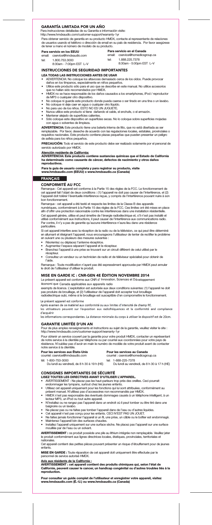 Pour les services au Canadacourriel : cservice@homedicsgroup.catel:   1-888-225-7378        Du lundi au vendredi, de 8 h 30 à 17 h (HE)Para obtener servicio de garantía en su producto HMDX, contacte al representante de relaciones de usuarios usando el teléfono o dirección de email en su país de residencia.  Por favor asegúrese de tener a mano el número de modelo de su producto.INSTRUCCIONES DE SEGURIDAD IMPORTANTESLEA TODAS LAS INSTRUCCIONES ANTES DE USAR•  ADVERTENCIA: No coloque los altavoces demasiado cerca de los oídos. Puede provocar daños en los tímpanos, especialmente en niños pequeños.•  Utilice este producto sólo para el uso que se describe en este manual. No utilice accesorios que no hallan sido recomendados por HMDX.•  HMDX no se hace responsable de los daños causados a los smartphones, iPod / reproductor de MP3 o cualquier otro dispositivo.•  No coloque ni guarde este producto donde pueda caerse o ser tirado en una tina o un lavabo.•  No coloque ni deje caer en agua o cualquier otro líquido.•  No para uso de los niños. ESTO NO ES UN JUGUETE.•  Nunca utilice este producto si tiene  dañando el cable, el enchufe, o el armazón.•  Mantener alejado de superﬁcies calientes.•  Sólo coloque este dispositivo en superﬁcies secas. No lo coloque sobre superﬁcies mojadas con agua o solventes de limpieza.ADVERTENCIA: Este producto tiene una batería interna de litio, que no está diseñada as ser remplazable.  Por favor, deseche de acuerdo con las regulaciones locales, estatales, provinciales o requisitos nacionales. Este producto contiene piezas pequeñas que pueden presentar un peligro de asﬁxia para los niños pequeños.PRECAUCIÓN: Todo el servicio de este producto debe ser realizado solamente por el personal de servicio autorizado por HMDX.Atención residente de California:ADVERTENCIA: Este producto contiene sustancias químicas que el Estado de California ha determinado como causante de cáncer, defectos de nacimiento y otros daños reproductivos.Para servicio en los EEUUemail:  cservice@hmdxaudio.comtel:  1.800.753.3000  8:30am - 7:00pm EST  L–VPara servicio en el Canadaemail: cservice@homedicsgroup.catel:  1.888.225.7378  8:30am - 5:00pm EST  L–VPara la guía de usuario completa y para registrar su producto, visite www.hmdxaudio.com (EEUU) o www.hmdxaudio.ca (Canada)CONFORMITÉ AU FCCMISE EN GARDE IC : CNR-GEN 4E ÉDITION NOVEMBRE 2014Remarque : Cet appareil est conforme à la Partie 15 des règles de la FCC. Le fonctionnement de cet appareil fait l’objet de deux conditions : (1) l’appareil ne doit pas causer de l’interférence, et (2) l’appareil doit tolérer l’éventuelle interférence reçue, y compris de l’interférence pouvant nuire à son bon fonctionnement.Remarque : cet appareil a été testé et respecte les limites de la Classe B des appareils numériques, conformément à la Partie 15 des règles de la FCC. Ces limites ont été mises en place aﬁn d’offrir une protection raisonnable contre les interférences dans une installation résidentielle.Cet appareil génère, utilise et peut émettre de l’énergie radioélectrique et, s’il n’est pas installé et utilisé conformément aux instructions, il peut causer de l’interférence aux communications radio. Par contre, il n’y a pas de garantie qu’aucune interférence n’aura lieu dans une résidence particulière.Si cet appareil interfère avec la réception de la radio ou de la télévision, ce qui peut être déterminé en allumant et éteignant l’appareil, nous encourageons l’utilisateur de tenter de rectiﬁer le problème en suivant une ou plusieurs des mesures suivantes :•  Réorientez ou déplacez l’antenne réceptrice. •  Augmentez l’espace séparant l’appareil et le récepteur. •  Branchez l’appareil à une prise se trouvant sur un circuit différent de celui utilisé par le récepteur. •  Consultez un vendeur ou un technicien de radio et de téléviseur spécialisé pour obtenir de l’aide.Remarque : Toute modiﬁcation n’ayant pas été expressément approuvée par HMDX peut annuler le droit de l’utilisateur d’utiliser le produit.Le présent appareil est conforme aux CNR d’ exempts de licence. L’exploitation est autorisée aux deux conditions suivantes: (1) l’appareil ne doit pas produire de brouillage, et (2) l’utilisateur de l’appareil doit accepter tout brouillage radioélectrique subi, même si le brouillage est susceptible d’en compromettre le fonctionnement.GARANTIE LIMITÉE D’UN ANPour de plus amples renseignements et instructions au sujet de la garantie, veuillez visiter le site : http://www.hmdxaudio.com/customer-support/warranty-1yrPour obtenir un service couvert par la garantie pour votre produit HMDX, contacter un représentant de notre service à la clientèle par téléphone ou par courriel aux coordonnées pour votre pays de résidence. N’oubliez pas d’avoir en main le numéro de modèle de votre produit avant de contacter notre service à la clientèle.CONSIGNES IMPORTANTES DE SÉCURITÉLISEZ TOUTES LES DIRECTIVES AVANT D’UTILISER L’APPAREIL.•  AVERTISSEMENT : Ne placez pas les haut-parleurs trop près des oreilles. Ceci pourrait endommager les tympans, surtout chez les jeunes enfants.•  Utilisez cet appareil uniquement pour les fonctions qui lui sont attribuées, conformément au présent manuel. N’utilisez pas d’accessoires non recommandés par HMDX.•  HMDX n’est pas responsable des éventuels dommages causés à un téléphone intelligent, à un lecteur MP3, un iPod ou tout autre appareil.•  N’installez ou ne rangez pas l’appareil dans un endroit où il peut tomber ou être tiré dans une baignoire ou un lavabo.•  Ne placez pas ou ne faites pas tomber l’appareil dans de l’eau ou d’autres liquides.•  Cet appareil n’est pas conçu pour les enfants. CECI N’EST PAS UN JOUET.•  Ne faites jamais fonctionner l’appareil si un ﬁl, une prise, un câble ou le boîtier est endommagé.•  Maintenez l’appareil loin des surfaces chaudes.•  Installez l’appareil uniquement sur une surface sèche. Ne placez pas l’appareil sur une surface mouillée par de l’eau ou un solvant.AVERTISSEMENT : ce produit possède une pile au lithium intégrée non remplaçable. Veuillez jeter le produit conformément aux lignes directrices locales, étatiques, provinciales, territoriales et nationales.Cet appareil contient des petites pièces pouvant présenter un risque d’étouffement pour de jeunes enfants.MISE EN GARDE : Toute réparation de cet appareil doit uniquement être effectuée par le personnel de service autorisé HMDX.Avis aux résidents de la Californie :AVERTISSEMENT : cet appareil contient des produits chimiques qui, selon l’état de Californie, peuvent causer le cancer, un handicap congénital ou d’autres troubles liés à la reproduction.Pour les services aux États-Uniscourriel: cservice@hmdxaudio.comtél:  1-800-753-3000       Du lundi au vendredi, de 8 h 30 à 19 h (HE)  Pour consulter un guide complet de l’utilisateur et enregistrer votre appareil, visitez  www.hmdxaudio.com (É.-U.) ou www.hmdxaudio.ca (Canada)FRANÇAISGARANTÍA LIMITADA POR UN AÑO Para instrucciones detalladas de su Garantia e información visite: http://www.hmdxaudio.com/customer-support/warranty-1yrInnovation, Sciences et D veloppementconomi que Canada applicables aux appareils radioéé