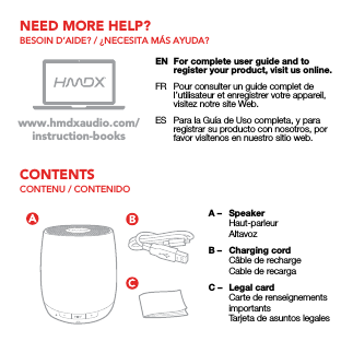 CONTENTSNEED MORE HELP?CONTENU / CONTENIDOBESOIN D’AIDE? / ¿NECESITA MÁS AYUDA?EN  For complete user guide and to register your product, visit us online.FR  Pour consulter un guide complet de l’utilisateur et enregistrer votre appareil, visitez notre site Web.ES  Para la Guía de Uso completa, y para registrar su producto con nosotros, por favor visítenos en nuestro sitio web.www.hmdxaudio.com/instruction-booksA –  Speaker Haut-parleur AltavozB –  Charging cord  Câble de recharge  Cable de recargaC –  Legal card  Carte de renseignements importants  Tarjeta de asuntos legales