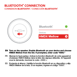 BLUETOOTH® CONNECTIONCONNEXION BLUETOOTH® / CONECCIÓN BLUETOOTH®EN  Turn on the speaker. Enable Bluetooth on your device and choose HMDX Mellow from the list. If prompted, enter code “0000.”FR  Allumez le haut-parleur. Activez la fonction Bluetooth de votre appareil et choisissez HMDX Mellow dans la liste des signaux détectés. Si l’appareil vous le demande, inscrivez le code «0000».ES  Encienda el altavoz. Habilite la función Bluetooth en su dispositivo y elija HMDX Mellow de la lista. Si se requiere, ingrese el código “0000”.HMDX ChillBluetooth®DevicesMellow