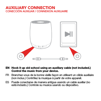 AUXILIARY CONNECTIONCONECCIÓN AUXILIAR / CONNEXION AUXILIAIREEN  Hook it up old school using an auxiliary cable (not included.) Control the music from your device.FR  Branchez-vous de la bonne vieille façon en utilisant un câble auxiliaire (non inclus.) Contrôlez la musique à partir de votre appareil.ES  Puede conectarse de manera antigua usando un cable auxiliar (no está incluido.) Controle su musica usando su dispositivo.