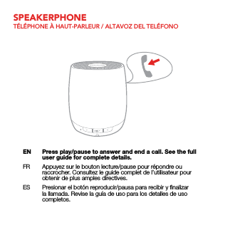 SPEAKERPHONETÉLÉPHONE À HAUT-PARLEUR / ALTAVOZ DEL TELÉFONOEN  Press play/pause to answer and end a call. See the full user guide for complete details.FR  Appuyez sur le bouton lecture/pause pour répondre ou raccrocher. Consultez le guide complet de l’utilisateur pour obtenir de plus amples directives.ES  Presionar el botón reproducir/pausa para recibir y ﬁnalizar la llamada. Revise la guía de uso para los detalles de uso completos.