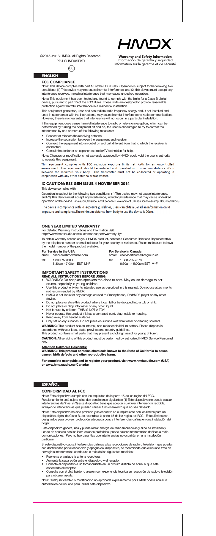 Warranty and Safety InformationInformación de garantía y seguridadInformation sur la garantie et de sécuritéFCC COMPLIANCEIC CAUTION: RSS-GEN ISSUE 4 NOVEMBER 2014ENGLISHNote: This device complies with part 15 of the FCC Rules. Operation is subject to the following two conditions: (1) This device may not cause harmful interference, and (2) this device must accept any interference received, including interference that may cause undesired operation.Note: This equipment has been tested and found to comply with the limits for a Class B digital device, pursuant to part 15 of the FCC Rules. These limits are designed to provide reasonable protection against harmful interference in a residential installation.This equipment generates, uses and can radiate radio frequency energy and, if not installed and used in accordance with the instructions, may cause harmful interference to radio communications. However, there is no guarantee that interference will not occur in a particular installation.If this equipment does cause harmful interference to radio or television reception, which can be determined by turning the equipment off and on, the user is encouraged to try to correct the interference by one or more of the following measures:•  Reorient or relocate the receiving antenna.•  Increase the separation between the equipment and receiver.•  Connect the equipment into an outlet on a circuit different from that to which the receiver is connected.•  Consult the dealer or an experienced radio/TV technician for help.Note: Changes or modiﬁcations not expressly approved by HMDX could void the user&apos;s authority to operate this equipment.This device complies withOperation is subject to the following two conditions: (1) This device may not cause interference, and (2) This device must accept any interference, including interference that may cause undesired operation of the deviceONE YEAR LIMITED WARRANTYFor detailed Warranty Instructions and Information visit: http://www.hmdxaudio.com/customer-support/warranty-1yrTo obtain warranty service on your HMDX product, contact a Consumer Relations Representative by the telephone number or email address for your country of residence. Please make sure to have the model number of the product available.IMPORTANT SAFETY INSTRUCTIONSREAD ALL INSTRUCTIONS BEFORE USING•  WARNING: Do not place speakers too close to ears. May cause damage to ear drums, especially in young children.•  Use this product only for its intended use as described in this manual. Do not use attachments not recommended by HMDX.•  HMDX is not liable for any damage caused to Smartphones, iPod/MP3 player or any other device.•  Do not place or store this product where it can fall or be dropped into a tub or sink.•  Do not place or drop into water or any other liquid.•  Not for use by children. THIS IS NOT A TOY.•  Never operate this product if it has a damaged cord, plug, cable or housing.•  Keep away from heated surfaces.•  Only set on dry surfaces. Do not place on surface wet from water or cleaning solvents.WARNING: This product has an internal, non-replaceable lithium battery. Please dispose in accordance with your local, state, province and country guidelines.This product contains small parts that may present a choking hazard for young children.CAUTION: All servicing of this product must be performed by authorized HMDX Service Personnel only.Attention California Residents:WARNING: This product contains chemicals known to the State of California to cause cancer, birth defects and other reproductive harm.For Service in the USAemail:  cservice@hmdxaudio.comtel:  1.800.753.3000  8:30am - 7:00pm EST  M–FFor Service in Canadaemail: cservice@homedicsgroup.catel:  1.888.225.7378  8:30am - 5:00pm EST  M–FFor complete user guide and to register your product, visit www.hmdxaudio.com (USA) or www.hmdxaudio.ca (Canada)CONFORMIDAD AL FCCESPAÑOLNota: Este dispositivo cumple con los requisitos de la parte 15 de las reglas del FCC.  Funcionamiento está sujeto a las dos condiciones siguientes: (1) Este dispositivo no puede causar interferencias dañinas, y (2) este dispositivo tiene que aceptar cualquier interferencia recibida, incluyendo interferencias que puedan causar funcionamiento que no sea deseado.Nota: Este dispositivo ha sido probado y se encontró en cumplimiento con los límites para un dispositivo digital de Clase B, de acuerdo a la parte 15 de las reglas del FCC.  Estos límites son designados para proveer protección adecuada contra interferencias dañina en una instalación del hogar.Este dispositivo genera, usa y puede radiar energía de radio-frecuencias y si no es instalado y usado de acuerdo con las instrucciones proferidas, puede causar interferencias dañinas a radio comunicaciones.  Pero no hay garantías que interferencias no ocurrirán en una instalación particular.Si este dispositivo causa interferencias dañinas a las recepciones de radio o televisión, que puedan ser identiﬁcadas por el encendido y apague del dispositivo, se recomienda que el usuario trate de corregir la interferencia usando una o más de las siguientes medidas:•  Reoriente o traslade la antena receptora.•  Aumente la separación entre el dispositivo y el receptor.•  Conecte el dispositivo a un tomacorriente en un circuito distinto de aquel al que está conectado el receptor.•  Consulte con el distribuidor o alguien con experiencia técnica en recepción de radio o televisión para obtener ayuda.Nota: Cualquier cambio o modiﬁcación no aprobada expresamente por HMDX podría anular la autorización del usuario para utilizar este dispositivo.BC©2015–2016 HMDX. All Rights Reserved.PP-LCHMDXSPKRInnovation, Science, and Economic Development Canada licence-exempt RSS standard(s).