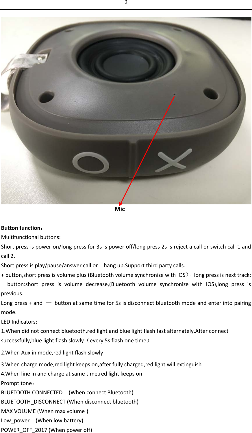  3MicButtonfunction：Multifunctionalbuttons:Shortpressispoweron/longpressfor3sispoweroff/longpress2sisrejectacallorswitchcall1andcall2.Shortpressisplay/pause/answercallorhangup.Supportthirdpartycalls.+button,shortpressisvolumeplus(BluetoothvolumesynchronizewithIOS），longpressisnexttrack;—button:shortpressisvolumedecrease,(BluetoothvolumesynchronizewithIOS),longpressisprevious.Longpress+and—buttonatsametimefor5sisdisconnectbluetoothmodeandenterintopairingmode.LEDIndicators:1.Whendidnotconnectbluetooth,redlightandbluelightflashfastalternately.Afterconnectsuccessfully,bluelightflashslowly（every5sflashonetime）2.WhenAuxinmode,redlightflashslowly3.Whenchargemode,redlightkeepson,afterfullycharged,redlightwillextinguish4.Whenlineinandchargeatsametime,redlightkeepson.Prompttone：BLUETOOTHCONNECTED(WhenconnectBluetooth)BLUETOOTH_DISCONNECT(Whendisconnectbluetooth)MAXVOLUME(Whenmaxvolume )Low_power(Whenlowbattery)POWER_OFF_2017(Whenpoweroff)