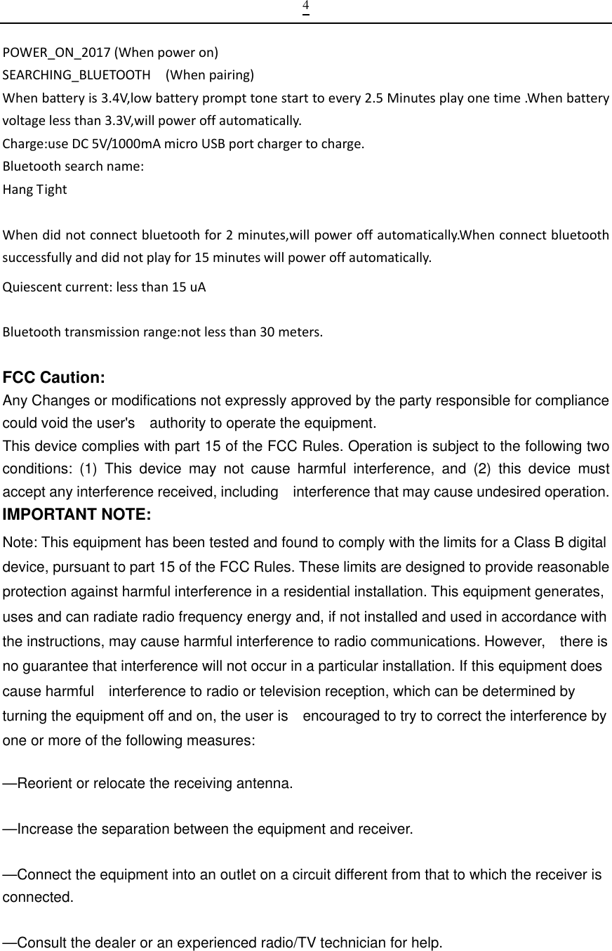  4POWER_ON_2017(Whenpoweron)SEARCHING_BLUETOOTH(Whenpairing)Whenbatteryis3.4V,lowbatteryprompttonestarttoevery2.5Minutesplayonetime.Whenbatteryvoltagelessthan3.3V,willpoweroffautomatically.Charge:useDC5V/1000mAmicroUSBportchargertocharge.Bluetoothsearchname:HangTightWhendidnotconnectbluetoothfor2minutes,willpoweroffautomatically.Whenconnectbluetoothsuccessfullyanddidnotplayfor15minuteswillpoweroffautomatically.Quiescentcurrent:lessthan15uABluetoothtransmissionrange:notlessthan30meters.FCC Caution: Any Changes or modifications not expressly approved by the party responsible for compliance could void the user&apos;s    authority to operate the equipment. This device complies with part 15 of the FCC Rules. Operation is subject to the following two conditions: (1) This device may not cause harmful interference, and (2) this device must accept any interference received, including    interference that may cause undesired operation. IMPORTANT NOTE:     Note: This equipment has been tested and found to comply with the limits for a Class B digital device, pursuant to part 15 of the FCC Rules. These limits are designed to provide reasonable protection against harmful interference in a residential installation. This equipment generates, uses and can radiate radio frequency energy and, if not installed and used in accordance with the instructions, may cause harmful interference to radio communications. However,    there is no guarantee that interference will not occur in a particular installation. If this equipment does cause harmful    interference to radio or television reception, which can be determined by turning the equipment off and on, the user is    encouraged to try to correct the interference by one or more of the following measures:      —Reorient or relocate the receiving antenna.      —Increase the separation between the equipment and receiver.      —Connect the equipment into an outlet on a circuit different from that to which the receiver is connected.    —Consult the dealer or an experienced radio/TV technician for help.   