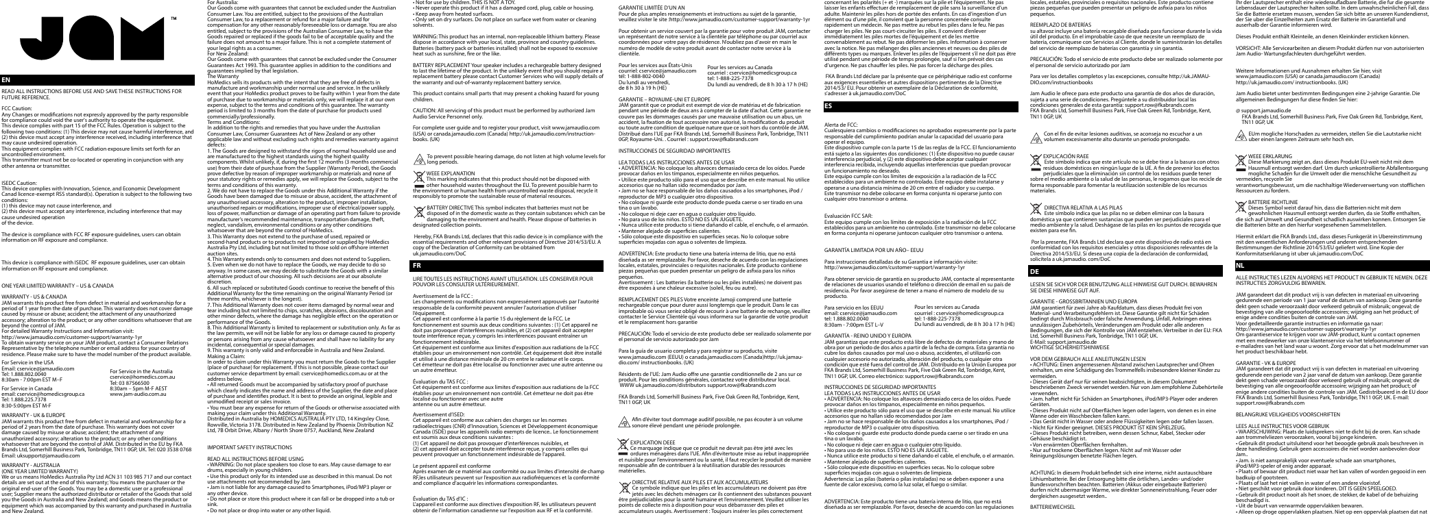 ENREAD ALL INSTRUCTIONS BEFORE USE AND SAVE THESE INSTRUCTIONS FOR FUTURE REFERENCE.FCC Caution:Any Changes or modications not expressly approved by the party responsible for compliance could void the user&apos;s authority to operate the equipment.This device complies with part 15 of the FCC Rules. Operation is subject to the following two conditions: (1) This device may not cause harmful interference, and (2) this device must accept any interference received, including interference that may cause undesired operation.This equipment complies with FCC radiation exposure limits set forth for an uncontrolled environment.This transmitter must not be co-located or operating in conjunction with any other antenna or transmitter.ISEDC Caution:This device complies with Innovation, Science, and Economic Development Canad licence-exempt RSS standard(s). Operation is subject to the following two conditions:(1) this device may not cause interference, and (2) this device must accept any interference, including interference that may cause undesired operationof the device.The device is compliance with FCC RF exposure guidelines, users can obtain information on RF exposure and compliance.  This device is compliance with ISEDC  RF exposure guidelines, user can obtain  information on RF exposure and compliance.ONE YEAR LIMITED WARRANTY – US &amp; CANADAWARRANTY - US &amp; CANADAJAM warrants this product free from defect in material and workmanship for a period of 1 year from the date of purchase. This warranty does not cover damage caused by misuse or abuse; accident; the attachment of any unauthorized accessory; alteration to the product; or any other conditions whatsoever that are beyond the control of JAM.For detailed Warranty Instructions and Information visit:http://www.jamaudio.com/customer-support/warranty-1yrTo obtain warranty service on your JAM product, contact a Consumer Relations Representative by the telephone number or email address for your country of residence. Please make sure to have the model number of the product available.For Service in the USAEmail: cservice@jamaudio.comTel: 1.888.802.00408:30am - 7:00pm EST M–FFor Service in Canadaemail: cservice@homedicsgroup.caTel: 1.888.225.73788:30-5:00pm EST M-FWARRANTY - UK &amp; EUROPEJAM warrants this product free from defect in material and workmanship for a period of 2 years from the date of purchase. This warranty does not cover damage caused by misuse or abuse; accident; the attachment of any unauthorized accessory; alteration to the product; or any other conditions whatsoever that are beyond the control of JAM. Distributed in the EU by FKA Brands Ltd, Somerhill Business Park, Tonbridge, TN11 0GP, UK. Tel: 020 3538 0768 Email: uksupport@jamaudio.comWARRANTY - AUSTRALIA(ONE YEAR LIMITED WARRANTY)We or us means HoMedics Australia Pty Ltd ACN 31 103 985 717 and our contact details are set out at the end of this warranty; You means the purchaser or the original end-user of the Goods. You may be a domestic user or a professional user; Supplier means the authorized distributor or retailer of the Goods that sold you the Goods in Australia and New Zealand; and Goods means the product or equipment which was accompanied by this warranty and purchased in Australia and New Zealand.For Australia:Our Goods come with guarantees that cannot be excluded under the Australian Consumer Law. You are entitled, subject to the provisions of the Australian Consumer Law, to a replacement or refund for a major failure and for compensation for any other reasonably foreseeable loss or damage. You are also entitled, subject to the provisions of the Australian Consumer Law, to have the Goods repaired or replaced if the goods fail to be of acceptable quality and the failure does not amount to a major failure. This is not a complete statement of your legal rights as a consumer.For New Zealand:Our Goods come with guarantees that cannot be excluded under the Consumer Guarantees Act 1993. This guarantee applies in addition to the conditions and guarantees implied by that legislation.The WarrantyHoMedics sells its products with the intent that they are free of defects in manufacture and workmanship under normal use and service. In the unlikely event that your HoMedics product proves to be faulty within 1 year from the date of purchase due to workmanship or materials only, we will replace it at our own expense, subject to the terms and conditions of this guarantee. The warranty period is limited to 3 months from the date of purchase for products used commercially/professionally.Terms and Conditions:In addition to the rights and remedies that you have under the Australian Consumer Law, Consumer Guarantees Act of New Zealand or any other applicable law and without excluding such rights and remedies warranty against defects:1. The Goods are designed to withstand the rigors of normal household use and are manufactured to the highest standards using the highest quality components. Whilst unlikely, if, during the rst 12 months (3 months commercial use) from their date of purchase from the Supplier (Warranty Period), the Goods prove defective by reason of improper workmanship or materials and none of your statutory rights or remedies apply, we will replace the Goods, subject to the terms and conditions of this warranty.2. We do not have to replace the Goods under this Additional Warranty if the Goods have been damaged due to misuse or abuse, accident, the attachment of any unauthorised accessory, alteration to the product, improper installation, unauthorised repairs or modications, improper use of electrical/power supply, loss of power, malfunction or damage of an operating part from failure to provide manufacturer’s recommended maintenance, transportation damage, theft, neglect, vandalism, environmental conditions or any other conditions whatsoever that are beyond the control of HoMedics.3. This Warranty does not extend to the purchase of used, repaired or second-hand products or to products not imported or supplied by HoMedics Australia Pty Ltd, including but not limited to those sold on oshore internet auction sites.4. This Warranty extends only to consumers and does not extend to Suppliers.5. Even when we do not have to replace the Goods, we may decide to do so anyway. In some cases, we may decide to substitute the Goods with a similar alternative product of our choosing. All such decisions are at our absolute discretion.6. All such replaced or substituted Goods continue to receive the benet of this Additional Warranty for the time remaining on the original Warranty Period (or three months, whichever is the longest).7. This Additional Warranty does not cover items damaged by normal wear and tear including but not limited to chips, scratches, abrasions, discolouration and other minor defects, where the damage has negligible eect on the operation or performance of the Goods.8. This Additional Warranty is limited to replacement or substitution only. As far as the law permits, we will not be liable for any loss or damage caused to property or persons arising from any cause whatsoever and shall have no liability for any incidental, consequential or special damages.9. This warranty is only valid and enforceable in Australia and New Zealand.Making a Claim:In order to claim under this Warranty you must return the Goods to the Supplier (place of purchase) for replacement. If this is not possible, please contact our customer service department by email: cservice@homedics.com.au or at the address below.• All returned Goods must be accompanied by satisfactory proof of purchase which clearly indicates the name and address of the Supplier, the date and place of purchase and identies product. It is best to provide an original, legible and unmodied receipt or sales invoice.• You must bear any expense for return of the Goods or otherwise associated with making your claim under this Additional Warranty.Distributed in Australia by HOMEDICS AUSTRALIA PTY LTD, 14 Kingsley Close, Rowville, Victoria 3178. Distributed in New Zealand by Phoenix Distribution NZ Ltd, 7B Orbit Drive, Albany / North Shore 0757, Auckland, New ZealandIMPORTANT SAFETY INSTRUCTIONSREAD ALL INSTRUCTIONS BEFORE USING• WARNING: Do not place speakers too close to ears. May cause damage to ear drums, especially in young children.• Use this product only for its intended use as described in this manual. Do not use attachments not recommended by Jam• Jam is not liable for any damage caused to Smartphones, iPod/MP3 player or any other device.• Do not place or store this product where it can fall or be dropped into a tub or sink.• Do not place or drop into water or any other liquid.• Not for use by children. THIS IS NOT A TOY.• Never operate this product if it has a damaged cord, plug, cable or housing.• Keep away from heated surfaces.• Only set on dry surfaces. Do not place on surface wet from water or cleaning solvents.WARNING: This product has an internal, non-replaceable lithium battery. Please dispose in accordance with your local, state, province and country guidelines. Batteries (battery pack or batteries installed) shall not be exposed to excessive heat such as sunshine, re or the like.BATTERY REPLACEMENT Your speaker includes a rechargeable battery designed to last the lifetime of the product. In the unlikely event that you should require a replacement battery please contact Customer Services who will supply details of the warranty and out-of-warranty replacement battery service.This product contains small parts that may present a choking hazard for young children.CAUTION: All servicing of this product must be performed by authorized Jam Audio Service Personnel only.For complete user guide and to register your product, visit www.jamaudio.com (USA) or canada.jamaudio.com (Canada) http://uk.jamaudio.com/instruction-books. (UK)  To prevent possible hearing damage, do not listen at high volume levels for long periods.WEEE EXPLANATIONThis marking indicates that this product should not be disposed with        other household wastes throughout the EU. To prevent possible harm to the environment or human health from uncontrolled waste disposal, recycle it responsibly to promote the sustainable reuse of material resources.              BATTERY DIRECTIVE This symbol indicates that batteries must not be disposed of in the domestic waste as they contain substances which can be damaging to the environment and health. Please dispose of batteries in designated collection points.  Hereby, FKA Brands Ltd, declares that this radio device is in compliance with the essential requirements and other relevant provisions of Directive 2014/53/EU. A copy of the Declaration of Conformity can be obtained from uk.jamaudio.com/DoCFRLIRE TOUTES LES INSTRUCTIONS AVANT UTILISATION. LES CONSERVER POUR POUVOIR LES CONSULTER ULTÉRIEUREMENT.Avertissement de la FCC :Les changements ou modications non expressément approuvés par l’autorité responsable de la conformité peuvent annuler l&apos;autorisation d&apos;utiliser l’équipement.Cet appareil est conforme à la partie 15 du règlement de la FCC. Le fonctionnement est soumis aux deux conditions suivantes : (1) Cet appareil ne doit pas provoquer d&apos;interférences nuisibles, et (2) cet appareil doit accepter toute interférence reçue, y compris les interférences pouvant entraîner un fonctionnement indésirable.Cet équipement est conforme aux limites d&apos;exposition aux radiations de la FCC établies pour un environnement non contrôlé. Cet équipement doit être installé et utilisé à une distance minimale de 20 cm entre le radiateur et le corps.Cet émetteur ne doit pas être localisé ou fonctionner avec une autre antenne ou un autre émetteur.Évaluation du TAS FCC :Cet équipement est conforme aux limites d&apos;exposition aux radiations de la FCC établies pour un environnement non contrôlé. Cet émetteur ne doit pas être localisé ou fonctionner avec une autreantenne ou un autre émetteur.Avertissement d’ISED:Cet appareil est conforme aux cahiers des charges sur les normes radioélectriques (CNR) d’Innovation, Sciences et Développement économique Canada (ISDE) pour les appareils radio exempts de licence.. Le fonctionnement est soumis aux deux conditions suivantes :(1) Cet appareil ne doit pas provoquer d&apos;interférences nuisibles, et (2) cet appareil doit accepter toute interférence reçue, y compris celles qui peuvent provoquer un fonctionnement indésirable de l’appareil.Le présent appareil est conformeAprès examen de ce matériel aux conformité ou aux limites d’intensité de champ RF,les utilisateurs peuvent sur l’exposition aux radiofréquences et la conformité and compliance d’acquérir les informations correspondantes.Évaluation du TAS d’IC :L&apos;appareil est conforme aux directives d&apos;exposition RF, les utilisateurs peuvent obtenir de l&apos;information canadienne sur l&apos;exposition aux RF et la conformité.GARANTIE LIMITÉE D’UN ANPour de plus amples renseignements et instructions au sujet de la garantie, veuillez visiter le site :http://www.jamaudio.com/customer-support/warranty-1yrPour obtenir un service couvert par la garantie pour votre produit JAM, contacter un représentant de notre service à la clientèle par téléphone ou par courriel aux coordonnées pour votre pays de résidence. N’oubliez pas d’avoir en main le numéro de modèle de votre produit avant de contacter notre service à la clientèle.Pour les services aux États-Uniscourriel: cservice@jamaudio.comtél: 1-888-802-0040Du lundi au vendredi, de 8 h 30 à 19 h (HE)GARANTIE – ROYAUME-UNI ET EUROPEJAM garantit que ce produit est exempt de vice de matériau et de fabrication pendant une période de deux ans à compter de la date d&apos;achat. Cette garantie ne couvre pas les dommages causés par une mauvaise utilisation ou un abus, un accident, la xation de tout accessoire non autorisé, la modication du produit ou toute autre condition de quelque nature que ce soit hors du contrôle de JAM. Distribué dans l’UE par FKA Brands Ltd, Somerhill Business Park, Tonbridge, TN11 0GP, Royaume-Uni. . Courriel : support.row@fkabrands.comINSTRUCCIONES DE SEGURIDAD IMPORTANTESLEA TODAS LAS INSTRUCCIONES ANTES DE USAR• ADVERTENCIA: No coloque los altavoces demasiado cerca de los oídos. Puede provocar daños en los tímpanos, especialmente en niños pequeños.• Utilice este producto sólo para el uso que se describe en este manual. No utilice accesorios que no hallan sido recomendados por Jam.• Jam no se hace responsable de los daños causados a los smartphones, iPod / reproductor de MP3 o cualquier otro dispositivo.• No coloque ni guarde este producto donde pueda caerse o ser tirado en una tina o un lavabo.• No coloque ni deje caer en agua o cualquier otro líquido.• No para uso de los niños. ESTO NO ES UN JUGUETE.• Nunca utilice este producto si tiene dañando el cable, el enchufe, o el armazón.• Mantener alejado de supercies calientes.• Sólo coloque este dispositivo en supercies secas. No lo coloque sobre supercies mojadas con agua o solventes de limpieza.ADVERTENCIA: Este producto tiene una batería interna de litio, que no está diseñada as ser remplazable. Por favor, deseche de acuerdo con las regulaciones locales, estatales, provinciales o requisites nacionales. Este producto contiene piezas pequeñas que pueden presentar un peligro de asxia para los niños pequeños. Avertissement : Les batteries (la batterie ou les piles installées) ne doivent pas être exposées à une chaleur excessive (soleil, feu ou autre). REMPLACEMENT DES PILES Votre enceinte Jamoji comprend une batterie rechargeable conçue pour durer aussi longtemps que le produit. Dans le cas improbable où vous seriez obligé de recourir à une batterie de rechange, veuillez contacter le Service Clientèle qui vous informera sur la garantie de votre produit et le remplacement hors garantiePRECAUCIÓN: Todo el servicio de este producto debe ser realizado solamente por el personal de servicio autorizado por JamPara la guía de usuario completa y para registrar su producto, visite www.jamaudio.com (EEUU) o canada.jamaudio.com (Canada)http://uk.jamau-dio.com/ instructionbooks. (UK) Résidents de l&apos;UE: Jam Audio ore une garantie conditionnelle de 2 ans sur ce produit. Pour les conditions générales, contactez votre distributeur local. WWW uk.jamaudio.com/distributors support.row@fkabrands.com FKA Brands Ltd, Somerhill Business Park, Five Oak Green Rd, Tonbridge, Kent, TN11 0GP, UKAn d’éviter tout dommage auditif possible, ne pas écouter à un volume sonore élevé pendant une période prolongée.   EXPLICATION DEEE Ce marquage indique que ce produit ne devrait pas être jeté avec les ordures ménagères dans l’UE. An d’évitertoute mise au rebut inappropriée et nuisible pour l’environnement ou la santé, il faut recycler le produit de manière responsable an de contribuer à la réutilisation durable des ressources matérielles.   DIRECTIVE RELATIVE AUX PILES ET AUX ACCUMULATEURS Ce symbole indique que les piles et les accumulateurs ne doivent pas être jetés avec les déchets ménagers car ils contiennent des substances pouvant être préjudiciables pour la santé humaine et l’environnement. Veuillez utiliser les points de collecte mis à disposition pour vous débarrasser des piles et accumulateurs usagés. Avertissement : Toujours insérer les piles correctement concernant les polarités (+ et -) marquées sur la pile et l’équipement. Ne pas laisser les enfants eectuer de remplacement de pile sans la surveillance d’un adulte. Maintenir les piles hors de portée des enfants. En cas d’ingestion d’un élément ou d’une pile, il convient que la personne concernée consulte rapidement un médecin. Ne pas mettre au rebut les piles dans le feu. Ne pas charger les piles. Ne pas court-circuiter les piles. Il convient d’enlever immédiatement les piles mortes de l’équipement et de les mettre convenablement au rebut. Ne pas déformer les piles. Information à conserver avec la notice. Ne pas mélanger des piles anciennes et neuves ou des piles de diérents types ou marques. Enlever les piles de l’équipement s’il ne doit pas être utilisé pendant une période de temps prolongée, sauf si l’on prévoit des cas d’urgence. Ne pas chauer les piles. Ne pas forcer la décharge des piles. FKA Brands Ltd déclare par la présente que ce périphérique radio est conforme aux exigences essentielles et autres dispositions pertinentes de la Directive 2014/53/ EU. Pour obtenir un exemplaire de la Déclaration de conformité, s’adresser à uk.jamaudio.com/DoCESAlerta de FCC:Cualesquiera cambios o modicaciones no aprobados expresamente por la parte responsable del cumplimiento podrían anular la capacidad del usuario para operar el equipo.Este dispositivo cumple con la parte 15 de las reglas de la FCC. El funcionamiento está sujeto a las siguientes dos condiciones: (1) Este dispositivo no puede causar interferencia perjudicial, y (2) este dispositivo debe aceptar cualquier interferencia recibida, incluyendo aquellas interferencias que puedan provocar un funcionamiento no deseado.Este equipo cumple con los límites de exposición a la radiación de la FCC establecidos para un ambiente no controlado. Este equipo debe instalarse y operarse a una distancia mínima de 20 cm entre el radiador y su cuerpo.Este transmisor no debe colocarse en forma conjunta ni operarse junto con cualquier otro transmisor o antena.Evaluación FCC SAR:Este equipo cumple con los límites de exposición a la radiación de la FCC establecidos para un ambiente no controlado. Este transmisor no debe colocarse en forma conjunta ni operarse juntocon cualquier otro transmisor o antena.GARANTÍA LIMITADA POR UN AÑO– EEUUPara instrucciones detalladas de su Garantia e información visite: http://www.jamaudio.com/customer-support/warranty-1yrPara obtener servicio de garantía en su producto JAM, contacte al representante de relaciones de usuarios usando el teléfono o dirección de email en su país de residencia. Por favor asegúrese de tener a mano el número de modelo de su producto.Para servicio en los EEUUemail: cservice@jamaudio.comtel: 1.888.802.00408:30am - 7:00pm EST L–VGARANTÍA - REINO UNIDO Y EUROPAJAM garantiza que este producto está libre de defectos de materiales y mano de obra por un período de dos años a partir de la fecha de compra. Esta garantía no cubre los daños causados por mal uso o abuso, accidentes, el utilizarlo con cualquier accesorio no autorizado, alteración del producto, o cualquier otra condición que esté fuera del control de JAM. Distribuido en la Unión Europea por FKA Brands Ltd, Somerhill Business Park, Five Oak Green Rd, Tonbridge, Kent, TN11 0GP, UK. Correo electrónico: support.row@fkabrands.comINSTRUCCIONES DE SEGURIDAD IMPORTANTESLEA TODAS LAS INSTRUCCIONES ANTES DE USAR• ADVERTENCIA: No coloque los altavoces demasiado cerca de los oídos. Puede provocar daños en los tímpanos, especialmente en niños pequeños.• Utilice este producto sólo para el uso que se describe en este manual. No utilice accesorios que no hallan sido recomendados por Jam• Jam no se hace responsable de los daños causados a los smartphones, iPod / reproductor de MP3 o cualquier otro dispositivo.• No coloque ni guarde este producto donde pueda caerse o ser tirado en una tina o un lavabo.• No coloque ni deje caer en agua o cualquier otro líquido.• No para uso de los niños. ESTO NO ES UN JUGUETE.• Nunca utilice este producto si tiene dañando el cable, el enchufe, o el armazón.• Mantener alejado de supercies calientes.• Sólo coloque este dispositivo en supercies secas. No lo coloque sobre supercies mojadas con agua o solventes de limpieza.Advertencia: Las pilas (batería o pilas instaladas) no se deben exponer a una fuente de calor excesivo, como la luz solar, el fuego o similar.ADVERTENCIA: Este producto tiene una batería interna de litio, que no está diseñada as ser remplazable. Por favor, deseche de acuerdo con las regulaciones locales, estatales, provinciales o requisitos nacionales. Este producto contiene piezas pequeñas que pueden presentar un peligro de asxia para los niños pequeños.REEMPLAZO DE BATERÍAS su altavoz incluye una batería recargable diseñada para funcionar durante la vida útil del producto. En el improbable caso de que necesite un reemplazo de batería, comuníquese con Servicios al Cliente, donde le suministrarán los detalles del servicio de reemplazo de baterías con garantía y sin garantía.PRECAUCIÓN: Todo el servicio de este producto debe ser realizado solamente por el personal de servicio autorizado por JamPara ver los detalles completos y las excepciones, consulte http://uk.JAMAU-DIO.com/instructionbooksJam Audio le ofrece para este producto una garantía de dos años de duración, sujeta a una serie de condiciones. Pregúntele a su distribuidor local las condiciones generales de esta garantía: support.row@fkabrands.com FKA Brands Ltd, Somerhill Business Park, Five Oak Green Rd, Tonbridge, Kent, TN11 0GP, UKCon el n de evitar lesiones auditivas, se aconseja no escuchar a un volumen excesivamente alto durante un periodo prolongado.EXPLICACIÓN RAEE Este símbolo indica que este artículo no se debe tirar a la basura con otros residuos domésticos en ningún lugar de la UE. A n de prevenir los efectos perjudiciales que la eliminación sin control de los residuos puede tener sobre el medio ambiente o la salud de las personas, le rogamos que los recicle de forma responsable para fomentar la reutilización sostenible de los recursos materiales. DIRECTIVA RELATIVA A LAS PILAS Este símbolo indica que las pilas no se deben eliminar con la basura doméstica ya que contienen sustancias que pueden ser perjudiciales para el medio ambiente y la salud. Deshágase de las pilas en los puntos de recogida que existen para ese n. Por la presente, FKA Brands Ltd declara que este dispositivo de radio está en conformidad con los requisitos esenciales y otras disposiciones relevantes de la Directiva 2014/53/EU. Si desea una copia de la declaración de conformidad, solicítela a uk.jamaudio. com/DoCDELESEN SIE SICH VOR DER BENUTZUNG ALLE HINWEISE GUT DURCH. BEWAHREN SIE DIESE HINWEISE GUT AUF.GARANTIE - GROSSBRITANNIEN UND EUROPAJAM garantiert für zwei Jahre ab Kaufdatum, dass dieses Produkt frei von Material- und Verarbeitungsfehlern ist. Diese Garantie gilt nicht für Schäden bedingt durch Missbrauch oder falsche Anwendung, Unfall, Anbringen eines unzulässigen Zubehörteils, Veränderungen am Produkt oder alle anderen Bedingungen, die sich der Kontrolle von JAM entziehen. Vertreiber in der EU: FKA Ltd, Somerhill Business Park, Tonbridge, TN11 0GP, UK. E-Mail: support.jamaudio.deWICHTIGE SICHERHEITSHINWEISEVOR DEM GEBRAUCH ALLE ANLEITUNGEN LESEN• ACHTUNG: Einen angemessenen Abstand zwischen Lautsprecher und Ohren einhalten, um eine Schädigung des Trommelfells insbesondere kleiner Kinder zu vermeiden.• Dieses Gerät darf nur für seinen beabsichtigten, in diesem Dokument beschriebenen Zweck verwendet werden. Nur von Jam empfohlene Zubehörteile verwenden.• Jam. haftet nicht für Schäden an Smartphones, iPod/MP3-Player oder anderen Geräten.• Dieses Produkt nicht auf Oberächen legen oder lagern, von denen es in eine Wanne oder ein Waschbecken fallen kann.• Das Gerät nicht in Wasser oder andere Flüssigkeiten legen oder fallen lassen.• Nicht für Kinder geeignet. DIESES PRODUKT IST KEIN SPIELZEUG.• Dieses Produkt nicht betreiben, wenn dessen Schnur, Kabel, Stecker oder Gehäuse beschädigt ist.• Von erwärmten Oberächen fernhalten.• Nur auf trockene Oberächen legen. Nicht auf mit Wasser oder Reinigungslösungen benetzte Flächen legen.ACHTUNG: In diesem Produkt bendet sich eine interne, nicht austauschbare Lithiumbatterie. Bei der Entsorgung bitte die örtlichen, Landes- und/oder Bundesvorschriften beachten. Batterien (Akkus oder eingebaute Batterien) durfen nicht ubermasiger Warme, wie direkter Sonneneinstrahlung, Feuer oder dergleichen ausgesetzt werden..BATTERIEWECHSELIhr der Lautsprecher enthalt eine wiederauadbare Batterie, die fur die gesamte Lebensdauer der Lautsprecher halten sollte. In dem unwahrscheinlichen Fall, dass Sie die Batterie ersetzen mussen, wenden Sie sich bitte an unseren Kundendienst, der Sie uber die Einzelheiten zum Ersatz der Batterie im Garantiefall und auserhalb der Garantie informieren wird.Dieses Produkt enthält Kleinteile, an denen Kleinkinder ersticken können.VORSICHT: Alle Servicearbeiten an diesem Produkt dürfen nur von autorisierten Jam Audio- Wartungsfachleuten durchgeführt werden.Weitere Informationen und Ausnahmen erhalten Sie hier, visit www.jamaudio.com (USA) or canada.jamaudio.com (Canada) http://uk.jamaudio.com/ instructionbooks. (UK) Jam Audio bietet unter bestimmten Bedingungen eine 2-jahrige Garantie. Die allgemeinen Bedingungen fur diese nden Sie hier: @ support.jamaudio.de      FKA Brands Ltd, Somerhill Business Park, Five Oak Green Rd, Tonbridge, Kent,        TN11 0GP, UK EUm mogliche Horschaden zu vermeiden, stellen Sie die Lautstarke nicht uber einen langeren Zeitraum sehr hoch ein.WEEE ERKLARUNGDiese Markierung zeigt an, dass dieses Produkt EU-weit nicht mit dem Hausmull entsorgt werden darf. Um durch unkontrollierte Abfallentsorgung mogliche Schaden fur die Umwelt oder die menschliche Gesundheit zu vermeiden, recyceln Sieverantwortungsbewusst, um die nachhaltige Wiederverwertung von stoichen Ressourcen zu fordern. BATTERIE RICHTLINIEDieses Symbol weist darauf hin, dass die Batterien nicht mit dem gewohnlichen Hausmull entsorgt werden durfen, da sie Stoe enthalten, die sich auf Umwelt und Gesundheit schadlich auswirken konnen. Entsorgen Sie die Batterien bitte an den hierfur vorgesehenen Sammelstellen.Hiermit erklart die FKA Brands Ltd., dass dieses Funkgerät in Ubereinstimmung mit den wesentlichen Anforderungen und anderen entsprechenden Bestimmungen der Richtlinie 2014/53/EU geliefert wird. Eine Kopie der Konformitatserklarung ist uber uk.jamaudio.com/DoCNLALLE INSTRUCTIES LEZEN ALVORENS HET PRODUCT IN GEBRUIK TE NEMEN. DEZE INSTRUCTIES ZORGVULDIG BEWAREN.JAM garandeert dat dit product vrij is van defecten in materiaal en uitvoering gedurende een periode van 1 jaar vanaf de datum van aankoop. Deze garantie dekt geen schade veroorzaakt door verkeerd gebruik of misbruik; ongeval; de bevestiging van alle ongeoorloofde accessoires; wijziging aan het product; of enige andere condities buiten de controle van JAM.Voor gedetailleerde garantie instructies en informatie ga naar:http://www.jamaudio.com/customer-support/warranty-1yrOm garantieservice te krijgen voor uw JAM-product, kunt u contact opnemen met een medewerker van onze klantenservice via het telefoonnummer of e-mailadres van het land waar u woont. Zorg ervoor dat u het modelnummer van het product beschikbaar hebt.GARANTIE - VK &amp; EUROPEJAM garandeert dat dit product vrij is van defecten in materiaal en uitvoering gedurende een periode van 2 jaar vanaf de datum van aankoop. Deze garantie dekt geen schade veroorzaakt door verkeerd gebruik of misbruik; ongeval; de bevestiging van alle ongeoorloofde accessoire; wijziging aan het product; of enige andere condities buiten de controle van JAM. Gedistribueerd in de EU door FKA Brands Ltd, Somerhill Business Park, Tonbridge, TN11 0GP, UK. E-mail:  support.row@fkabrands.comBELANGRIJKE VEILIGHEIDS VOORSCHRIFTENLEES ALLE INSTRUCTIES VOOR GEBRUIK• WAARSCHUWING: Plaats de luidsprekers niet te dicht bij de oren. Kan schade aan trommelvliezen veroorzaken, vooral bij jonge kinderen.• Gebruik dit product uitsluitend voor het beoogde gebruik zoals beschreven in deze handleiding. Gebruik geen accessoires die niet worden aanbevolen door Jam..• Jam. is niet aansprakelijk voor eventuele schade aan smartphones, iPod/MP3-speler of enig ander apparaat.• Plaats of bewaar dit product niet waar het kan vallen of worden gegooid in een badkuip of gootsteen.• Plaats of laat het niet vallen in water of een andere vloeistof.• Niet geschikt voor gebruik door kinderen. DIT IS GEEN SPEELGOED.• Gebruik dit product nooit als het snoer, de stekker, de kabel of de behuizing beschadigd is.• Uit de buurt van verwarmde oppervlakken bewaren.• Alleen op droge oppervlakken plaatsen. Niet op een oppervlak plaatsen dat nat is van water of schoonmaakmiddelen.WAARSCHUWING: Dit product heeft een interne, niet-vervangbare lithium batterij. Gelieve weg te gooien in overeenstemming met uw lokale, provinciale en landelijke richtlijnen. Batterijen (accu of geinstalleerde batterijen) mogen niet worden blootgesteld aan overmatige warmte, zoals zonlicht, vuur of soortgelijke dingen.WAARSCHUWING: Dit product heeft een interne, niet-vervangbare lithium batterij. Gelieve weg te gooien in overeenstemming met uw lokale, provinciale en landelijke richtlijnen. Batterijen (accu of geinstalleerde batterijen) mogen niet worden blootgesteld aan overmatige warmte, zoals zonlicht, vuur of soortgelijke dingen.BATTERIJEN VERVANGENDe luidsprekers komt met een oplaadbare batterij die is ontworpen om net zolang als het product zelf mee te gaan. In het onwaarschijnlijke geval dat u een nieuwe batterij nodig hebt, kunt u contact opnemen met de klantendienst. De medewerkers van de klantendienst zullen u dan informatie geven over het vervangen van batterijen, al dan niet uit hoofde van garantie.Dit product bevat kleine onderdelen die verstikkingsgevaar kunnen veroorzaken bij jonge kinderen.VOORZICHTIG: Alle onderhoud van dit product moet alleen worden uitgevoerd door geautoriseerd Jam Audio. onderhoudspersoneel.De volledige handleiding en garantiegegevens kunnen hier worden gevonden:http://uk.jamaudio.com/ instructionbooks. (UK) Jam Audio biedt een voorwaardelijke garantie van 2 jaar op dit product. Neem voor de volledige algemene voorwaarden contact op met uw lokale distributeur@ support.row@fkabrands.com     FKA Brands Ltd, Somerhill Business Park, Five Oak Green Rd, Tonbridge, Kent,         TN11 0GP, UK  NLLuister niet te lang naar geluid met een hoog volume om mogelijke gehoorschade te voorkomen.UITLEG OVER AEEADeze markering geeft aan dat dit product binnen de EU niet met ander huisvuil mag worden weggeworpen. Om eventuele schade aan het milieu of de menselijke gezondheid door het ongecontroleerd wegwerpen van afval te voorkomen, dient dit apparaat op verantwoorde wijze gerecycled te worden om duurzaam hergebruik van materiaalbronnen te bevorderen.RICHTLIJN INZAKE BATTERIJENDit symbool betekent dat batterijen niet met het huisvuil weggeworpen mogen worden, omdat ze stoen bevatten die schadelijk kunnen zijn voor het milieu en de gezondheid. Lever batterijen op een aangewezen inzamelpunt in.FKA Brands Ltd verklaart hierbij dat dit  radio-apparaat voldoet aan de essentiele vereisten en andere relevante bepalingen van Richtlijn 2014/53/EU. Een kopie van de conformiteitsverklaring kan worden verkregen via uk.jamaudio.com/DoCDKLÆS HELE VEJLEDNINGEN IGENNEM FØR BRUG. GEM DENNE VEJLEDNING TIL SENERE BRUG.GARANTI - STORBRITANNIEN OG EUROPAJAM garanterer, at dette produkt er frit for fejl i materialer og udførelse i en periode på 2 år fra købsdatoen. Denne garanti dækker ikke skade forårsaget af forkert brug, ulykker, fastgørelse af uautoriseret tilbehør, ændring af produktet eller andre forhold, som ikke er under JAMs kontrol.Distribueret i EU af FKA Brands Ltd, Somerhill Business Park, Tonbridge, TN11 0GP, UK. E-mail: support.row@fkabrands.comKomplette anvisninger og oplysninger om garanti kan ndes på: http://uk.jamaudio.com/ instructionbooks. (UK)VIGTIGE SIKKERHEDSINSTRUKTIONERLÆS ALLE INSTRUKTIONER FØR BRUG• ADVARSEL: Højttalerne må ikke placeres for tæt på ørene, da det kan forårsage skade på trommehinderne hos især små børn.• Dette produkt må kun anvendes til det tiltænkte formål som beskrevet i denne vejledning. Anvend ikke tilbehør, der ikke anbefales af Jam.• Jam er ikke ansvarlig for eventuel skade på smartphones, iPod/MP3-afspillere eller andre enheder.• Dette produkt må ikke placeres eller opbevares på steder, hvor det kan falde ned på gulvet eller ned i et badekar eller en vask.• Dette produkt må ikke placeres eller nedsænkes i vand eller anden væske.• Dette produkt er ikke egnet til børnebrug. DET ER IKKE ET LEGETØJ.• Dette produkt må aldrig tages i brug, hvis ledningen, stikket, kablet eller huset er beskadiget. • Produktet skal holdes væk fra opvarmede overader.• Produktet må kun anbringes på tørre overader. Det må ikke anbringes på overader, der er våde pga. vand eller rengøringsmidler.ADVARSEL: Dette produkt indeholder et internt, ikke-udskifteligt litiumbatteri, som skal bortskaes i overensstemmelse med lokale, regionale og kommunale retningslinjer. Batterier (batteripakke eller batterier installeret) må ikke udsættes for for høj varme som solskin, ild eller lignendeUDSKIFTNING AF BATTERIDin JAM indeholder et genopladeligt batteri, som er beregnet til at vare hele produktets levetid. Hvis det usandsynlige skulle ske, og du har brug for et nyt batteri, bedes du kontakte Kundeservice, som kan informere dig om udskiftning af batteri, både så længe garantien gælder og senere.Dette produkt indeholder små dele, der kan udgøre en kvælningsfare for små børn.FORSIGTIG: Serviceeftersyn af dette produkt må kun udføres af autoriseret Jam Audio-personale. WEEE FORKLARINGDenne afmærkning angiver, at dette product ikke må bortskaes med andet husholdningsaald inden for EU. For at forhindre mulig skade for miljøet eller menneskers sundhed på grund af ukontrolleret aaldsbortskaelse, skald et genanvendes på ansvarlig vis for at fremme den bæredygtige genanvendelse af materielle ressourcer BATTERIDIREKTIVDette symbol indikerer, at batterier ikke må bortskaes med husholdningsaald, da de indeholder stoer, der kan være miljø- og helbredsskadelige. Bortskaf venligst batterier på udpegede indsamlingssteder.FKA Brands LTD erklærer hermed, at dette radioudstyr efterlever de essentielle krav og andre relevante bestemmelser i Direktiv 2014/53/EU. En kopi af Overensstemmelseserklæringen kan fås hos uk.jamaudio.com/DoCITGARANZIA - RU ED EUROPAJAM garantisce questo prodotto come libero da difetti di materiale e fabbricazione per un periodo di 2 anni a partire dalla data dell’acquisto. Questa garanzia non copre i danni causati da uso improprio, maltrattamenti, incidenti, attacco di ogni accessorio non autorizzato, alterazione del prodotto o qualsiasi altra condizione prodotta da cause estranee alle possibilità di controllo della JAM. Distribuito nella UE dalla HoMedics Italy SRL, Via Carducci 125, 20099 Sesto San Giovanni, (MI), ITALY 064 521 2169 E-mail: support@jamaudio.it.IMPORTANTI ISTRUZIONI DI SICUREZZALEGGERE TUTTE LE ISTRUZIONI PRIMA DELL’USO:• AVVERTENZA: Non posizionare gli altoparlanti troppo vicino alla orecchie. Possono causare danni ai timpani, specialmente a quelli dei bambini.• Usare questo prodotto solo per l’uso destinato descritto in questo manuale.  Usare solo accessori raccomandati dalla Jam.• La Jam non è responsabile di eventuali danni causati agli smartphone, iPod/MP3 player od ogni altro dispositivo.• Non porre o conservare questo prodotto in punti dove possa cadere in una vasca da bagno o in un lavandino.• NON immergere o lasciar cadere l’apparecchio nell’acqua o in altri liquidi.• Non farlo usare ai bambini. QUESTO NON È UN GIOCATTOLO.• Non usare mai questo prodotto con il lo, la presa, il cavo o la custodia danneggiati.• Mantenere il prodotto lontano da superci calde.• Posarlo solo su superci asciutte. Non posarlo su superci bagnate con acqua o detergenti.Questo prodotto contiene parti di piccola dimensione che possono rappresentare un pericolo di soocamento per i bambini.AVVERTENZA: Questo prodotto ha al suo interno una batteria al litio non sostituibile. Smaltirla rispettando le disposizioni locali, provinciali e statali. Non esporre le batterie (alimentatore o batterie installate) a calore eccessivo, come ad esempio luce solare, fuoco o simili fonti di calore.SOSTITUZIONE DELLA BATTERIA Il tuo sistema altoparlante include una batteria ricaricabile la cui durata corrisponde alla vita utile del prodotto. Nella remota eventualità che ti occorra una batteria di ricambio, contatta il Servizio Clienti che ti fornirà i dettagli del servizio relativo alla batteria sostitutiva in garanzia e non in garanziaATTENZIONE: Tutte le attività di manutenzione e riparazione di questo prodotto devono essere eseguite solo da personale di servizio autorizzato della Jam Audio.Per tutti i dettagli e le eccezioni, visitare il sito e http://uk.jamaudio.com/instruc-tionbooks.Jam Audio ore una garanzia condizionale di 2 anni su questo prodotto. Per i termini e condizioni completi: @ support@jamaudio.it HoMedics Italy SRL, Via Carducci 125, 20099 Sesto San Giovanni, (MI), ITALY 064 521 2169Per evitare possibili danni all’udito, non ascoltare audio a livelli elevati di volume per lunghi periodiSPIEGAZIONE DIRETTIVA RAEE Questo simbolo indica che il prodotto non deve essere smaltito insieme agli altri riuti domestici in tutti i Paesi UE. Per evitarepossibili danni all’ambiente o alla salute umana dovuti a smaltimento incontrollato dei riuti e per promuovere il riutilizzo sostenibile dei materiali, riciclare il prodotto in maniera responsabile. DIRETTIVA RELATIVA ALLE BATTERIE Questo simbolo indica che le batterie devono essere smaltite separatamente dai riuti domestici poiché contengono sostanze potenzialmente nocive per l’ambiente e la salute umana. Smaltire le batterie negli appositi centri di raccolta.Con la presente, FKA Brands Ltd, dichiara che questo dispositivo audio è conforme ai requisiti essenziali e ad altre norme rilevanti della Direttiva 2014/53/EU. È possibile richiedere una copia della Dichiarazione di conformità scrivendo all’indirizzo uk.jamaudio.com/DoCFITAKUU – UK JA EUROOPPAJAM takaa kahden vuoden ajan ostopäivästä lukien, että tässä tuotteessa ei ilmene materiaali- tai valmistusvikoja. Tämä takuu ei kata vaurioita, jotka johtuvat väärinkäytöstä, onnettomuudesta, hyväksymättömän lisävarusteen liittämisestä, tuotteen muokkauksesta tai mistään muusta sellaisesta syystä, joka ei ole JAMin hallinnassa. EU:n alueella jakelijana toimii FKA Brands Ltd, Somerhill Business Park, Tonbridge, TN11 0GP, UK. Sähköposti: support.row@fkabrands.comTÄRKEÄ TURVALLISUUSTIEDOTELUE KAIKKI OHJEET ENNEN KÄYTTÖÄ• VAROITUS: Älä sijoita kaiuttimia liian lähelle korvia. Voivat vahingoittaa erityisesti pienten lasten tärykalvoja.• Käytä tuotetta vain sen tässä käyttöohjeessa kuvattuun käyttötarkoitukseen. Älä käytä lisävarusteita, joita Jam ei suosittele.• Jam ei vastaa älypuhelimeen, iPod-/MP3-soittimeen tai mihinkään muuhun laitteeseen aiheutuneista vahingoista.• Älä aseta tätä tuotetta paikkaan tai säilytä paikassa, josta se voi pudota tai se voidaan pudottaa kylpyammeeseen tai pesualtaaseen.• Älä laita tai pudota veteen tai muuhun nesteeseen.• Ei lasten käyttöön. TÄMÄ EI OLE LELU.• Älä käytä tätä tuotetta, jos sen johto, pistoke tai kotelo on vahingoittunut.• Älä aseta kuumalle pinnalle.• Aseta vain kuivalle pinnalle. Älä aseta pinnalle, joka on märkä vedestä tai puhdistusaineesta.VAROITUS: Tässä tuotteessa on sisäinen litiumakku, jota ei voi vaihtaa. Hävitä paikallisten, paikkakunnallisten ja maan määräysten mukaisesti. Akkuja (akkuyksikko tai asennetut akut) ei saa altistaa liialliselle kuumuudelle, kuten auringonvalo, tulipalo, tms.AKUN VAIHTOJamoji -kaiuttimessa on ladattava akku, joka on suunniteltu kestamaan yhta pitkaan kuin itse kaiutin. Jos akku kuitenkin taytyy vaihtaa, ota yhteytta asiakaspalveluun, mista saat tiedot takuun piiriin kuuluvan akun ja takuun ulkopuolisen akun korvaavasta toimituspalvelusta.Tässä tuotteessa on pieniä osia, jotka voivat aiheuttaa tukehtumisvaaran pienille lapsille.HUOMIO: Vain valtuutettu Jam Audio -huoltohenkilöstö saa huoltaa tätä tuotetta.Taydelliset ohjeet ja takuu loytyvat osoitteesta http://uk.jamaudio.com/instruc-tionbooksJam Audio tarjoaa ehdollisen kahden vuoden takuun talle tuotteelle. Taydelliset ehdot saa paikalliselta jalleenmyyjalta:@   support.row@fkabrands.com       Valttaaksesi mahdolliset kuulovauriot, ala kuuntele korkealla aanenvoimakkuudella pitkia aikoja.   WEEE-SELITYSTama merkki tarkoittaa, etta tata tuotetta ei saa havittaa muiden talousjatteiden mukana missaan EUmaassa. Kontrolloimattomasta jatteiden havittamisesta mahdollisesti aiheutuvien ymparistohaittojen tai terveysvaarojen estamiseksi havita tama tuote vastuullisesti edistaaksesi materiaalivarojen uudelleenkayttoa. AKKUJA KOSKEVA DIREKTIIVITama symboli tarkoittaa, etta akkuja ei saa havittaa talousjatteiden mukana, koska ne sisaltavat aineita, jotka voivat olla vahingollisia ymparistolle ja terveydelle. Vie akut niille tarkoitettuihin kerayspisteisiin. FKA Brands Ltd. vakuuttaa, etta tama radiolaitteella on direktiivin 2014/53/EU vaatimusten ja muiden siihen liityvien saadosten mukainen. Kopion vaatimustenmukaisuusvakuutuksesta voi tilata lahettamalla sahkopostia osoitteeseen uk.jamaudio.com/DoCTRGARANTİ - BİRLEŞİK KRALLIK VE AVRUPAJAM, bu ürünün satın alma tarihinden itibaren 2 yıl süreyle malzeme ve işçilik açısından kusursuz olduğunu garanti eder. Bu garanti hatalı veya kötüye kullanım, kaza, lisanslı olmayan bir aksesuarın takılması, ürünün değiştirilmesi veya JAM’in kontrolü dışındaki diğer nedenlerden dolayı ortaya çıkan hasarı kapsamaz. AB’de FKA Brands Ltd, Somerhill Business Park, Tonbridge, TN11 0GP, Birleşik Krallık tarafından dağıtılmaktadır. E-Posta: support.row@fkabrands.comÖNEMLİ GÜVENLİK TALİMATLARIÜRÜNÜ KULLANMADAN ÖNCE TÜM TALİMATLARI OKUYUN• UYARI: Hoparlörleri kulaklarınızın çok yakınına yerleştirmeyin. Özellikle küçük çocuklarda kulak zarına zarar verebilir.• Bu ürünü sadece bu kılavuzda açıklanan kullanım amacı doğrultusunda kullanın. Jam. tarafından önerilmeyen bağlantı parçalarını kullanmayın.• Jam, Akıllı Telefonlar, iPod/MP3 çalar ya da başka bir cihazın neden olduğu hasardan dolayı sorumlu değildir.• Bu ürünü küvet ya da lavaboya düşebileceği ya da düşürülebileceği yerlere koymayın ya da bu tür yerlerde saklamayın.• Ürünü su ya da başka bir sıvının içine yerleştirmeyin ya da düşürmeyin.• Ürün çocuklar tarafından kullanılmamalıdır. BU ÜRÜN BİR OYUNCAK DEĞİLDİR.• Kordon, ş, kablo veya yuvanın hasarlı olması halinde bu ürünü çalıştırmayın.• Ürünü ısınan yüzeylerden uzak tutun.• Ürünü sadece kuru yüzeyler üzerine kurun. Su ya da temizlik çözücüleri ile ıslanan yüzeye yerleştirmeyin.UYARI: Bu ürün dahili, değiştirilemez bir lityum pil içermektedir. Lütfen ürünü yerel mevzuat, eyalet, il ve ülke yönetmeliklerine göre imha edin. Батериите (кутията с батерии или поставените батерии) не трябва да се излагат на прекалено затопляне като слънчева топлина, огън или други подобни.ЗАМЯНА НА БАТЕРИЯТА:Вашият Jamoji включва зареждащи се батерии, предназначени да издържат през целия живот на продукта. В малко вероятния случай, когато се наложи замяна на батерията, моля свържете се с отдела за клиентско обслужване, който ще Ви осигури информация за гаранцията и услугата за замяна на батерията извън гаранция.Bu ürün, küçük çocuklar için boğulma tehlikesine neden olabilecek küçük parçalar içermektedir.DİKKAT: Bu ürünün tüm servis işlemleri sadece yetkili bir Jam Audio. Servis Personeli tarafından gerçekleştirilmektedir.За пълна информация за продукта, вижте http://uk.jamaudio.com/instruction-books.Jam Audio предлага 2-годишна, подлежаща на определени условия гаранция за този продукт. Свържете се с Вашия местен дистрибутор за пълните условия и изисквания: @    support.row@fkabrands.com        За предотвратяване на възможно увреждане на слуха, не слушайте на високи равнища на звука за продължителни периоди   WEEE ACIKLAMASIBu işaret bu urunun AB genelinde diğer ev atıklarıyla birlikte atılmaması gerektiğini belirtir. Kontrolsuz atığın cevre veya insan sağlığına olası zararları engellemek icin sorumlu bir şekilde geri donuşturulmesini ve malzeme kaynaklarının surdurebilir şekilde yeniden kullanılmasını sağlayın.PIL DIREKTIFIBu sembol, cevreye ve sağlığa karşı zararlı olabilen maddeler icerebileceği icin pillerin ev atığıyla atılmaması gerektiği gosterir. lutfen, pilleri belirtilen toplama noktalarına atın. İş bu vesileyle, FKA Brands Ltd, bu ses telsiz cihazı 2014/53/EU Yonergesinin temel gereksinimleri ve diğer ilgili hukumleriyle uyumlu olduğunu beyan eder. Uygunluk Beyanı’nın bir kopyası uk.jamaudio.com/DoCSVGARANTI - STORBRITANNIEN OCH EUROPAJAM garanterar att denna produkt är fri från defekter i material och utförande under en period på 2 år efter inköpsdatumet. Denna garanti täcker inte skada orsakad av felaktigt användande eller missbruk; olycka; anslutandet av något icke auktoriserat tillbehör; ändring på produkten; eller några andra förhållanden vad de än är som är utom JAM:s kontroll. Distribueras inom EU av FKA Brands Ltd, Somerhill Business Park, Tonbridge, TN11 0GP, Storbritannien.  E-post: support.row@fkabrands.comVIKTIGA SÄKERHETSFÖRESKRIFTERLÄS ALLA INSTRUKTIONER INNAN ANVÄNDNING• VARNING! Placera inte högtalarna för nära öronen. Det kan orsaka skador på trumhinnorna, speciellt när det gäller småbarn.•  Denna produkt får endast användas för det den är ämnad för i enlighet med denna bruksanvisning. Använd inte tillbehör som inte är rekommenderade av Jam.• Jam ansvarar inte för någon skada orsakad av smarttelefon, iPod/MP3-spelare eller någon annan enhet.• Placera eller förvara inte denna produkt där den kan falla eller tappas i ett badkar eller tvättfat.• Placera inte i eller doppa i vatten eller annan vätska.• Får inte användas av barn. DETTA ÄR INTE EN LEKSAK.• Använd aldrig denna produkt om den har en skadad sladd, kontakt, kabel eller hölje.• Håll borta från uppvärmda ytor.• Placera endast på torra ytor. Placera inte på yta som är blöt från vatten eller rengöringsvätskor.VARNING! Denna produkt har ett internt, icke utbytbart litiumbatteri. Avyttra i VARNING! Denna produkt har ett internt, icke utbytbart litiumbatteri. Avyttra i enlighet med dina lokala, kommunala eller statliga riktlinjer. Batterier (natandel eller installerade batterier) inte far utsattas for overdriven varme sasom solsken, eld eller liknande.BYTE AV BATTERIDin Jamoji inkluderar ett ateruppladdningsbart batteri som ar designat att vara under produktens livslangd. Om du osannolikt skulle behova byta batteriet, kontakta kundtjanst som kommer att ge dig information om garantin och batteribytetjanst utanfor garantin.Denna produkt innehåller smådelar som kan vara en kvävningsrisk för småbarn.FÖRSIKTIGHET! All service av denna produkt får endast utföras av auktoriserad Jam Audio servicepersonal.Fullstandiga instruktioner och garantiinformation nns pa http://uk.jamau-dio.com/instructionbooks.Jam Audio erbjuder en villkorlig 2 ars garanti for denna produkt. For fullstandiga villkor, kontakta din lokala distributor:@    support.row@fkabrands.com For att forhindra mojlig horselskada, lyssna inte pa hogsta volym under langre perioder.WEEE-FORKLARINGDenna markering indikerar att denna produkt inte far avyttras med annat hushallsavfall inom EU. For att forhindra mojlig skada pa miljo eller person fran okontrollerat avfallsavyttrande, atervinn pa ansvarsfullt vis for att framja det fortsatta ateranvandandet av materialresurser.BATTERIFORESKRIFTDenna symbol indikerar att batterier inte far avyttras bland hushallssopor eftersom de innehaller substanser som kan skada miljon och halsan. Avyttra batterier endast vid designerade insamlingspunkter.Harmed deklarerar FKA Brands Ltd att radioenhetar forenlig med nodvandiga krav och andra relevanta bestammelser i direktiv 2014/53/EU. En kopia av forenlighetsdeklarationen kan erhallas fran uk.jamaudio.com/DoCRUГАРАНТИЯ – ВЕЛИКОБРИТАНИЯ И ЕВРОПАКомпания JAM гарантирует отсутствие дефектов с точки зрения качества материала и изготовления данного изделия в течение 2 лет со дня приобретения. Настоящая гарантия не распространяется на повреждения, возникшие в результате неправильной эксплуатации, аварии, подключения недопустимых устройств, внесения изменений в изделия или любых других условий, не зависящих от компании JAM. В Европейском Союзе дистрибьютором является компания FKA Brands Ltd, Somerhill Business Park, Tonbridge, TN11 0GP, Великобритания. . Эл. почта:  support.row@fkabrands.comПРАВИЛА БЕЗОПАСНОСТИПЕРЕЖДЕ ЧЕМ ИСПОЛЬЗОВАТЬ ИЗДЕЛИЕ, ОЗНАКОМЬТЕСЬ СО ВСЕМИ ИНСТРУКЦИЯМИ • ПРЕДУПРЕЖДЕНИЕ. Не подносите колонки слишком близко к ушам. Это может привести к повреждению барабанных перепонок, особенно у маленьких детей.• Используйте данное изделие только по прямому назначению согласно приведенному в настоящем руководстве описанию.  Не используйте с изделием устройства, которые не рекомендованы компанией Jam.• Компания Jam. не несет ответственности за повреждения смартфонов, плееров iPod, MP3-плееров и любых других устройств.• Не кладите и не храните данное изделие в местах, откуда его можно столкнуть или уронить в ванну или раковину.• Не кладите и не роняйте изделие в воду или любую другую жидкость.• Не давать детям! ЭТО НЕ ИГРУШКА.• Не используйте данное изделие, если у него поврежден шнур, вилка, кабель или корпус.• Не располагайте изделие вблизи нагретых поверхностей.• Изделие можно класть только на сухую поверхность.  Не помещайте изделие на мокрые от воды или моющего раствора поверхности.ПРЕДУПРЕЖДЕНИЕ. В данном изделии используется встроенная литиевая батарея, не подлежащая замене. Утилизируйте ее в соответствии с указаниями местных органов вашего региона и страны. Не допускайте воздействия на батареи (батарейный отсек или установленные батареи) источников избыточного нагрева: прямых солнечных лучей, огня и т. п.ЗАМЕНА БАТАРЕЙКИДинамик Jamoji содержит аккумулятор, срок службы которого соответствует сроку службы продукта. Если возникнет необходимость в замене аккумулятора, что маловероятно, обратитесь в службу поддержки. Ее персонал предоставляет гарантийное обслуживание и осуществляет замену аккумуляторов (на замену аккумуляторов действие гарантии не распространяется).Данное изделие содержит мелкие детали, которыми маленькие дети могут поперхнуться. ВНИМАНИЕ! Ремонт данного изделия производится только уполномоченным ремонтно-обслуживающим персоналом компании  Jam Audio.Правила и условия гарантии полностью изложены по адресу http://uk.JAMAUDIO.com/instructionbooks. почта support.row@fkabrands.comКомпания Jam Audio предоставляет на данное изделие условную двухлетнюю гарантию. Полную информацию о содержании и условиях гарантии можно получить у местного торгового представителя:@   support.row@fkabrands.comRUВо избежание повреждения органов слуха не рекомендуется прослушивание на большой громкости в течение долгого времени.ПОЯСНЕНИЕ WEEEДанная маркировка означает, что в странах Европы не допускается утилизировать прибор вместе с другими бытовыми отходами. Чтобы не нанести ущерба окружающей среде и здоровью населения в результате неверной утилизации отходов, прибор следует сдать на переработку, чтобы обеспечить экологичное повторное использование материальных ресурсов.  ИНСТРУКЦИИ К БАТАРЕЯМДанный символ означает, что батареи не следует утилизировать совместно с бытовым мусором, поскольку они содержат вещества, способные нанести вред окружающей среде и здоровью. Утилизируйте батареи в специально предназначенных для этого приемных пунктах. Настоящим компания FKA Brands Ltd заявляет, что радиоприемниксоответствует всем необходимым требованиям и другим условиям в соответствии с Директивой 2014/53/EU. Копия Декларации соответствия можно получить по электронному адресу: uk.jamaudio.com/DoCNOGARANTI – STORBRITANNIA OG EUROPAJAM garanterer at dette produktet er uten mangler i materialer eller utførelse i en periode på to år fra kjøpedatoen. Denne garantien dekker ikke skade som oppstår som følge av feilbruk eller misbruk, ulykke, tilkobling av uautorisert tilleggsutstyr, endring av produktet, eller andre forhold som JAM ikke har kontroll over. Distribueres i EU av FKA Brands Ltd, Somerhill Business Park, Tonbridge, TN11 0GP, UK. Telefon: 0442 1753 3881. E-post:support.row@fkabrands.comVIKTIGE SIKKERHETSANVISNINGERLES ALLE ANVISNINGENE FØR BRUK• ADVARSEL: Plasser ikke høyttalere for nær ørene. Dette kan være skadelig for trommehinnene, særlig hos små barn.• Bruk bare dette produktet slik det er tiltenkt, som beskrevet i denne bruksanvisningen. Bruk ikke tilleggsutstyr som ikke er anbefalt av Jam.• Jam er ikke erstatningsansvarlig for eventuell skade som måtte oppstå på smarttelefoner, iPod/MP3-spillere eller andre enheter.• Dette produktet skal ikke legges eller oppbevares slik at det kan falle ned i, eller mistes ned i, et badekar eller en vask.• Produktet skal ikke legges eller slippes ned i vann eller annen væske.• Skal ikke brukes av barn. DETTE ER IKKE ET LEKETØY.• Bruk ikke produktet hvis en/et ledning, støpsel, kabel eller deksel er skadet.• Holdes på god avstand fra varme ater.• Skal bare legges på tørre ater. Legg ikke produktet på en ate som er våt av vann eller rengjøringsmidler.ADVARSEL: Dette produktet inneholder et internt litiumbatteri som ikke kan skiftes ut. Kast produktet i samsvar med lokale, regionale og nasjonale retningslinjer. Batterier (batteripakke eller installerte batterier) skal ikke utsettes for sterk varme, slik som solskinn, brann eller lignende.SKIFTE BATTERIJamoji enheten din har et oppladbart batteri som er konstruert for a vare like lenge som produktet. Skulle det uforutsette skje at du trenger et nytt batteri, ta kontakt med kundetjenesten som vil gi deg informasjon om garantien og utskifting-service for batteri nar garantien har utgatt.Dette produktet inneholder små deler som kan utgjøre kvelningsfare for små barn.OBS! All service/reparasjon av dette produktet skal utføres av servicepersonell som er autorisert av Jam Audio.Fullstendige instruksjoner og garantidetaljer kan nnes pa  http://uk.jamau-dio.com/instructionbooks.Jam Audio tilbyr en betinget 2 ars garanti pa dette produktet. Kontakt din lokale distributor angaende vilkar og betingelser:@    support.row@fkabrands.com       FKA Brands Ltd, Somerhill Business Park, Five Oak Green Rd, Tonbridge, Kent,        TN11 0GP, UK  NOFor a hindre mulig horselsskade, ma du ikke lytte ved hoye volumnivaer i lengre perioder.WEEE FORKLARINGDenne merkingen indikerer at innen EU skal dette produktet ikke kastes sammen med annet husholdningssoppel. For a forebygge mulig skade pa miljoet eller menneskelig helse forarsaket av ukontrollert avfallstomming, skal produktet gjenvinnes ansvarlig for a stotte holdbar gjenbruk av materialressurser. BATTERIDIREKTIVDette symbolet indikerer at batteriene ikke ma kastes sammen med vanlig husholdningsavfall da de inneholder substanser som kan skade miljoet og helsen. Var vennlig a kaste batterier i angitte oppsamlingspunkter. FKA Brands Ltd erklarer hermed at denne radioienhet er i samsvar med nodvendige krav og andre relevante forskrifter ifolge direktiv 2014/53/EU. En kopi av konformitetserklaringen er tilgjengelig fra uk.jamaudio.com/DoCELΕΓΓΥΗΣΗ - ΗΝΩΜΕΝΟ ΒΑΣΙΛΕΙΟ &amp; ΕΥΡΩΠΗΗ JAM εγγυάται ότι για μία περίοδο 2 ετών από την ημερομηνία αγοράς, αυτό το προϊόν δεν θα παρουσιάσει ελαττώματα στο υλικό και την κατασκευή του. Αυτή η εγγύηση δεν καλύπτει τις ζημίες που προκλήθηκαν από ακατάλληλη χρήση ή κακοποίηση του προϊόντος, ατύχημα, προσάρτηση οποιουδήποτε μη εξουσιοδοτημένου παρελκομένου, αλλοίωση του προϊόντος ή οποιουσδήποτε άλλους όρους που δεν εμπίπτουν στον έλεγχο της JAM. Διανομή στην ΕΕ από την FKA Brands Ltd, Somerhill Business Park, Tonbridge, TN11 0GP, UK (Ηνωμένο Βασίλειο). Email: support.row@fkabrands.comΣΗΜΑΝΤΙΚΕΣ ΟΔΗΓΙΕΣ ΑΣΦΑΛΕΙΑΣΣΗΜΑΝΤΙΚΕΣ ΟΔΗΓΙΕΣ ΑΣΦΑΛΕΙΑΣΔΙΑΒΑΣΤΕ ΟΛΕΣ ΟΔΗΓΙΕΣ ΠΡΙΝ ΤΗ ΧΡΗΣΗ• ΠΡΟΕΙΔΟΠΟΙΗΣΗ: Μην τοποθετείτε τα ηχεία πολύ κοντά στα αυτιά. Μπορεί να προκληθεί βλάβη στα τύμπανα των αυτιών, ειδικά σε μικρά παιδιά.• Να χρησιμοποιείτε αυτό το προϊόν μόνο για την χρήση για την οποία προορίζεται, όπως περιγράφεται στο εγχειρίδιο. Μην χρησιμοποιείτε εξαρτήματα τα οποία δεν συνιστά η Jam.• Η Jam δεν φέρει ευθύνη για οποιαδήποτε ζημιά προκληθεί σε Smartphones, iPod/MP3 player ή σε οποιαδήποτε άλλη συσκευή.• Μην τοποθετείτε και μην αποθηκεύετε αυτό το προϊόν όπου μπορεί να πέσει ή να γλιστρήσει σε μια μπανιέρα ή νεροχύτη.• Μην τοποθετείτε ή αφήνετε το προϊόν να πέσει σε νερό ή σε οποιοδήποτε άλλο υγρό.• Δεν προορίζεται για χρήση από παιδιά. ΑΥΤΟ ΤΟ ΠΡΟΙΟΝ ΔΕΝ ΕΙΝΑΙ ΠΑΙΧΝΙΔΙ.• Μην χρησιμοποιείτε ποτέ αυτό το προϊόν εάν έχει φθαρμένο καλώδιο, βύσμα, καλώδιο ή περίβλημα.• Διατηρείτε το μακριά από θερμαινόμενες επιφάνειες.• Τοποθετείτε το μόνο σε στεγνές επιφάνειες. Μην τοποθετείτε το προϊόν σε επιφάνειες βρεγμένες με νερό ή διαλύτες καθαρισμού.ΠΡΟΕΙΔΟΠΟΙΗΣΗ: Το προϊόν αυτό διαθέτει εσωτερική, μη αντικαταστάσιμη μπαταρία λιθίου. Παρακαλούμε να το απορρίπτετε σύμφωνα με τις τοπικές, πολιτειακές, επαρχιακές και εθνικές σας οδηγίες. Οι μπαταρίες (κλειστή μπαταρία ή εγκατεστημένες μπαταρίες) δεν πρέπει να εκτίθενται σε υπερβολική θερμότητα, όπως απευθείας ηλιακό φως, φωτιά ή παρόμοιες συνθήκες..ΑΝΤΙΚΑΤΆΣΤΑΣΗ ΜΠΑΤΑΡΊΑΣΤο ηχείο Jamoji περιλαμβάνει μια επαναφορτιζόμενη μπαταρία ειδικά σχεδιασμένη ώστε να διαρκεί για όλη την ωφέλιμη ζωή του προϊόντος. Στην απίθανη περίπτωση που θα χρειαστείτε μπαταρία αντικατάστασης, επικοινωνήστε με την Εξυπηρέτηση Πελατών, η οποία θα σας δώσει λεπτομέρειες για αντικατάσταση της μπαταρίας εντός και εκτός εγγύησης.Αυτό το προϊόν περιέχει μικρά εξαρτήματα που ενδέχεται να προκαλέσουν κίνδυνο πνιγμού σε μικρά παιδιά.ΠΡΟΣΟΧΗ: Όλες οι εργασίες συντήρησης αυτού του προϊόντος πρέπει να εκτελούνται από εξουσιοδοτημένους αντιπροσώπους της Jam Audio. Μόνο για το Προσωπικό Συντήρησης.Για πλήρεις λεπτομέρειες για το προϊόν, δείτε.http://uk.JAMAUDIO.com/instructionbooks.Η Jam Audio προσφέρει εγγύηση 2 ετών υπό προϋποθέσεις για αυτό το προϊόν. Για τους πλήρεις όρους και προϋποθέσεις, επικοινωνήστε με τον τοπικό διανομέα σας:@     support.row@fkabrands.com         FKA Brands Ltd, Somerhill Business Park, Five Oak Green Rd, Tonbridge, Kent,           TN11 0GP, UK ELΓια να μην προκληθεί πιθανή βλάβη στην ακοή, μην ακούτε για παρατεταμένα χρονικά διαστήματα με υψηλά επίπεδα έντασης του ήχου.ΕΠΕΞΉΓΗΣΗ ΑΗΗΕΑυτή η σήμανση επισημαίνει ότι αυτό το προϊόν δεν πρέπει να απορρίπτεται με άλλα οικιακά απόβλητα σε όλη την ΕΕ. Για να μην προκληθεί ζημιά στο περιβάλλον ή στην υγεία λόγω μη ελεγχόμενης απόρριψης αποβλήτων, ανακυκλώστε το υπεύθυνα, προάγοντας τη βιώσιμη επαναχρησιμοποίηση των υλικών πόρων. ΟΔΗΓΊΑ ΓΙΑ ΤΙΣ ΜΠΑΤΑΡΊΕΣΤο σύμβολο αυτό υποδεικνύει ότι οι μπαταρίες δεν πρέπει να απορρίπτονται μαζί με οικιακά απορρίμματα, καθώς περιέχουν ουσίες που μπορεί να είναι επιβλαβείς για το περιβάλλον και την υγεία. Απορρίπτετε τις μπαταρίες στα καθορισμένα σημεία συλλογής.Με το παρόν, η FKA Brands Ltd δηλώνει ότι αυτή η ραδιοσυσκευή συμμορφώνεται με τις ουσιώδεις απαιτήσεις και τις άλλες σχετικές προβλέψεις της Οδηγίας 2014/53/EU.Μπορείτε να αποκτήσετε ένα αντίγραφο της Δήλωσης Συμμόρφωσης αν επικοινωνήσετε με τη διεύθυνση uk.jamaudio.com/DoCCZPŘED POUŽITÍM ZAŘÍZENÍ SI PŘEČTĚTE VŠECHNY POKYNY. POKYNY USCHOVEJTE PRO BUDOUCÍ NAHLÉDNUTÍ.ZÁRUKA - SPOJENÉ KRÁLOVSTVÍ A EVROPASpolečnost JAM zaručuje, že tento výrobek nebude mít vady materiálu a zpracování po dobu 2 roků ode dne zakoupení. Tato záruka se nevztahuje na škody způsobené nesprávným použitím nebo zneužitím, nehodou, připojením jakéhokoli neoprávněného příslušenství, změnou výrobku nebo jakýmikoliv jinými stavy, které jsou mimo kontrolu společnosti JAM. Distributorem v EU je společnost FKA Brands Ltd, Somerhill Business Park, Tonbridge, TN11 0GP, Spojené království. Tel.: 0442 1753 3881 E-mail:: support.row@fkabrands.comDŮLEŽITÉ POKYNY TÝKAJÍCÍ SE BEZPEČNOSTIVŠECHNY POKYNY SI PŘEČTĚTE PŘED POUŽITÍM.• VAROVÁNÍ: Neumísťujte reproduktory příliš blízko k uším. Může to způsobit poškození ušních bubínků, zejména u malých dětí.• Tento výrobek používejte pouze pro určený účel, jak je popsán v této příručce. Nepoužívejte příslušenství nedoporučená společností Jam Audio.• Společnost Jam Audio neodpovídá za škody způsobené použitím telefonu typu Smartphone, přehrávačem iPod / MP3 nebo jiným zařízením.• Neumísťujte ani neukládejte tento výrobek tam, kde by mohl spadnout nebo být upuštěn do vany nebo umyvadla.• Nevkládejte ani nenechejte spadnout do vody nebo jiné kapaliny.• Nenechejte používat dětmi. TOTO NENÍ HRAČKA.• Nikdy nepoužívejte tento výrobek, pokud má poškozený kabel, zástrčku, kabel nebo kryt.• Uchovávejte mimo horké povrchy. • Umísťujte pouze na suché povrchy. Neumisťujte na povrch zvlhlý vodou nebo čisticími prostředky.VAROVÁNÍ: Tento výrobek má vnitřní, nevyměnitelnou lithiovou baterii. Zlikvidujte prosím v souladu s místními, státními, regionálními a státními předpisy. Baterie (nainstalovana sada baterii nebo baterie) nesmi byt vystaveny nadměrnemu teplu, napřiklad slunečnimu zařeni, ohni a podobně.VYMĚNA BATERIEJednotka Jamoji obsahuje nabijeci baterii, ktera by měla byt funkčni po celou dobu životnosti produktu. Pokud by však bylo třeba baterii vyměnit, kontaktujte zakaznickou službu, ktera vam poskytne podrobne informace o zaručni a mimozaručni vyměně baterie.Tento výrobek obsahuje malé části, které mohou představovat nebezpečí udušení pro malé děti.UPOZORNĚNÍ: Všechna údržba tohoto výrobku musí být prováděna autorizovaným  personálem společností Jam Audio. Pouze servisní personalVeškere podrobnosti o produktu najdete nahttp://uk.JAMAUDIO.com/instruc-tionbooks.Jam Audio nabizi na tento produkt podminěnou 2letou zaruku. Plne zněni podminek vam poskytne mistni distributor: Email: support.row@fkabrands.com@     support.row@fkabrands.com        FKA Brands Ltd, Somerhill Business Park, Five Oak Green Rd, Tonbridge, Kent,           TN11 0GP, UK CZAby se zabranilo možnemu poškozeni sluchu, neposlouchejte delši dobu hlasity zvuk.VYSVĚTLENI OEEZTato značka udava, že vyrobek nesmi byt na uzemi EU vyhazovan s běžnym domacim odpadem. Pro prevenci možneho znečištěni životniho prostředi a ujmě na zdravi osob nekontrolovanym odpadem recyklujte vyrobek odpovědnym způsobem.POKYNY K BATERIITento symbol znamena, že baterie nesmi byt likvidovana vyhozenim do domaciho odpadu, protože obsahuje latky, jež mohou poškodit životni prostředi a zdravi. Za učelem likvidace baterii odevzdejte na určenem sběrnem mistě. Společnost FKA Brands Ltd timto prohlašuje, že toto zvukove zařizeni je ve shodě se zakladnimi požadavky a dalšimi relevantnimi ustanovenimi směrnice 2014/53/EU. Kopii prohlašeni o shodě ziskate na adrese uk.jamaudio.com/DoCHUSZAVATOSSÁG - EGYESÜLT KIRÁLYSÁG ÉS EURÓPAA JAM szavatolja, hogy ez a termék anyagában és kidolgozásában hibátlan, a vásárlástól számított 2 éves időszakra. Ez a szavatosság nem terjed ki a megrongálódásra, ha annak oka helytelen használat vagy azzal való visszaélés; baleset; jogosulatlan tartozék csatlakoztatása; a termék módosítása; vagy bármely más, a JAM ellenőrzésén kívül eső körülmény. Az EU területén forgalmazza: FKA Brands Ltd, Somerhill Business Park, Tonbridge, TN11 0GP, UK.  Email: support.row@fkabrands.comFONTOS BIZTONSÁGI UTASÍTÁSOKHASZNÁLAT ELŐTT OLVASSON EL MINDEN UTASÍTÁST• FIGYELMEZTETÉS: A hangszórókat ne helyezze a fülhöz túl közel. A fül dobhártyájának sérülését okozhatja, különösen kisgyermekeknél.• Ezt a terméket kizárólag a jelen kézikönyvben leírt rendeltetése szerint szabad használni. Ne használjon olyan tartozékokat, amelyeket a Jam. nem javasol.• A Jam. nem felel Smartphone, iPod/MP3 lejátszó vagy más készülék károsodásáért.• Ne helyezze vagy tárolja ezt a terméket olyan helyen, ahonnan leeshet, vagy fürdőkádba vagy mosdóba eshet.• Ne helyezze vagy dobja vízbe vagy más folyadékba.• Nem gyermekek általi használatra. EZ NEM JÁTÉK.• Soha ne üzemeltesse a terméket, ha sérült a vezeték, csatlakozó, kábel, vagy kábelvédő.• Felforrósodott felületektől tartsa távol.• Kizárólag száraz felületekre tegye. Ne helyezze víztől vagy tisztítószertől nedves felületre.FIGYELMEZTETÉS: Ez a termék belső, nem cserélhető lítium akkumulátort tartalmaz. Kérjük, hogy azt a helyi, állami, tartományi, és hazai útmutatásoknak megfelelően ártalmatlanítsa. Az akkumulatort (akkumulatorok vagy beepitett akkumulator) nem szabad tulzott hőhatasnak, peldaul napsutesnek, tűznek vagy hasonlo hatasnak kitenni.AZ AKKUMLATOR CSEREJEA Jamoji ujratolthető akkumulatort tartalmaz, amit ugy terveztek, hogy kitartson a termek teljes elettartamaig. Ha megis szuksege lenne egy csereakkumulatorra, lepjen kapcsolatba az Ugyfelszolgalattal, ahol tajekoztatast adnak a jotallasban foglalt es a jotallason kivul eső akkumulatorcserevel kapcsolatban.Ez a termék apró alkatrészeket tartalmaz, amelyek fulladásveszélyt jelenthetnek kisgyermekek számára.FIGYELEM: A termék bármely szervizelését kizárólag az arra feljogosított Jam Audio. szervizmunkatárs végezheti.Teljes utmutato es garancianyilatkozat: http://uk.jamaudio.com/instructionbooks.A Jam Audio feltetelekhez kotott 2 eves garanciat nyujt a termekre. A reszletes feltetelekről erdeklődjon a helyi forgalmazonal:@  support.row@fkabrands.com      FKA Brands Ltd, Somerhill Business Park, Five Oak Green Rd, Tonbridge, Kent,       TN11 0GP, UK HUAz esetleges hallaskarosodas elkerulese erdekeben ne hallgassa hosszabb ideig nagy hangerőn.WEEE-MAGYARAZATEz a jeloles azt jelzi, hogy ezt a termeket az Europai Unioban nem szabad a haztartasi hulladek koze dobni. Az ellenőrizetlen hulladekkezelesből szarmazo kornyezeti vagy egeszsegugyi kar elkerulese vegett, es a targyi keszletek fenntarthato kezelese jegyeben felelőssegteljesen hasznositsa ujra.ELEMEKRE VONATKOZO IRANYELVEz a szimbolum azt jelzi, hogy az elemek nem dobhatok haztartasi hulladek koze, mivel olyan anyagokat tartalmaznak, amelyek karosak lehetnek a kornyezetre es az egeszsegre. Kerjuk, vigye a hasznalt elemeket a kijelolt gyűjtőhelyre. A FKA Brands Ltd. kijelenti, hogy ez az audiokeszulek eleget tesz az 2014/53/EU iranyelv szukseges kovetelmenyeinek es egyeb idevonatkozo előirasainak. A Megfelelősegi nyilatkozat masolatat a uk.jamaudio.com/DoCPTGARANTIA - REINO UNIDO E EUROPAA JAM garante que este produto está livre de defeitos no material ou de fabricação por um período de 2 anos da data da compra. Esta garantia não cobre danos causados pelo uso indevido ou abuso; acidentes; a xação de qualquer acessório não autorizado; alteração do produto; ou quaisquer outras condições que estejam além do controle da JAM. Distribuído na União Europeia pela FKA Brands Ltd, Somerhill Business Park, Tonbridge, TN11 0GP, UK. E-mail: support.row@fkabrands.comINSTRUÇÕES DE SEGURANÇA IMPORTANTESLEIA TODAS AS INSTRUÇÕES ANTES DE USAR• AVISO: Não coloque os auto-falantes muito perto dos ouvidos. Isto pode causar dano aos tímpanos, especialmente em crianças pequenas.• Use este produto apenas para seu uso previsto como descrito neste manual. Não use acessórios não recomendados pela Jam.• A Jam não é responsável por qualquer dano causado a Smartphones, iPod/reprodutor de MP3 ou qualquer outro dispositivo.• Não coloque ou armazene este produto onde ele possa cair ou ser derrubado dentro de uma banheira ou pia.• Não coloque ou derrube na água ou em qualquer outro líquido.• Não é para ser usado por crianças pequenas. ISTO NÃO É UM BRINQUEDO.• Nunca opere este produto se o o, a tomada, o cabo ou a estrutura externa estiverem danicados.• Mantenha longe de superfícies quentes.• Apenas coloque sobre superfícies secas. Não coloque em superfícies molhadas com água ou solventes de limpeza.AVISO: Este produto possui uma bateria de lítio interna e não substituível. Descarte de acordo com as orientações locais, estaduais e nacionais. As pilhas (fonte de alimentacao ou pilhas instaladas) nao devem ser sujeitas a calor excessivo, designadamente atraves de exposicao ao sol, fogo ou outras fontes de calor semelhantes.SUBSTITUICAO DA BATERIAO seu Jamoji inclui uma bateria vitalicia recarregavel. Na hipotese pouco provavel de necessitar de substituir a bateria, contacte o Servico de Apoio ao Cliente, que lhe ira disponibilizar informacoes sobre o servico de substituicao da bateria ao abrigo da garantia e fora da cobertura da garantia.Este produto contém partes pequenas que podem apresentar um risco de engasgamento para crianças pequenas.CUIDADO: Todos os consertos neste produto devem ser realizados apenas pelo pessoal de assistência técnica autorizado pela Jam Audio.Instrucoes completas e informacoes da garantia podem encontrar-se emhttp://uk.jamaudio.com/instructionbooks.A Jam Audio oferece uma garantia condicional de 2 anos neste produto. Para termos e condicoes completas, contacte o seu distribuidor local:Email: support.row@fkabrands.com@  support.row@fkabrands.com      FKA Brands Ltd, Somerhill Business Park, Five Oak Green Rd, Tonbridge, Kent,       TN11 0GP, UK PTPara evitar possiveis danos de audicao, nao ouca com um elevado nivel de volume por periodos longos.EXPLICACAO DA REEEEsta marcacao indica que o produto nao deve ser eliminado juntamente com outros residuos domesticos em toda a UE. Para impedir possiveis danos ambientais ou a saude humana resultantes de uma eliminacao nao controlada dos residuos, este produto devera ser reciclado de forma responsavel de modo a promover a reutilizacao sustentavel dos recursos materiais.INSTRUCOES RELATIVAMENTE AS PILHASEste simbolo indica que as pilhas nao podem ser eliminadas juntamente com o lixo domestico, dado que contem substancias que podem ser prejudiciais para o meio ambiente e a saude. As pilhas devem ser eliminadas nos pontos de recolha designados.O FKA Brands Ltd declara pelo presente que este dispositivo de radio esta em conformidade com os requisitos essenciais e outras disposicoes relevantes da Directiva 2014/53/EU. E possivel obter uma copia da Declaracao de Conformidade atraves do email uk.jamaudio.com/DoCSKZÁRUKA - SPOJENÉ KRÁĽOVSTVO A EURÓPASpoločnosť JAM zaručuje, že tento výrobok nebude mať chyby materiálu a spracovania po dobu 2 rokov od dňa zakúpenia. Táto záruka sa nevzťahuje na škody spôsobené nesprávnym použitím alebo zneužitím, nehodou, pripojením akéhokoľvek neoprávneného príslušenstva, zmenou výrobku alebo akýmikoľvek inými stavmi, ktoré sú mimo kontroly spoločnosti JAM. Distribútorom v EU je spoločnosť FKA Brands Ltd, Somerhill Business Park, Tonbridge, TN11 0GP, Spojené kráľovstvo. Tel.: 0442 1753 3881. Email: uksupport@jamaudio.comDÔLEŽITÉ BEZPEČNOSTNÉ POKYNYVŠETKY POKYNY SI PREČÍTAJTE PRED POUŽITÍM.• VAROVANIE: Neumiestňujte reproduktory príliš blízko k ušiam. Môže to spôsobiť poškodenie ušných bubienkov, najmä u malých detí• Tento výrobok používajte iba na určený účel, ako je opísaný v tejto príručke. Nepoužívajte príslušenstvo neodporúčané spoločnosťou Jam Audio.• Spoločnosť Jam Audio nezodpovedá za škody spôsobené použitím telefónu typu Smartphone, prehrávačom iPod / MP3 alebo iným zariadením.• Neumiestňujte ani neskladujte tento výrobok tam, kde by mohol spadnúť alebo byť pustený do vane alebo umývadla.• Nevkladajte ani nenechajte spadnúť do vody alebo inej kvapaliny.• Nenechajte používať deťmi. TOTO NIE JE HRAČKA.• Nikdy nepoužívajte tento výrobok, ak má poškodený kábel, zástrčku, kábel alebo kryt.• Uchovávajte mimo horúce povrchy.• Umiestňujte iba na suché povrchy. Neumiestňujte na povrch zvlhnutý vodou alebo čistiacimi prostriedkami.VAROVANIE: Tento výrobok má vnútornú, nevymeniteľnú lítiovú batériu. Zlikvidujte, prosím, v súlade s miestnymi, národnými, regionálnymi a štátnymi predpismi. Baterie (balenie baterii alebo nainštalovane baterie) nesmu byť vystavene nadmernemu teplu, napriklad slnečnemu žiareniu, ohňu a podobne.VYMENA BATERIEV reproduktore Jamoji sa nachadza vymeniteľna bateria navrhnuta tak, aby jej životnosť zodpovedala životnosti produktu. Ak sa stane (hoci je to nepravdepodobne), že budete potrebovať nahradnu bateriu, obraťte sa na pracovnikov oddelenia služieb zakaznikom, ktori vam poskytnu podrobne informacie o servise nahradnej baterie vykonavanom v ramci zaručnej lehoty a aj po jej skončeni.Tento výrobok obsahuje malé časti, ktoré môžu predstavovať nebezpečenstvo udusenia pre malé deti.UPOZORNENIE: Všetka údržba tohto výrobku musí byť vykonávaná autorizovaným personálom spoločností Jam Audio. Len servisný personál.Uplne pokyny a detaily zaruky najdete na http://uk.jamaudio.com/instruction-booksJam Audio ponuka na tento produkt podmienečnu 2-ročnu zaruku. Pre uplne podmienky kontaktujte svojho miestneho distributora: Email:support.row@fk-abrands.com@   support.row@fkabrands.com      FKA Brands Ltd, Somerhill Business Park, Five Oak Green Rd, Tonbridge, Kent,       TN11 0GP, UK SKNepočuvajte dlhodobo pri vysokej hlasitosti, aby ste predišli možnemu poškodeniu sluchu. WEEE POPISTento symbol znamena, že vyrobok by sa v ramci celej EU nema vyhadzovať do domaceho odpadu. Aby nedošlo k možnemu znečisteniu životneho prostredie alebo poškodeniu zdravia v dosledku nekontrolovaneho odpadu, je potrebne pristupovať k recyklovaniu zodpovedne a propagovať tak opatovne použitie zdrojovych materialov.POKYNY OHĽADNE BATERIETento znak znamena, že baterie sa nesmu likvidovať spolu s domacim odpadom, pretože obsahuju latky, ktore možu znečistiť životne prostredie alebo poškodiť zdravie. Baterie likvidujte v strediskach určenych pre zber odpadu. Spoločnosť FKA Brands Ltd tymto vyhlasuje, že toto rádiové zariadenie je v sulade so zakladnymi požiadavkami a ďalšimi relevantnymi ustanoveniami smernice 2014/53/EU. Kopiu vyhlasenia o zhode ziskate na adrese uk.jamaudio.com/DoCROCITIŢI TOATE INSTRUCŢIUNILE ÎNAINTE DE UTILIZARE ŞI PĂSTRAŢI-LE PENTRU A LE CONSULTA ÎN VIITOR.GARANȚIE – REGATUL UNIT ȘI EUROPAJAM garantează că acest produs nu va prezenta defecte de material și de fabricație pe o perioadă de 2 ani de la data achiziției. Această garanție nu acoperă daunele cauzate de utilizarea inadecvată sau abuzivă, accidente, atașarea unui accesoriu neautorizat, modicarea produsului sau orice alt tip de condiții care nu sunt sub controlul JAM. Distribuit în UE de FKA Brands Ltd, Somerhill Business Park, Tonbridge, TN11 0GP, Regatul Unit.. E-mail: support.row@fkabrands.comINSTRUCȚIUNI IMPORTANTE DE SIGURANȚĂCITIȚI TOATE INSTRUCȚIUNILE ÎNAINTE DE UTILIZARE• AVERTISMENT: Nu plasați difuzoarele la o distanță prea mică față de urechi. Acestea pot vătăma timpanul, în special la copiii mici.• Utilizați acest produs numai pentru scopul său de utilizare, descris în acest manual. Nu utilizați accesorii nerecomandate de către Jam.• Jam nu își asumă răspunderea pentru niciun fel de daune cauzate dispozitivelor de tip smartphone, iPod/player MP3 sau oricărui alt dispozitiv.• Nu plasați și nu depozitați acest produs într-un loc din care acesta poate cădea sau poate  scăpat într-o cadă sau o chiuvetă.• Nu plasați și nu scăpați în apă sau în alt lichid.• Nu este destinat utilizării de către copii. ACEASTA NU ESTE O JUCĂRIE.• Nu puneți niciodată în funcțiune acest produs dacă acesta prezintă deteriorări ale cablului de alimentare, șei, rului sau carcasei.• A se feri de suprafețe încălzite.• A se așeza numai pe suprafețe uscate. A nu se plasa pe suprafețe ude cu apă sau cu solvenți de curățare.AVERTISMENT: Acest produs are o baterie internă, neînlocuibilă, pe bază de litiu. Vă rugăm să îl eliminați în conformitate cu liniile directoare la nivel local, statal, provincial și național. Bateriile (baterii sau baterii instalate) nu trebuie expuse la căldură excesivă, cum ar  soarele, focul sau altele asemenea.ÎNLOCUIREA BATERIILORDifuzorul include un acumulator conceput să reziste pe toată duranta de viată a produsuli. În cazul improbabil în care aţi  obligat să înlocuiţi acumulatorul, contactaţi Serviciul Clienţi care vă va informa cu privire la garanţia produsului dumneavoastră şi la înlocuirea acumulatorului după expirarea garanţieiAcest produs conține piese de mici dimensiuni, care pot reprezenta un pericol de sufocare pentru copiii mici.ATENȚIE: Toate operațiunile de service pentru acest produs trebuie să e efectuate de personalul de service autorizat al Jam Audio.Pentru ghidul de utilizare complet și pentru înregistrarea produsului dvs.http://uk.jamaudio.com/ instructionbooks. EXPLICAŢIA DEEEAcest simbol indică faptul că acest produs nu trebuie eliminate împreună cu alte deşeuri menajere pe teritoriul UE. Pentru a preveni posibile prejudicii asupra mediului sau sănătăţii umane din cauza eliminării necontrolate a deşeurilor, reciclaţi-l cu responsabilitate pentru a favoriza reutilizarea durabilă a resurselor materiale.DIRECTIVA PRIVIND BATERIILE ŞI ACUMULATORIIAcest simbol indică faptul că nu este permis să se arunce bateriile şi acumulatorii cu deşeurile menajere deoarece conţin substanţe care pot dăuna mediului şi sănătăţii. Vă recomandăm să predaţi bateriile şi acumulatorii uzaţi la punctele de colectare puse la dispoziţie. FKA Brands Ltd declară că acest dispozitiv radio este în conformitate cu cerinţele esenţiale şi alte prevederi relevante ale Directivei 2014/53/UE. Un exemplar al Declaraţiei de conformitate poate obținut de la uk.jamaudio.com/DoCPLGWARANCJA - WIELKA BRYTANIA i EUROPAJAM gwarantuje, że produkt ten jest wolny od wad materiałowych i wynikających z jakości wykonania przez okres 2 lat od daty zakupu. Niniejsza gwarancja nie obejmuje szkód spowodowanych przez niewłaściwe lub nadmierne użytkowanie; wypadek; zamontowanie dowolnego nieautoryzowanego wyposażenia; wprowadzenie zmian w produkcie; lub jakiekolwiek inne warunki niezależne od JAM. Dystrybucja w UE przez FKA Brands Ltd, Somerhill Business Park, Tonbridge, TN11 0GP, UK.  Adres e-mail: support.row@fkabrands.comOSTRZEŻENIE! Urządzenie wyposażone jest w wewnętrzną, niewymienialną baterię litową. Należy ją utylizować zgodnie z lokalnymi, stanowymi, miejscowymi i krajowymi wytycznymi. Baterii (zestawu baterii lub dostarczonych baterii przez producenta) nie należy wystawiać na działanie nadmiernego ciepła, takiego jak promienie słoneczne, pożar lub podobne źrodła ciepła.WAŻNE INSTRUKCJE DOTYCZĄCE BEZPIECZEŃST WAPRZED UŻYCIEM NALEŻY PRZECZYTAĆ WSZYSTKIE INSTRUKCJE• OSTRZEŻENIE: Nie umieszczać głośników zbyt blisko uszu. Może to spowodować uszkodzenie błony bębenkowej, zwłaszcza u małych dzieci.• Produktu należy używać wyłącznie zgodnie z jego przeznaczeniem opisanym w niniejszej instrukcji. Nie wolno używać dodatków niezalecanych przez Jam.• Jam nie ponosi odpowiedzialności za jakiekolwiek szkody spowodowane w smartfonach, urządzeniach iPod/odtwarzaczach MP3 lub jakichkolwiek innych urządzeniach.• Produktu nie należy umieszczać ani przechowywać w miejscu, z którego może spaść lub zostać wrzucony do wanny lub zlewu.• Nie umieszczać ani nie wrzucać do wody ani innego płynu.• Produkt nie jest przeznaczony dla dzieci. TO NIE JEST ZABAWKA.• Nie wolno używać produktu z uszkodzonym przewodem, wtyczką, kablem lub obudową.• Przechowywać z dala od gorących powierzchni.• Ustawiać wyłącznie na suchych powierzchniach. Nie umieszczać na powierzchni mokrej od wody lub rozpuszczalników do czyszczenia.WYMIANA BATERIIGłośnik Jamoji został wyposażony w baterie wielokrotnego ładowania o żywotności porownywalnej z żywotnością produktu. W przypadku wystąpienia sytuacji wymagającej wymianę baterii należy skontaktować się działem obsługi klienta, ktory zapewni informacje dotyczące gwarancji oraz usługi wymiany baterii nieobjętej gwarancją.Produkt zawiera małe części, które mogą stanowić zagrożenie zadławieniem dla małych dzieci.PRZESTROGA: Wszystkie czynności serwisowe produktu muszą być wykonywane wyłącznie przez autoryzowany personel serwisu Jam Audio.Pełna instrukcja i warunki gwarancji są dostępne na stronie: http://uk.jamau-dio.com/instructionbooks.Jam Audio oferuje warunkową 2-letnią gwarancję na ten produkt. Jej pełne warunki są dostępne u lokalnego dystrybutora:Email: support.row@fkabrands.com@         support.row@fkabrands.com             FKA Brands Ltd, HoMedics House, Somerhill Business Park, Five Oak Green             Rd,Tonbridge, Kent, TN11 0GP, UK PLAby zapobiec uszkodzeniu słuchu, nie należy słuchać głośno muzyki przez dłuższy czas.OBJAŚNIENIE WEEETen znak wskazuje, że na obszarze UE przyrządu nie wolno pozbywać się wyrzucając do śmieci domowych. Aby chronić środowisko i zdrowie, ktorym zagraża nieodpowiednia utylizacja odpadow, przyrząd należy recyklingować, aby umożliwić odzysk materiałow, z ktorych został wykonany. DYREKTYWA DOT. BATERIITen symbol oznacza, że baterii nie można wyrzucać wraz z odpadami domowymi, ponieważ baterie zawierają substancje, ktore mogą być szkodliwe dla środowiska oraz zdrowia. Baterie należy dostarczyć do wyznaczonych punktow zbiorki. Niniejszym rma FKA Brands Ltd oświadcza, że to urządzenie audio jest zgodne z podstawowymi wymaganiami oraz innymi właściwymi postanowieniami Dyrektywy 2014/53/EU. Kopię Deklaracji zgodności można uzyskać pod uk.jamaudio.com/DoCELالعربيةضمان - المملكة المتحدة وأوروباتضمن JAM خلو هذا المنتج من العيوب في المواد والصناعة لفترة سنتين من تاريخ الشراء. هذا الضمان لا يغطي الضرر الناتج عن إساءة استعمال المنتج أو سوء التصرف به؛ والحوادث؛ والتوصيل بأي ملحقات غير مصرح بها؛ وتحوير المنتج أو أي حالات أخرى مهما كانت التي  تعتبر خارجة عن تحكم JAM. التوزيع في الاتحاد الأوروبي بواسطةFKA Brands Ltd, Somerhill Business Park, Tonbridge, TN11 0GP, UK. هاتف:   البريد الإلكتروني: row@fkaتعليمات هامة للسلامةيرجى قراءة كافة التعليمات قبل الاستعمال• تحذير لا تضع مكبر الصوت قريبًا جدًا من الأذنين. لأن ذلك يمكن أن يؤدي إلى تلف طبلتي الأذنين، ولا سيما بالنسبة للأطفال الصغار.• استخدم هذا المنتج بالطريقة التي يقصد بها كما تم وصفه في هذا الدليل. لا تستخدم ملحقات لم توصي بها Jam.• لا تتحمل Jam مسؤولية أي ضرر تسببه الهواتف الذكية والآيبود/ومشغلات ام بي 3 أو أي جهاز آخر. • لا تضع المنتج ولا تختزنه في مكان يمكن أن يسقط منه أو يقع في حوض الاستحمام أو في المغسلة.• لا تضع الجهاز أو تسقطه في الماء أو أي سائل آخر.• لا يجوز استخدامه من قبل الأطفال. هذا المنتج ليس لعبة.• لا تشغل هذا المنتج إذا كان فيه سلك أو قابس أو كابل أو غلاف تالف.• أبعده عن اسطح ساخنة.• ضع المنتج على أسطح جافة. لا تضعه على سطح مبلل بالماء أو بمذيبات التنظيف.تحذير: يحتوي هذا المنتج على بطارية ليثيوم داخلية غير قابلة للاستبدال. يرجى التخلص منها حسب توجيهات محلية صادرة عن الولاية والإقليم والبلد الذي تقيم فيه.تحذير: ينبغي عدم تعريض البطاريات )حزمة البطاريات أوالبطاريات المركَّبة( للحرارة المفرطة، مثل أشعة الشمس أوالنار أو ما شابه ذلك.استبدال البطاريةعلى بطارية قابلة لإعادة Jam تشتمل سماعات الأذنالشحن مصممة خصيصًا للاستمرار على مدار عمر المنتج.وفي حالة احتياجك لبطارية بديلة، وهو أمر بعيد الاحتمال،يرجى الاتصال بخدمة العملاء حيث يمكنك الحصول علىالتفاصيل حول خدمة استبدال البطارية داخل الضمانأو خارجهيحتوي هذا المنتج على قطع صغيرة يمكن أن تشكل خطر الاختناق للأطفال الصغار.تنبيه: يجب أن يقوم أفراد خدمة Jam Audio المصرح لهم فقط بتأدية كافة أعمال صيانة هذا المنتج. الكاملة وتفاصيل الضمان علىhttp://uk.JAMAUDIO.com/instructionbooks.ضمانًا مشروطًا لمدة عامين على هذا Jam Audio تقدِّمالمنتج. ولمعرفة الشروط والأحكام الكاملة:row@fka@FKA Brands Ltd,  Somerhill Business Park, Five Oak Green Rd,Tonbridge, Kent, TN11 0GP, UKلتجنب حدوث ضرر محتمل للسمع، لا تستمع في مستويات صوت عالية لفترات طويلة.يمكن الاطلاع على الإرشاداتالكاملة وتفاصيل الضمان علىhttp://uk.JAMAUDIO.com/instructionbooks. تعليمات البطاريةيشير هذا الرمز إلى أن البطاريات ينبغي عدمالتخلص منها مع سائر المخلفات المنزلية لأنهاتحتوي على مواد قد تضر بالبيئة والصحة. ويُرجى التخلصمن البطاريات في أماكن التجميع المخصصة.شرح مخلفات الأجهزة الكهربائية / الإلكترونيةيشير هذا الرمز إلى أنه ينبغي عدم التخلصمن المنتج مع سائر المخلفات المنزلية الأخرى فيجميع أنحاء الاتحاد الأوروبي. لتفادي حدوثضرر محتمل بالبيئة أو الصحة البشرية بسبب التخلص منالنفايات بطرق غير خاضعة للضوابط، يُرجى إعادة تدويرهاعلى نحو مسؤول لتعزيز إعادة الاستخدام المستدام للموادأن FKA Brands Ltd بموجب هذه الوثيقة، تعلن شركة جهاز الصوت هذا يتوافق مع المتطلبات الأساسية وغيرها 2014/53 . ويمكن /EU من الأحكام ذات الصلة بالتوجيه الحصول على نسخة من إعلان المطابقة علىuk.jamaudio.com/DoCAR- “Para maiores informações, consulte o site da ANATEL  www.anatel.gov.br “- Este equipamento não tem direito à proteção contra interferência prejudicial e não pode causar interferência em sistemas devidamente autorizados.”KRJAM은 본 제품이 구매일로부터 1년 동안 재료 및 제작상의 결함이 없음을 보증합니다. 본 보증은 오용이나 남용, 사고, 허가되지 않은 부속품의 장착, 제품 개조, 또는 JAM의 통제를 벗어난 여타 모든 조건으로 인한 손상에는 Pour les services au Canadacourriel : cservice@homedicsgroup.catel: 1-888-225-7378Du lundi au vendredi, de 8 h 30 à 17 h (HE)Pour les services au Canadacourriel : cservice@homedicsgroup.catel: 1-888-225-7378Du lundi au vendredi, de 8 h 30 à 17 h (HE)적용되지 않습니다.자세한 보증 지침 및 정보에 대해서는 다음을 참조하십시오.http://www.jamaudio.com/customer-support/warranty-1yrJAM 제품에 대한 보증 서비스를 받으려면 거주하시는 해당 국가의 전화 또는 이메일 주소로 소비자 관계 담당자에게 문의하십시오. 이때 해당 제품의 모델 번호를 알려 주시기 바랍니다.보증 - 영국 및 유럽JAM은 본 제품이 구매일로부터 2년 동안 재료 및 제작상의 결함이 없음을 보증합니다. 본 보증은 오용이나 남용, 사고, 허가되지 않은 부속품의 장착, 제품 개조, 또는 JAM의 통제를 벗어난 여타 모든 조건으로 인한 손상에는 적용되지 않습니다. EU 담당 유통업체:  전화: 1599-8875. 이메일: cs@dmac.krJAM은 본 제품이 구매일로부터 1년 동안 재료 및 제작상의 결함이 없음을 보증합니다. 본 보증은 오용이나 남용, 사고, 허가되지 않은 부속품의 장착, 제품 개조, 또는 JAM의 통제를 벗어난 여타 모든 조건으로 인한 손상에는 적용되지 않습니다.자세한 보증 지침 및 정보에 대해서는 다음을 참조하십시오.http://www.jamaudio.com/customer-support/warranty-1yrJAM 제품에 대한 보증 서비스를 받으려면 거주하시는 해당 국가의 전화 또는 이메일 주소로 소비자 관계 담당자에게 문의하십시오. 이때 해당 제품의 모델 번호를 알려 주시기 바랍니다.보증 - 영국 및 유럽JAM은 본 제품이 구매일로부터 2년 동안 재료 및 제작상의 결함이 없음을 보증합니다. 본 보증은 오용이나 남용, 사고, 허가되지 않은 부속품의 장착, 제품 개조, 또는 JAM의 통제를 벗어난 여타 모든 조건으로 인한 손상에는 적용되지 않습니다. EU 담당 유통업체: 전화:1599-8875. 이메일: cs@dmac.co.kr중요한 안전 지침사용 전에 모든 지침을 읽으십시오.• 경고: 스피커를 귀에 너무 가까이 놓지 마십시오. 특히 어린이의 경우 고막을 손상시킬 수 있습니다.• 본 제품은 본 설명서에 기재된 원래 용도로만 사용하십시오. JAM에서 권장하지 않는 연결장치는 사용하지 마십시오.• JAM은 스마트폰, iPod/MP3 플레이어 또는 기타 기기로 인한 손상에 대해 책임지지 않습니다.• 통이나 개수대 안으로 떨어지거나 빠질 수 있는 곳에 본 제품을 놓거나 보관하지 마십시오.• 물이나 기타 액체에 넣거나 빠뜨리지 마십시오.• 어린이는 사용을 금합니다. 본 제품은 장난감이 아닙니다.• 코드, 플러그, 케이블 또는 하우징이 손상된 경우 본 제품을 작동하지 마십시오.• 가열된 표면에서 멀리하십시오.• 건조한 표면에만 놓으십시오. 물이나 세정 용제로 젖은 표면에 올려 놓지 마십시오.경고: 본 제품에는 교체 불가능한 리튬 배터리가 내장되어 있습니다. 해당 지역, 주 및 국가의 지침에 따라 폐기해 주십시오.본 제품에는 어린이에게 질식 위험이 있을 수 있는 소형 부품이 들어 있습니다.주의: 본 제품의 모든 서비스는 JAM Audio의 공인된 서비스 인력만 수행해야 합니다.경고: 본 제품에는 교체 불가능한 리튬 배터리가 내장되어 있습니다. 해당 지역, 주 및 국가의 지침에 따라 폐기해 주십시오..본 제품에는 어린이에게 질식 위험이 있을 수 있는 소형 부품이 들어 있습니다.주의: 본 제품의 모든 서비스는 JAM Audio의 공인된 서비스 인력만 수행해야 합니다.  인증받은자의 상호: (주)디엠에이씨인터내셔널제품명/모델명:특정소출력무선기기(무선데이타통신시스템용무선기기)P제조자 및 제조국가: 제조년월:인증번호: 해당 무선설비는 전파혼신가능성이 있으므로 인명안전과 관련된 서비스는 할 수 없음For Service in the Australiacservice@homedics.com.auTel: 03 875665008:30am – 5pm M-F AESTwww.jam-audio.com.au
