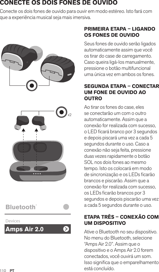 Amps Air 2.0Bluetooth®DevicesAmps Air MonoBluetooth®DevicesAmps Air 2.0Bluetooth®DevicesAmps Air MonoBluetooth®Devicesx2Amps Air 2.0Bluetooth®DevicesAmps Air MonoBluetooth®DevicesPRIMEIRA ETAPA – LIGANDO OS FONES DE OUVIDO Seus fones de ouvido serão ligados automaticamente assim que você os tirar do case de carregamento.  Caso queira ligá-los manualmente, pressione o botão multifuncional uma única vez em ambos os fones.SEGUNDA ETAPA – CONECTAR UM FONE DE OUVIDO AO OUTRO Ao tirar os fones do case, eles se conectarão um com o outro automaticamente. Assim que a conexão for realizada com sucesso, o LED cará branco por 3 segundos e depois piscará uma vez a cada 5 segundos durante o uso. Caso a conexão não seja feita, pressione duas vezes rapidamente o botão SOL nos dois fones ao mesmo tempo. Isto os colocará em modo de sincronização e os LEDs carão brancos e piscarão. Assim que a conexão for realizada com sucesso, os LEDs carão brancos por 3 segundos e depois piscarão uma vez a cada 5 segundos durante o uso.ETAPA TRÊS – CONEXÃO COM UM DISPOSITIVO Ative o Bluetooth no seu dispositivo. No menu do Bluetooth, selecione “Amps Air 2.0”. Assim que o dispositivo e o Amps Air 2.0 forem conectados, você ouvirá um som. Isso signica que o emparelhamento está concluído.CONECTE OS DOIS FONES DE OUVIDO Conecte os dois fones de ouvido para ouvir em modo estéreo. Isto fará com que a experiência musical seja mais imersiva. 110  PT