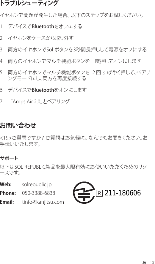 JA  131トラブ ル シュー ティングイヤホンで問題が発生した場合。 以下のステップをお試しください。1.  デバイスでBluetoothをオフにする2.  イヤホンをケースから取り外す 3.  両方のイヤホンでSol ボタンを3秒間長押しして電源をオフにする 4.  両方のイヤホンでマルチ機能ボタンを一度押してオンにします 5.  両方のイヤホンでマルチ機能ボタンを ２回 すばやく押して、ペアリングモードにし、両方を再度接続する 6.  デバイスでBluetoothをオンにします 7.  「Amps Air 2.0」とペアリング お問い合わせ&lt;19&gt;ご質問ですか？ ご質問はお気軽に。 なんでもお聞きください。お手伝いいたします。サ ポ ート以下はSOL REPUBLIC製品を最大限有効にお使いいただくためのリソー ス で す 。 Web:  solrepublic.jpPhone:  050-3388-6838 Email:  tinfo@kanjitsu.comR   211-180606