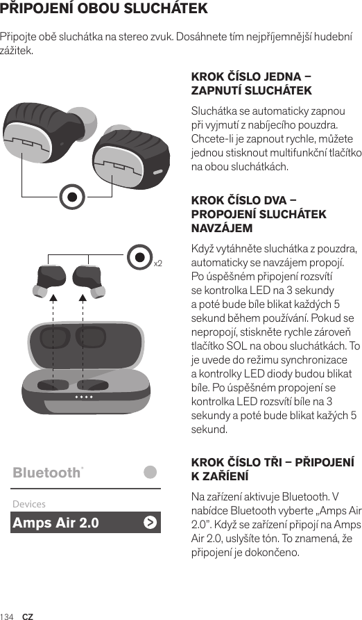 Amps Air 2.0Bluetooth®DevicesAmps Air MonoBluetooth®DevicesAmps Air 2.0Bluetooth®DevicesAmps Air MonoBluetooth®Devicesx2Amps Air 2.0Bluetooth®DevicesAmps Air MonoBluetooth®DevicesKROK ČÍSLO JEDNA – ZAPNUTÍ SLUCHÁTEKSluchátka se automaticky zapnou při vyjmutí z nabíjecího pouzdra. Chcete-li je zapnout rychle, můžete jednou stisknout multifunkční tlačítko na obou sluchátkách.KROK ČÍSLO DVA – PROPOJENÍ SLUCHÁTEK NAVZÁJEMKdyž vytáhněte sluchátka z pouzdra, automaticky se navzájem propojí. Po úspěšném připojení rozsvítí se kontrolka LED na 3 sekundy a poté bude bíle blikat každých 5 sekund během používání. Pokud se nepropojí, stiskněte rychle zároveň tlačítko SOL na obou sluchátkách. To je uvede do režimu synchronizace a kontrolky LED diody budou blikat bíle. Po úspěšném propojení se kontrolka LED rozsvítí bíle na 3 sekundy a poté bude blikat kažých 5 sekund.KROK ČÍSLO TŘI – PŘIPOJENÍ K ZAŘÍENÍNa zařízení aktivuje Bluetooth. V nabídce Bluetooth vyberte „Amps Air 2.0”. Když se zařízení připojí na Amps Air 2.0, uslyšíte tón. To znamená, že připojení je dokončeno.PŘIPOJENÍ OBOU SLUCHÁTEKPřipojte obě sluchátka na stereo zvuk. Dosáhnete tím nejpříjemnější hudební zážitek. 134  CZ