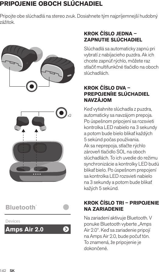 Amps Air 2.0Bluetooth®DevicesAmps Air MonoBluetooth®DevicesAmps Air 2.0Bluetooth®DevicesAmps Air MonoBluetooth®Devicesx2Amps Air 2.0Bluetooth®DevicesAmps Air MonoBluetooth®DevicesKROK ČÍSLO JEDNA – ZAPNUTIE SLÚCHADIELSlúchadlá sa automaticky zapnú pri vybratí z nabíjacieho puzdra. Ak ich chcete zapnúť rýchlo, môžete raz stlačiť multifunkčné tlačidlo na oboch slúchadlách.KROK ČÍSLO DVA – PREPOJENÍIE SLÚCHADIEL NAVZÁJOMKeď vytiahnite slúchadla z puzdra, automaticky sa navzájom prepoja. Po úspešnom pripojení sa rozsvieti kontrolka LED nabielo na 3 sekundy a potom bude bielo blikať každých 5 sekúnd počas používania. Ak sa neprepoja, stlačte rýchlo zároveň tlačidlo SOL na oboch slúchadlách. To ich uvedie do režimu synchronizácie a kontrolky LED budú blikať bielo. Po úspešnom prepojení sa kontrolka LED rozsvieti nabielo na 3 sekundy a potom bude blikať kažých 5 sekúnd.KROK ČÍSLO TRI – PRIPOJENIE NA ZARIADENIENa zariadení aktivuje Bluetooth. V ponuke Bluetooth vyberte „Amps Air 2.0“. Keď sa zariadenie pripojí na Amps Air 2.0, bude počuť tón. To znamená, že pripojenie je dokončené.PRIPOJENIE OBOCH SLÚCHADIELPripojte obe slúchadlá na stereo zvuk. Dosiahnete tým najpríjemnejší hudobný zážitok. 142  SK