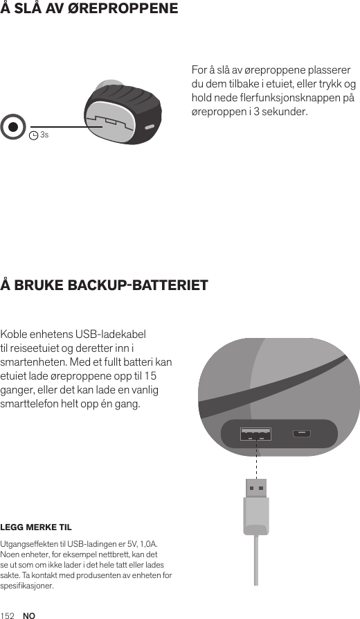 152  NOÅ SLÅ AV ØREPROPPENE Å BRUKE BACKUP-BATTERIET Koble enhetens USB-ladekabel til reiseetuiet og deretter inn i smartenheten. Med et fullt batteri kan etuiet lade øreproppene opp til 15 ganger, eller det kan lade en vanlig smarttelefon helt opp én gang. For å slå av øreproppene plasserer du dem tilbake i etuiet, eller trykk og hold nede erfunksjonsknappen på øreproppen i 3 sekunder. LEGG MERKE TIL Utgangseffekten til USB-ladingen er 5V, 1,0A. Noen enheter, for eksempel nettbrett, kan det se ut som om ikke lader i det hele tatt eller lades sakte. Ta kontakt med produsenten av enheten for spesikasjoner.Amps Air 2.0Bluetooth®DevicesAmps Air MonoBluetooth®Devices3sAmps Air 2.0Bluetooth®DevicesAmps Air MonoBluetooth®DevicesAmps Air 2.0Bluetooth®DevicesAmps Air MonoBluetooth®Devices
