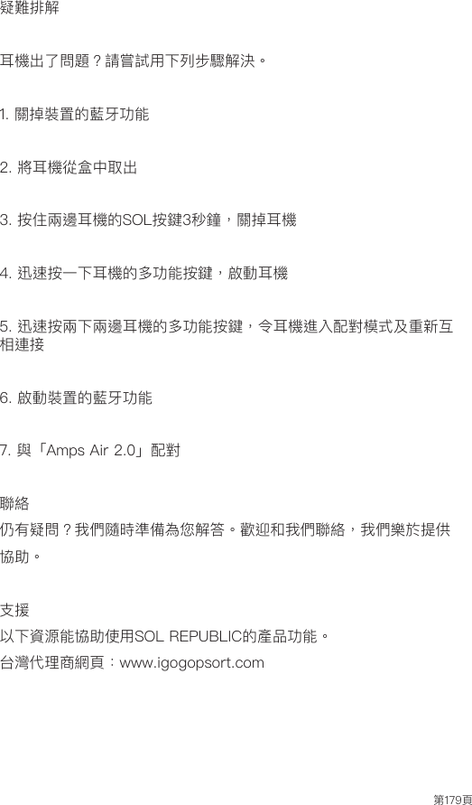 第179頁疑難排解耳機出了問題？請嘗試用下列步驟解決。1. 關掉裝置的藍牙功能2. 將耳機從盒中取出3. 按住兩邊耳機的SOL按鍵3秒鐘，關掉耳機4. 迅速按一下耳機的多功能按鍵，啟動耳機5. 迅速按兩下兩邊耳機的多功能按鍵，令耳機進入配對模式及重新互相連接6. 啟動裝置的藍牙功能7. 與「Amps Air 2.0」配對聯絡仍有疑問？我們隨時準備為您解答。歡迎和我們聯絡，我們樂於提供協助。支援以下資源能協助使用SOL REPUBLIC的產品功能。台灣代理商網頁：www.igogopsort.com
