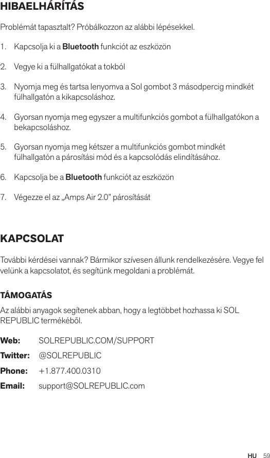 HU  59HIBAELHÁRÍTÁS Problémát tapasztalt? Próbálkozzon az alábbi lépésekkel.1.  Kapcsolja ki a Bluetooth funkciót az eszközön2.  Vegye ki a fülhallgatókat a tokból3.   Nyomja meg és tartsa lenyomva a Sol gombot 3 másodpercig mindkét fülhallgatón a kikapcsoláshoz.4.   Gyorsan nyomja meg egyszer a multifunkciós gombot a fülhallgatókon a bekapcsoláshoz.5.   Gyorsan nyomja meg kétszer a multifunkciós gombot mindkét fülhallgatón a párosítási mód és a kapcsolódás elindításához.6.   Kapcsolja be a Bluetooth funkciót az eszközön7.   Végezze el az „Amps Air 2.0” párosítását KAPCSOLAT További kérdései vannak? Bármikor szívesen állunk rendelkezésére. Vegye fel velünk a kapcsolatot, és segítünk megoldani a problémát. TÁMOGATÁS Az alábbi anyagok segítenek abban, hogy a legtöbbet hozhassa ki SOL REPUBLIC termékéből. Web: SOLREPUBLIC.COM/SUPPORTTwitter: @SOLREPUBLICPhone: +1.877.400.0310Email: support@SOLREPUBLIC.com