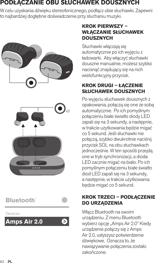 Amps Air 2.0Bluetooth®DevicesAmps Air MonoBluetooth®DevicesAmps Air 2.0Bluetooth®DevicesAmps Air MonoBluetooth®Devicesx2Amps Air 2.0Bluetooth®DevicesAmps Air MonoBluetooth®DevicesKROK PIERWSZY – WŁĄCZANIE SŁUCHAWEK DOUSZNYCH Słuchawki włączają się automatycznie po ich wyjęciu z ładowarki.  Aby włączyć słuchawki douszne manualnie, możesz szybko nacisnąć znajdujący się na nich wielofunkcyjny przycisk. KROK DRUGI – ŁĄCZENIE SŁUCHAWEK DOUSZNYCH Po wyjęciu słuchawek dousznych z opakowania, połączą się one ze sobą automatycznie.  Po ich pomyślnym połączeniu białe światło diody LED zapali się na 3 sekundy, a następnie, w trakcie użytkowania będzie migać co 5 sekund. Jeśli słuchawki nie połączą, szybko dwukrotnie naciśnij przycisk SOL na obu słuchawkach jednocześnie. W ten sposób przejdą one w tryb synchronizacji, a dioda LED zacznie migać na biało. Po ich pomyślnym połączeniu białe światło diod LED zapali się na 3 sekundy, a następnie, w trakcie użytkowania będzie migać co 5 sekund. KROK TRZECI – PODŁĄCZENIE DO URZĄDZENIA Włącz Bluetooth na swoim urządzeniu. Z menu Bluetooth wybierz opcję „Amps Air 2.0” Kiedy urządzenie połączy się z Amps Air 2.0, usłyszysz potwierdzenie dźwiękowe.  Oznacza to, że nawiązywanie połączenia zostało zakończone.PODŁĄCZANIE OBU SŁUCHAWEK DOUSZNYCH W celu uzyskania dźwięku stereofonicznego, podłącz obie słuchawki. Zapewni to najbardziej dogłębne doświadczenie przy słuchaniu muzyki. 62  PL