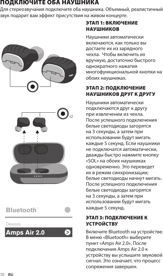 Amps Air 2.0Bluetooth®DevicesAmps Air MonoBluetooth®DevicesAmps Air 2.0Bluetooth®DevicesAmps Air MonoBluetooth®Devicesx2Amps Air 2.0Bluetooth®DevicesAmps Air MonoBluetooth®Devices70  RUПОДКЛЮЧИТЕ ОБА НАУШНИКА Для стереозвучания подключите оба наушника. Объемный, реалистичный звук подарит вам эффект присутствия на живом концерте. ЭТАП 1: ВКЛЮЧЕНИЕ НАУШНИКОВНаушники автоматически включаются, как только вы достаете их из зарядного чехла.  Чтобы включить их вручную, достаточно быстрого однократного нажатия многофункциональной кнопки на обоих наушниках. ЭТАП 2: ПОДКЛЮЧЕНИЕ НАУШНИКОВ ДРУГ К ДРУГУ  Наушники автоматически подключаются друг к другу при извлечении из чехла. После успешного подключения белые светодиоды загорятся на 3 секунды, а затем при использовании будут мигать каждые 5 секунд. Если наушники не подключатся автоматически, дважды быстро нажмите кнопку «SOL» на обоих наушниках одновременно. Это переведет их в режим синхронизации; белые светодиоды начнут мигать. После успешного подключения белые светодиоды загорятся на 3 секунды, а затем при использовании будут мигать каждые 5 секунд. ЭТАП 3: ПОДКЛЮЧЕНИЕ К УСТРОЙСТВУ Включите Bluetooth на устройстве. В меню «Bluetooth» выберите пункт «Amps Air 2.0». После подключения Amps Air 2.0 к устройству вы услышите звуковой сигнал. Это означает, что процесс сопряжения завершен.